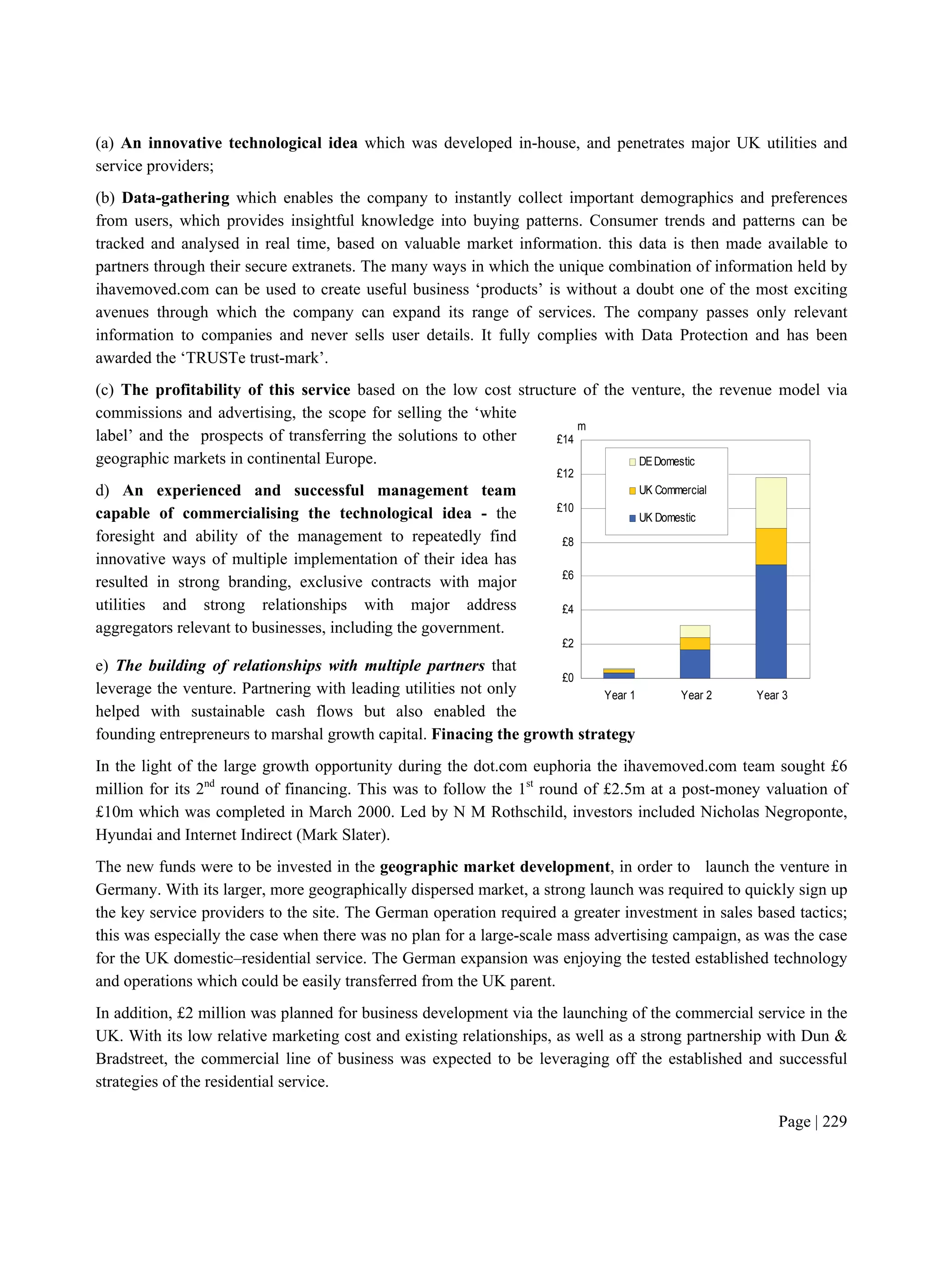 Page | 229
£0
£2
£4
£6
£8
£10
£12
£14
Year 1 Year 2 Year 3
DEDomestic
UK Commercial
UK Domestic
m
(a) An innovative technological idea which was developed in-house, and penetrates major UK utilities and
service providers;
(b) Data-gathering which enables the company to instantly collect important demographics and preferences
from users, which provides insightful knowledge into buying patterns. Consumer trends and patterns can be
tracked and analysed in real time, based on valuable market information. this data is then made available to
partners through their secure extranets. The many ways in which the unique combination of information held by
ihavemoved.com can be used to create useful business ‘products’ is without a doubt one of the most exciting
avenues through which the company can expand its range of services. The company passes only relevant
information to companies and never sells user details. It fully complies with Data Protection and has been
awarded the ‘TRUSTe trust-mark’.
(c) The profitability of this service based on the low cost structure of the venture, the revenue model via
commissions and advertising, the scope for selling the ‘white
label’ and the prospects of transferring the solutions to other
geographic markets in continental Europe.
d) An experienced and successful management team
capable of commercialising the technological idea - the
foresight and ability of the management to repeatedly find
innovative ways of multiple implementation of their idea has
resulted in strong branding, exclusive contracts with major
utilities and strong relationships with major address
aggregators relevant to businesses, including the government.
e) The building of relationships with multiple partners that
leverage the venture. Partnering with leading utilities not only
helped with sustainable cash flows but also enabled the
founding entrepreneurs to marshal growth capital. Finacing the growth strategy
In the light of the large growth opportunity during the dot.com euphoria the ihavemoved.com team sought £6
million for its 2nd
round of financing. This was to follow the 1st
round of £2.5m at a post-money valuation of
£10m which was completed in March 2000. Led by N M Rothschild, investors included Nicholas Negroponte,
Hyundai and Internet Indirect (Mark Slater).
The new funds were to be invested in the geographic market development, in order to launch the venture in
Germany. With its larger, more geographically dispersed market, a strong launch was required to quickly sign up
the key service providers to the site. The German operation required a greater investment in sales based tactics;
this was especially the case when there was no plan for a large-scale mass advertising campaign, as was the case
for the UK domestic–residential service. The German expansion was enjoying the tested established technology
and operations which could be easily transferred from the UK parent.
In addition, £2 million was planned for business development via the launching of the commercial service in the
UK. With its low relative marketing cost and existing relationships, as well as a strong partnership with Dun &
Bradstreet, the commercial line of business was expected to be leveraging off the established and successful
strategies of the residential service.
 
