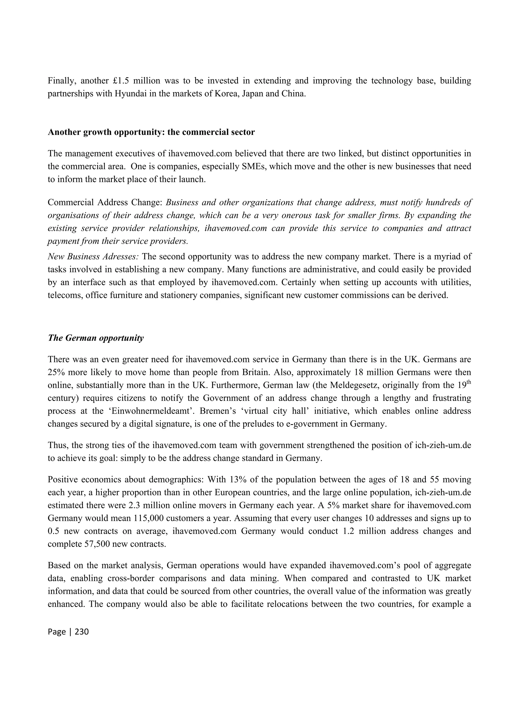 Page | 230
Finally, another £1.5 million was to be invested in extending and improving the technology base, building
partnerships with Hyundai in the markets of Korea, Japan and China.
Another growth opportunity: the commercial sector
The management executives of ihavemoved.com believed that there are two linked, but distinct opportunities in
the commercial area. One is companies, especially SMEs, which move and the other is new businesses that need
to inform the market place of their launch.
Commercial Address Change: Business and other organizations that change address, must notify hundreds of
organisations of their address change, which can be a very onerous task for smaller firms. By expanding the
existing service provider relationships, ihavemoved.com can provide this service to companies and attract
payment from their service providers.
New Business Adresses: The second opportunity was to address the new company market. There is a myriad of
tasks involved in establishing a new company. Many functions are administrative, and could easily be provided
by an interface such as that employed by ihavemoved.com. Certainly when setting up accounts with utilities,
telecoms, office furniture and stationery companies, significant new customer commissions can be derived.
The German opportunity
There was an even greater need for ihavemoved.com service in Germany than there is in the UK. Germans are
25% more likely to move home than people from Britain. Also, approximately 18 million Germans were then
online, substantially more than in the UK. Furthermore, German law (the Meldegesetz, originally from the 19th
century) requires citizens to notify the Government of an address change through a lengthy and frustrating
process at the ‘Einwohnermeldeamt’. Bremen’s ‘virtual city hall’ initiative, which enables online address
changes secured by a digital signature, is one of the preludes to e-government in Germany.
Thus, the strong ties of the ihavemoved.com team with government strengthened the position of ich-zieh-um.de
to achieve its goal: simply to be the address change standard in Germany.
Positive economics about demographics: With 13% of the population between the ages of 18 and 55 moving
each year, a higher proportion than in other European countries, and the large online population, ich-zieh-um.de
estimated there were 2.3 million online movers in Germany each year. A 5% market share for ihavemoved.com
Germany would mean 115,000 customers a year. Assuming that every user changes 10 addresses and signs up to
0.5 new contracts on average, ihavemoved.com Germany would conduct 1.2 million address changes and
complete 57,500 new contracts.
Based on the market analysis, German operations would have expanded ihavemoved.com’s pool of aggregate
data, enabling cross-border comparisons and data mining. When compared and contrasted to UK market
information, and data that could be sourced from other countries, the overall value of the information was greatly
enhanced. The company would also be able to facilitate relocations between the two countries, for example a
 