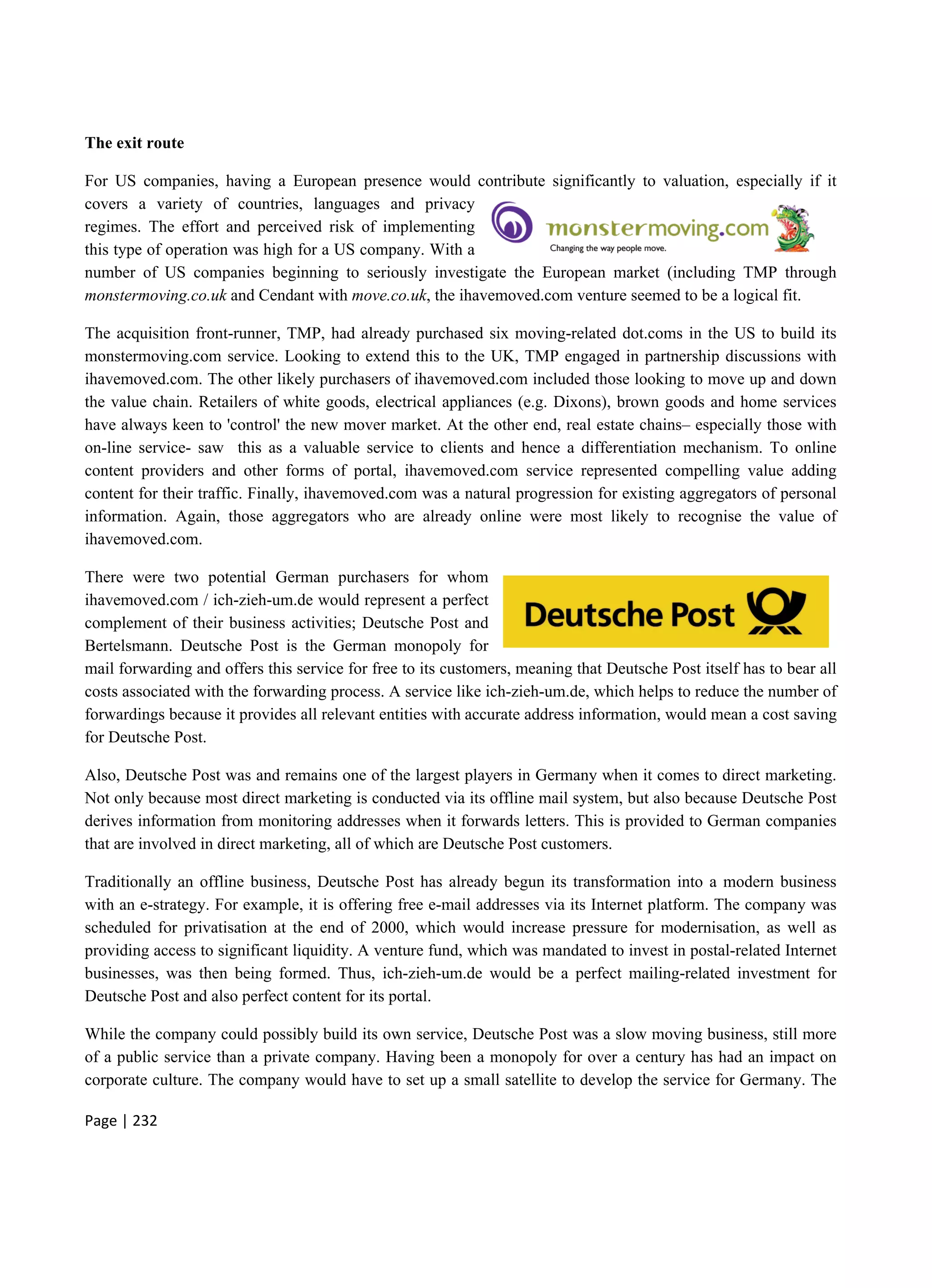 Page | 232
The exit route
For US companies, having a European presence would contribute significantly to valuation, especially if it
covers a variety of countries, languages and privacy
regimes. The effort and perceived risk of implementing
this type of operation was high for a US company. With a
number of US companies beginning to seriously investigate the European market (including TMP through
monstermoving.co.uk and Cendant with move.co.uk, the ihavemoved.com venture seemed to be a logical fit.
The acquisition front-runner, TMP, had already purchased six moving-related dot.coms in the US to build its
monstermoving.com service. Looking to extend this to the UK, TMP engaged in partnership discussions with
ihavemoved.com. The other likely purchasers of ihavemoved.com included those looking to move up and down
the value chain. Retailers of white goods, electrical appliances (e.g. Dixons), brown goods and home services
have always keen to 'control' the new mover market. At the other end, real estate chains– especially those with
on-line service- saw this as a valuable service to clients and hence a differentiation mechanism. To online
content providers and other forms of portal, ihavemoved.com service represented compelling value adding
content for their traffic. Finally, ihavemoved.com was a natural progression for existing aggregators of personal
information. Again, those aggregators who are already online were most likely to recognise the value of
ihavemoved.com.
There were two potential German purchasers for whom
ihavemoved.com / ich-zieh-um.de would represent a perfect
complement of their business activities; Deutsche Post and
Bertelsmann. Deutsche Post is the German monopoly for
mail forwarding and offers this service for free to its customers, meaning that Deutsche Post itself has to bear all
costs associated with the forwarding process. A service like ich-zieh-um.de, which helps to reduce the number of
forwardings because it provides all relevant entities with accurate address information, would mean a cost saving
for Deutsche Post.
Also, Deutsche Post was and remains one of the largest players in Germany when it comes to direct marketing.
Not only because most direct marketing is conducted via its offline mail system, but also because Deutsche Post
derives information from monitoring addresses when it forwards letters. This is provided to German companies
that are involved in direct marketing, all of which are Deutsche Post customers.
Traditionally an offline business, Deutsche Post has already begun its transformation into a modern business
with an e-strategy. For example, it is offering free e-mail addresses via its Internet platform. The company was
scheduled for privatisation at the end of 2000, which would increase pressure for modernisation, as well as
providing access to significant liquidity. A venture fund, which was mandated to invest in postal-related Internet
businesses, was then being formed. Thus, ich-zieh-um.de would be a perfect mailing-related investment for
Deutsche Post and also perfect content for its portal.
While the company could possibly build its own service, Deutsche Post was a slow moving business, still more
of a public service than a private company. Having been a monopoly for over a century has had an impact on
corporate culture. The company would have to set up a small satellite to develop the service for Germany. The
 