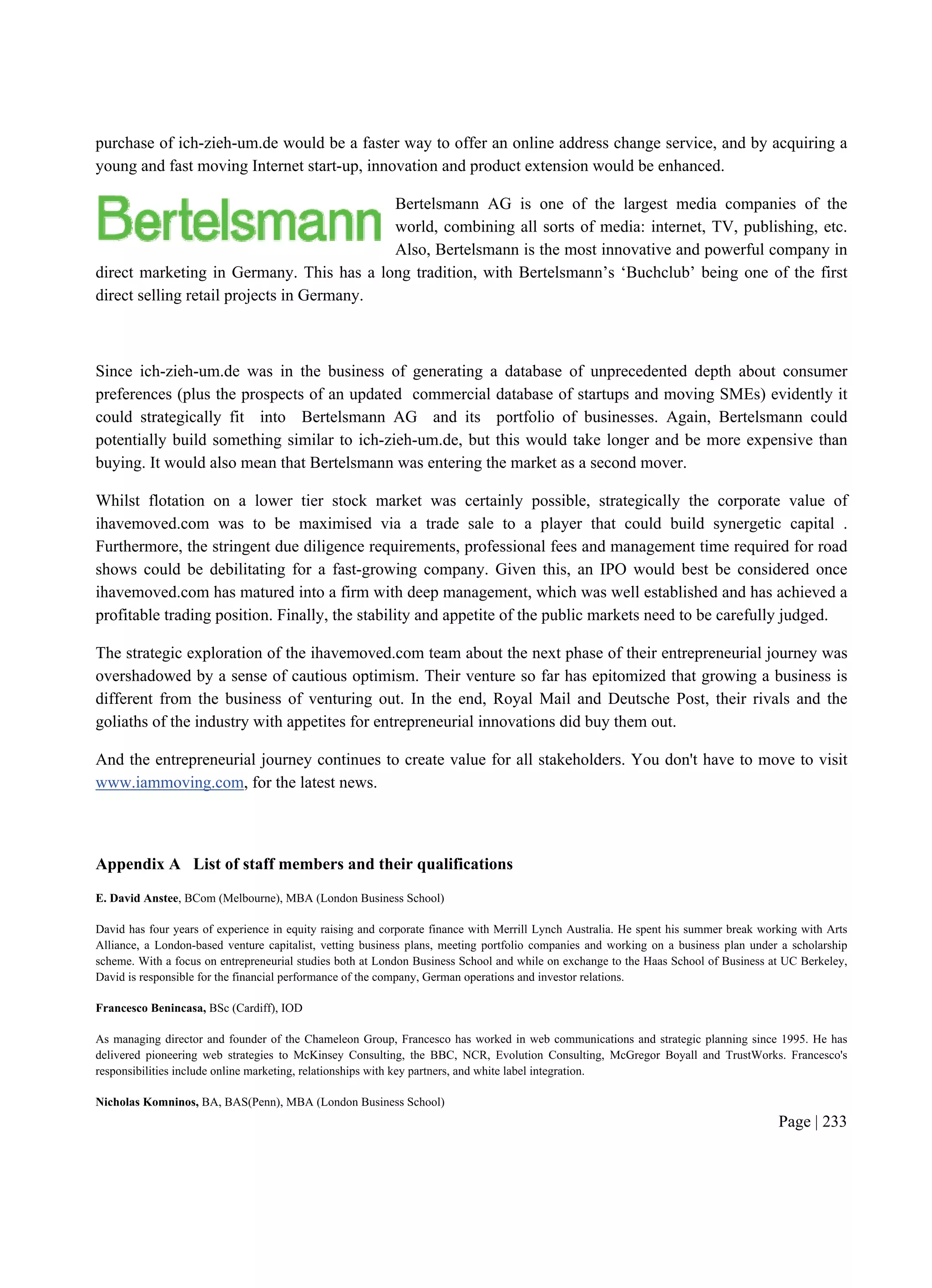 Page | 233
purchase of ich-zieh-um.de would be a faster way to offer an online address change service, and by acquiring a
young and fast moving Internet start-up, innovation and product extension would be enhanced.
Bertelsmann AG is one of the largest media companies of the
world, combining all sorts of media: internet, TV, publishing, etc.
Also, Bertelsmann is the most innovative and powerful company in
direct marketing in Germany. This has a long tradition, with Bertelsmann’s ‘Buchclub’ being one of the first
direct selling retail projects in Germany.
Since ich-zieh-um.de was in the business of generating a database of unprecedented depth about consumer
preferences (plus the prospects of an updated commercial database of startups and moving SMEs) evidently it
could strategically fit into Bertelsmann AG and its portfolio of businesses. Again, Bertelsmann could
potentially build something similar to ich-zieh-um.de, but this would take longer and be more expensive than
buying. It would also mean that Bertelsmann was entering the market as a second mover.
Whilst flotation on a lower tier stock market was certainly possible, strategically the corporate value of
ihavemoved.com was to be maximised via a trade sale to a player that could build synergetic capital .
Furthermore, the stringent due diligence requirements, professional fees and management time required for road
shows could be debilitating for a fast-growing company. Given this, an IPO would best be considered once
ihavemoved.com has matured into a firm with deep management, which was well established and has achieved a
profitable trading position. Finally, the stability and appetite of the public markets need to be carefully judged.
The strategic exploration of the ihavemoved.com team about the next phase of their entrepreneurial journey was
overshadowed by a sense of cautious optimism. Their venture so far has epitomized that growing a business is
different from the business of venturing out. In the end, Royal Mail and Deutsche Post, their rivals and the
goliaths of the industry with appetites for entrepreneurial innovations did buy them out.
And the entrepreneurial journey continues to create value for all stakeholders. You don't have to move to visit
www.iammoving.com, for the latest news.
Appendix A List of staff members and their qualifications
E. David Anstee, BCom (Melbourne), MBA (London Business School)
David has four years of experience in equity raising and corporate finance with Merrill Lynch Australia. He spent his summer break working with Arts
Alliance, a London-based venture capitalist, vetting business plans, meeting portfolio companies and working on a business plan under a scholarship
scheme. With a focus on entrepreneurial studies both at London Business School and while on exchange to the Haas School of Business at UC Berkeley,
David is responsible for the financial performance of the company, German operations and investor relations.
Francesco Benincasa, BSc (Cardiff), IOD
As managing director and founder of the Chameleon Group, Francesco has worked in web communications and strategic planning since 1995. He has
delivered pioneering web strategies to McKinsey Consulting, the BBC, NCR, Evolution Consulting, McGregor Boyall and TrustWorks. Francesco's
responsibilities include online marketing, relationships with key partners, and white label integration.
Nicholas Komninos, BA, BAS(Penn), MBA (London Business School)
 