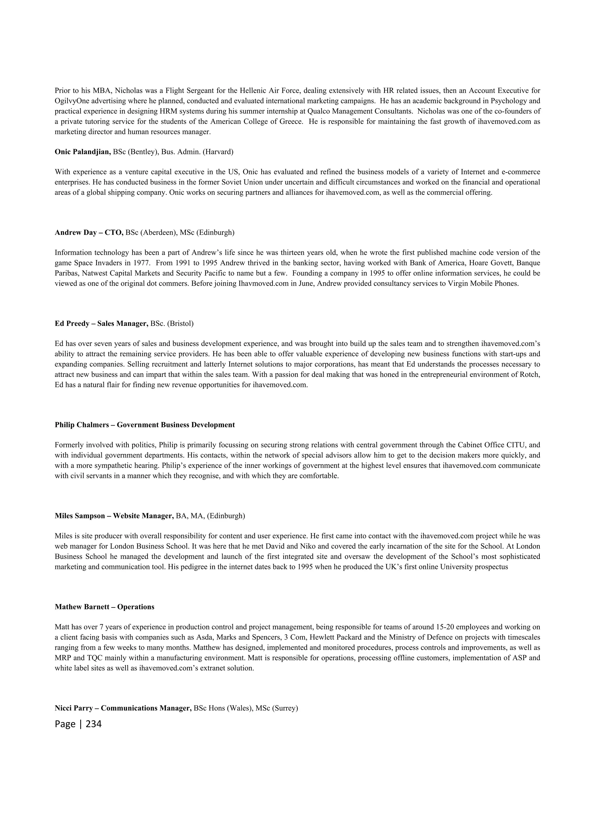 Page | 234
Prior to his MBA, Nicholas was a Flight Sergeant for the Hellenic Air Force, dealing extensively with HR related issues, then an Account Executive for
OgilvyOne advertising where he planned, conducted and evaluated international marketing campaigns. He has an academic background in Psychology and
practical experience in designing HRM systems during his summer internship at Qualco Management Consultants. Nicholas was one of the co-founders of
a private tutoring service for the students of the American College of Greece. He is responsible for maintaining the fast growth of ihavemoved.com as
marketing director and human resources manager.
Onic Palandjian, BSc (Bentley), Bus. Admin. (Harvard)
With experience as a venture capital executive in the US, Onic has evaluated and refined the business models of a variety of Internet and e-commerce
enterprises. He has conducted business in the former Soviet Union under uncertain and difficult circumstances and worked on the financial and operational
areas of a global shipping company. Onic works on securing partners and alliances for ihavemoved.com, as well as the commercial offering.
Andrew Day – CTO, BSc (Aberdeen), MSc (Edinburgh)
Information technology has been a part of Andrew’s life since he was thirteen years old, when he wrote the first published machine code version of the
game Space Invaders in 1977. From 1991 to 1995 Andrew thrived in the banking sector, having worked with Bank of America, Hoare Govett, Banque
Paribas, Natwest Capital Markets and Security Pacific to name but a few. Founding a company in 1995 to offer online information services, he could be
viewed as one of the original dot commers. Before joining Ihavmoved.com in June, Andrew provided consultancy services to Virgin Mobile Phones.
Ed Preedy – Sales Manager, BSc. (Bristol)
Ed has over seven years of sales and business development experience, and was brought into build up the sales team and to strengthen ihavemoved.com’s
ability to attract the remaining service providers. He has been able to offer valuable experience of developing new business functions with start-ups and
expanding companies. Selling recruitment and latterly Internet solutions to major corporations, has meant that Ed understands the processes necessary to
attract new business and can impart that within the sales team. With a passion for deal making that was honed in the entrepreneurial environment of Rotch,
Ed has a natural flair for finding new revenue opportunities for ihavemoved.com.
Philip Chalmers – Government Business Development
Formerly involved with politics, Philip is primarily focussing on securing strong relations with central government through the Cabinet Office CITU, and
with individual government departments. His contacts, within the network of special advisors allow him to get to the decision makers more quickly, and
with a more sympathetic hearing. Philip’s experience of the inner workings of government at the highest level ensures that ihavemoved.com communicate
with civil servants in a manner which they recognise, and with which they are comfortable.
Miles Sampson – Website Manager, BA, MA, (Edinburgh)
Miles is site producer with overall responsibility for content and user experience. He first came into contact with the ihavemoved.com project while he was
web manager for London Business School. It was here that he met David and Niko and covered the early incarnation of the site for the School. At London
Business School he managed the development and launch of the first integrated site and oversaw the development of the School’s most sophisticated
marketing and communication tool. His pedigree in the internet dates back to 1995 when he produced the UK’s first online University prospectus
Mathew Barnett – Operations
Matt has over 7 years of experience in production control and project management, being responsible for teams of around 15-20 employees and working on
a client facing basis with companies such as Asda, Marks and Spencers, 3 Com, Hewlett Packard and the Ministry of Defence on projects with timescales
ranging from a few weeks to many months. Matthew has designed, implemented and monitored procedures, process controls and improvements, as well as
MRP and TQC mainly within a manufacturing environment. Matt is responsible for operations, processing offline customers, implementation of ASP and
white label sites as well as ihavemoved.com’s extranet solution.
Nicci Parry – Communications Manager, BSc Hons (Wales), MSc (Surrey)
 