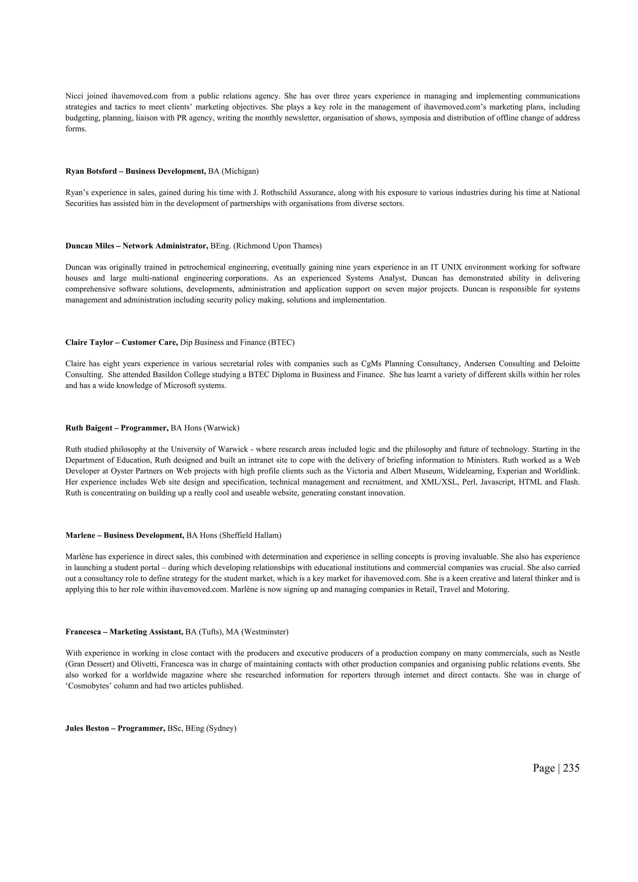 Page | 235
Nicci joined ihavemoved.com from a public relations agency. She has over three years experience in managing and implementing communications
strategies and tactics to meet clients’ marketing objectives. She plays a key role in the management of ihavemoved.com’s marketing plans, including
budgeting, planning, liaison with PR agency, writing the monthly newsletter, organisation of shows, symposia and distribution of offline change of address
forms.
Ryan Botsford – Business Development, BA (Michigan)
Ryan’s experience in sales, gained during his time with J. Rothschild Assurance, along with his exposure to various industries during his time at National
Securities has assisted him in the development of partnerships with organisations from diverse sectors.
Duncan Miles – Network Administrator, BEng. (Richmond Upon Thames)
Duncan was originally trained in petrochemical engineering, eventually gaining nine years experience in an IT UNIX environment working for software
houses and large multi-national engineering corporations. As an experienced Systems Analyst, Duncan has demonstrated ability in delivering
comprehensive software solutions, developments, administration and application support on seven major projects. Duncan is responsible for systems
management and administration including security policy making, solutions and implementation.
Claire Taylor – Customer Care, Dip Business and Finance (BTEC)
Claire has eight years experience in various secretarial roles with companies such as CgMs Planning Consultancy, Andersen Consulting and Deloitte
Consulting. She attended Basildon College studying a BTEC Diploma in Business and Finance. She has learnt a variety of different skills within her roles
and has a wide knowledge of Microsoft systems.
Ruth Baigent – Programmer, BA Hons (Warwick)
Ruth studied philosophy at the University of Warwick - where research areas included logic and the philosophy and future of technology. Starting in the
Department of Education, Ruth designed and built an intranet site to cope with the delivery of briefing information to Ministers. Ruth worked as a Web
Developer at Oyster Partners on Web projects with high profile clients such as the Victoria and Albert Museum, Widelearning, Experian and Worldlink.
Her experience includes Web site design and specification, technical management and recruitment, and XML/XSL, Perl, Javascript, HTML and Flash.
Ruth is concentrating on building up a really cool and useable website, generating constant innovation.
Marlene – Business Development, BA Hons (Sheffield Hallam)
Marlène has experience in direct sales, this combined with determination and experience in selling concepts is proving invaluable. She also has experience
in launching a student portal – during which developing relationships with educational institutions and commercial companies was crucial. She also carried
out a consultancy role to define strategy for the student market, which is a key market for ihavemoved.com. She is a keen creative and lateral thinker and is
applying this to her role within ihavemoved.com. Marlène is now signing up and managing companies in Retail, Travel and Motoring.
Francesca – Marketing Assistant, BA (Tufts), MA (Westminster)
With experience in working in close contact with the producers and executive producers of a production company on many commercials, such as Nestle
(Gran Dessert) and Olivetti, Francesca was in charge of maintaining contacts with other production companies and organising public relations events. She
also worked for a worldwide magazine where she researched information for reporters through internet and direct contacts. She was in charge of
‘Cosmobytes’ column and had two articles published.
Jules Beston – Programmer, BSc, BEng (Sydney)
 