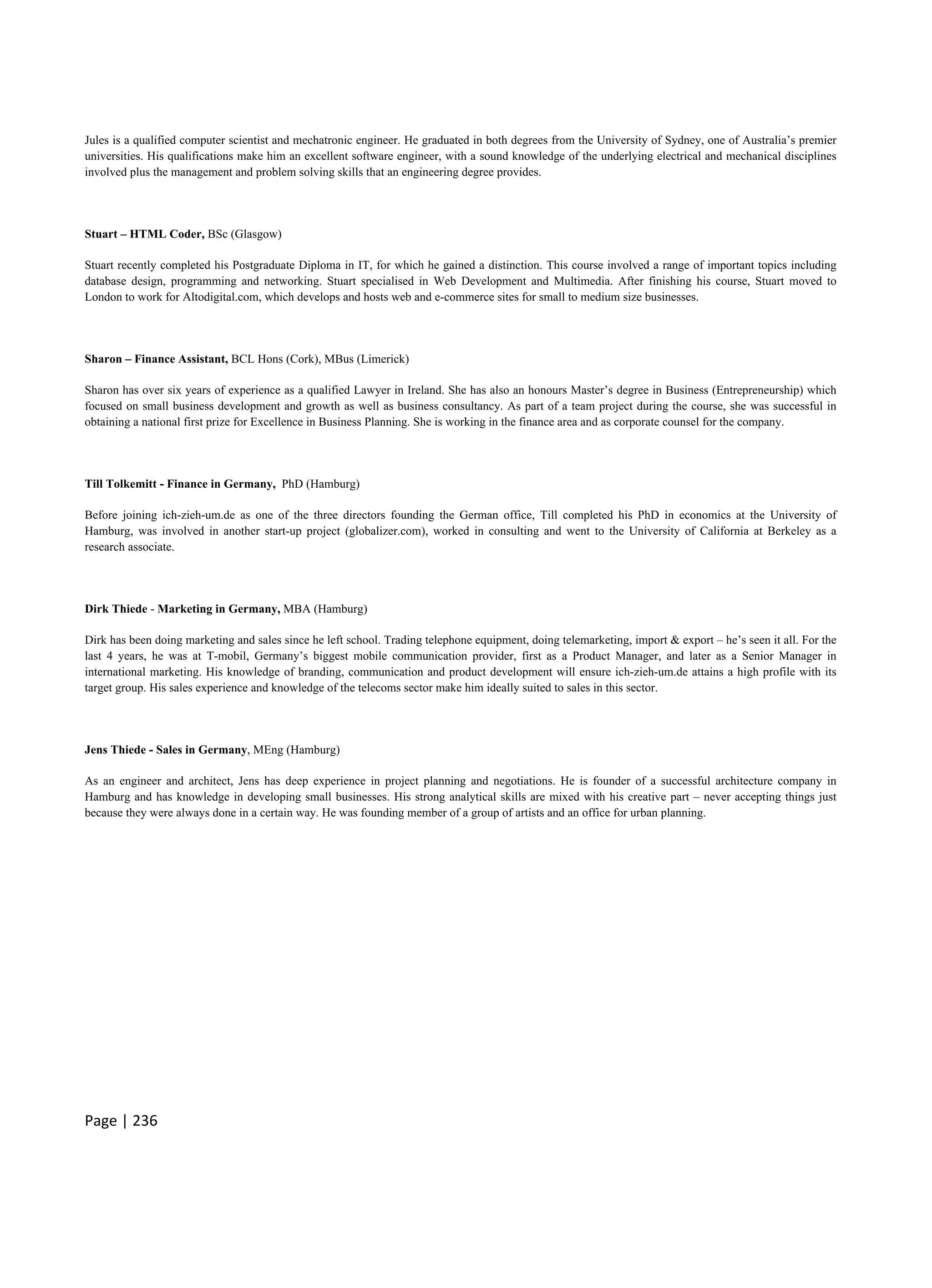 Page | 236
Jules is a qualified computer scientist and mechatronic engineer. He graduated in both degrees from the University of Sydney, one of Australia’s premier
universities. His qualifications make him an excellent software engineer, with a sound knowledge of the underlying electrical and mechanical disciplines
involved plus the management and problem solving skills that an engineering degree provides.
Stuart – HTML Coder, BSc (Glasgow)
Stuart recently completed his Postgraduate Diploma in IT, for which he gained a distinction. This course involved a range of important topics including
database design, programming and networking. Stuart specialised in Web Development and Multimedia. After finishing his course, Stuart moved to
London to work for Altodigital.com, which develops and hosts web and e-commerce sites for small to medium size businesses.
Sharon – Finance Assistant, BCL Hons (Cork), MBus (Limerick)
Sharon has over six years of experience as a qualified Lawyer in Ireland. She has also an honours Master’s degree in Business (Entrepreneurship) which
focused on small business development and growth as well as business consultancy. As part of a team project during the course, she was successful in
obtaining a national first prize for Excellence in Business Planning. She is working in the finance area and as corporate counsel for the company.
Till Tolkemitt - Finance in Germany, PhD (Hamburg)
Before joining ich-zieh-um.de as one of the three directors founding the German office, Till completed his PhD in economics at the University of
Hamburg, was involved in another start-up project (globalizer.com), worked in consulting and went to the University of California at Berkeley as a
research associate.
Dirk Thiede - Marketing in Germany, MBA (Hamburg)
Dirk has been doing marketing and sales since he left school. Trading telephone equipment, doing telemarketing, import & export – he’s seen it all. For the
last 4 years, he was at T-mobil, Germany’s biggest mobile communication provider, first as a Product Manager, and later as a Senior Manager in
international marketing. His knowledge of branding, communication and product development will ensure ich-zieh-um.de attains a high profile with its
target group. His sales experience and knowledge of the telecoms sector make him ideally suited to sales in this sector.
Jens Thiede - Sales in Germany, MEng (Hamburg)
As an engineer and architect, Jens has deep experience in project planning and negotiations. He is founder of a successful architecture company in
Hamburg and has knowledge in developing small businesses. His strong analytical skills are mixed with his creative part – never accepting things just
because they were always done in a certain way. He was founding member of a group of artists and an office for urban planning.
 