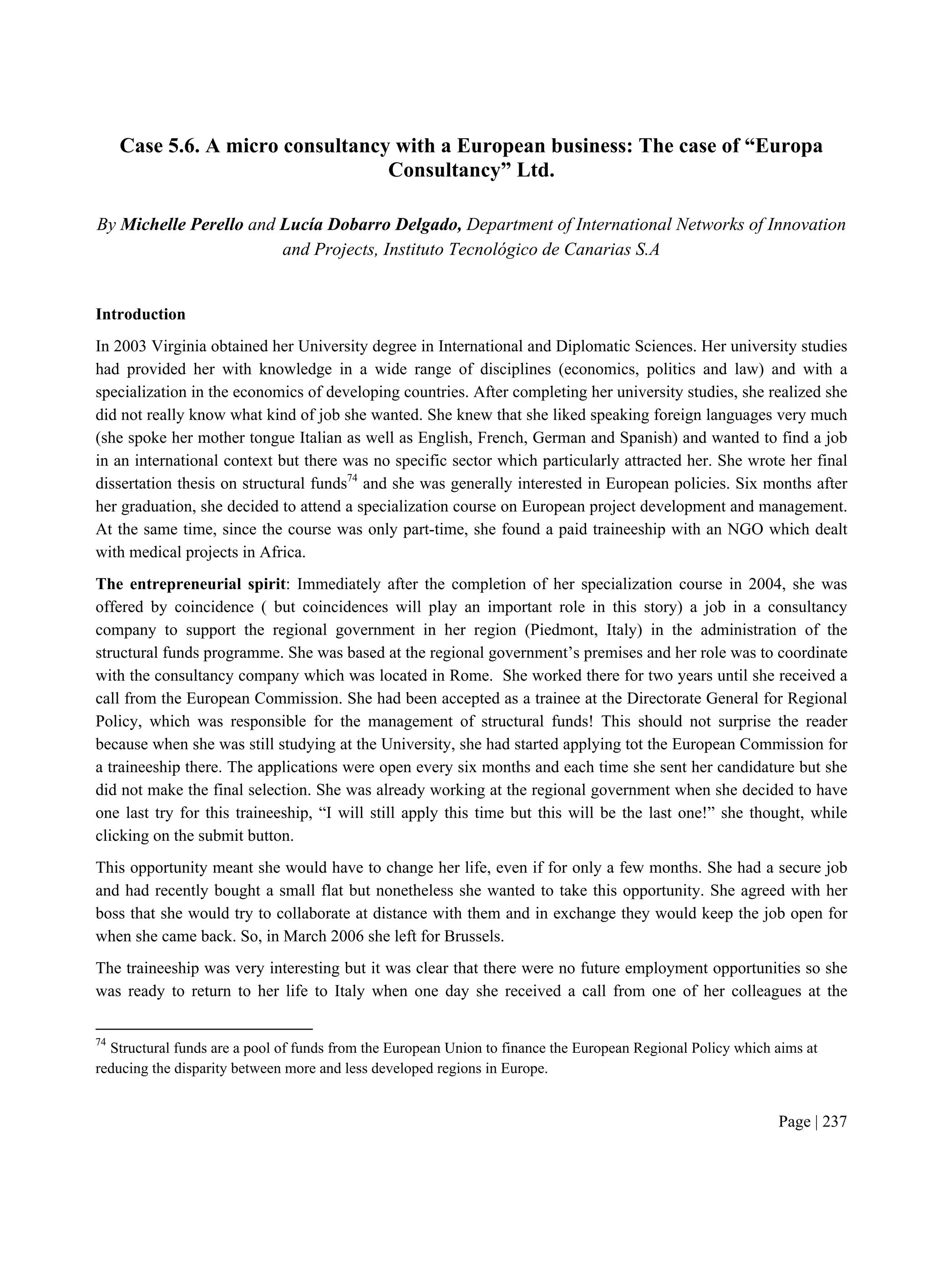 Page | 237
Case 5.6. A micro consultancy with a European business: The case of “Europa
Consultancy” Ltd.
By Michelle Perello and Lucía Dobarro Delgado, Department of International Networks of Innovation
and Projects, Instituto Tecnológico de Canarias S.A
Introduction
In 2003 Virginia obtained her University degree in International and Diplomatic Sciences. Her university studies
had provided her with knowledge in a wide range of disciplines (economics, politics and law) and with a
specialization in the economics of developing countries. After completing her university studies, she realized she
did not really know what kind of job she wanted. She knew that she liked speaking foreign languages very much
(she spoke her mother tongue Italian as well as English, French, German and Spanish) and wanted to find a job
in an international context but there was no specific sector which particularly attracted her. She wrote her final
dissertation thesis on structural funds74
and she was generally interested in European policies. Six months after
her graduation, she decided to attend a specialization course on European project development and management.
At the same time, since the course was only part-time, she found a paid traineeship with an NGO which dealt
with medical projects in Africa.
The entrepreneurial spirit: Immediately after the completion of her specialization course in 2004, she was
offered by coincidence ( but coincidences will play an important role in this story) a job in a consultancy
company to support the regional government in her region (Piedmont, Italy) in the administration of the
structural funds programme. She was based at the regional government’s premises and her role was to coordinate
with the consultancy company which was located in Rome. She worked there for two years until she received a
call from the European Commission. She had been accepted as a trainee at the Directorate General for Regional
Policy, which was responsible for the management of structural funds! This should not surprise the reader
because when she was still studying at the University, she had started applying tot the European Commission for
a traineeship there. The applications were open every six months and each time she sent her candidature but she
did not make the final selection. She was already working at the regional government when she decided to have
one last try for this traineeship, “I will still apply this time but this will be the last one!” she thought, while
clicking on the submit button.
This opportunity meant she would have to change her life, even if for only a few months. She had a secure job
and had recently bought a small flat but nonetheless she wanted to take this opportunity. She agreed with her
boss that she would try to collaborate at distance with them and in exchange they would keep the job open for
when she came back. So, in March 2006 she left for Brussels.
The traineeship was very interesting but it was clear that there were no future employment opportunities so she
was ready to return to her life to Italy when one day she received a call from one of her colleagues at the
74
Structural funds are a pool of funds from the European Union to finance the European Regional Policy which aims at
reducing the disparity between more and less developed regions in Europe.
 
