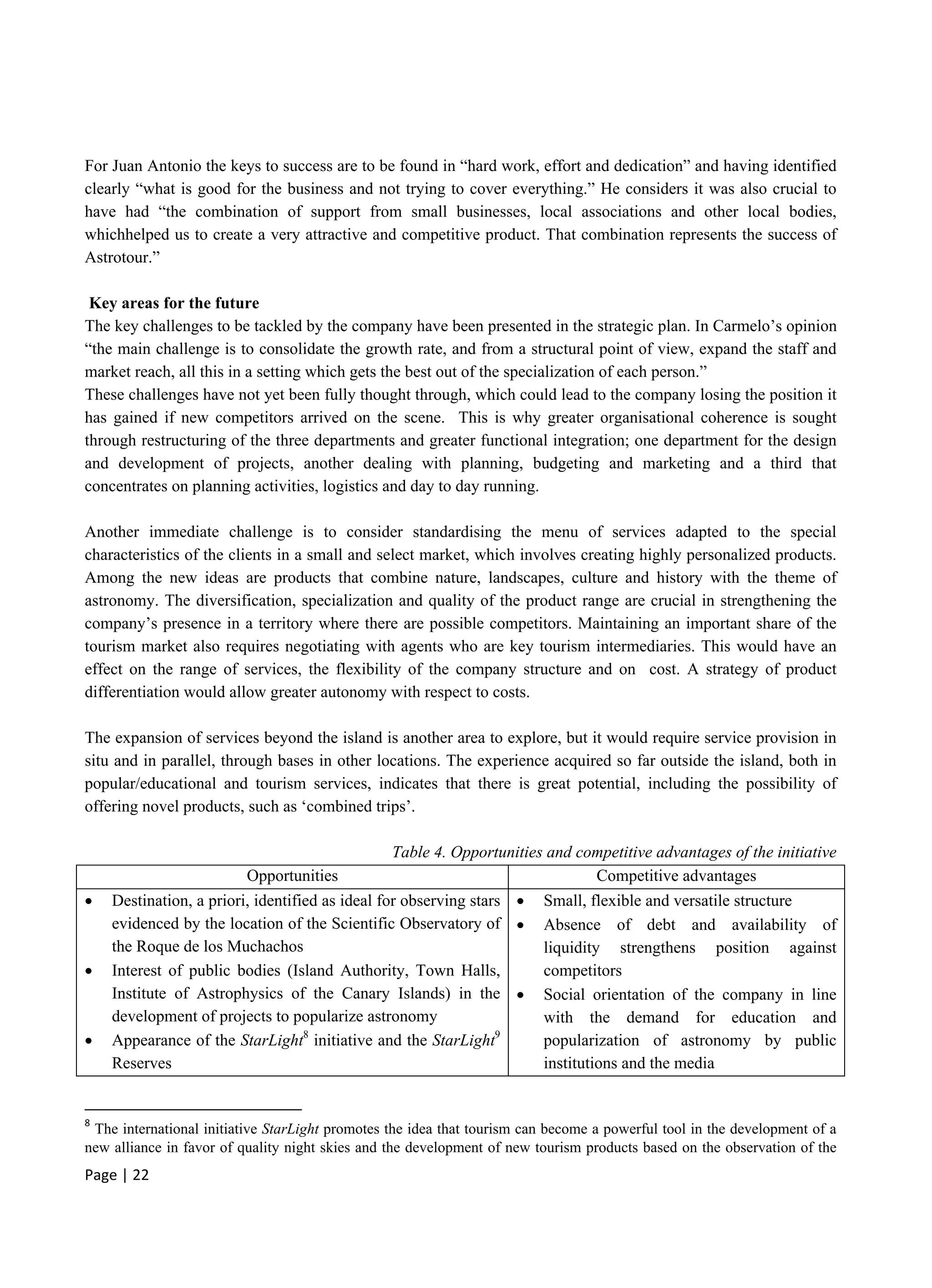 Page | 22
For Juan Antonio the keys to success are to be found in “hard work, effort and dedication” and having identified
clearly “what is good for the business and not trying to cover everything.” He considers it was also crucial to
have had “the combination of support from small businesses, local associations and other local bodies,
whichhelped us to create a very attractive and competitive product. That combination represents the success of
Astrotour.”
Key areas for the future
The key challenges to be tackled by the company have been presented in the strategic plan. In Carmelo’s opinion
“the main challenge is to consolidate the growth rate, and from a structural point of view, expand the staff and
market reach, all this in a setting which gets the best out of the specialization of each person.”
These challenges have not yet been fully thought through, which could lead to the company losing the position it
has gained if new competitors arrived on the scene. This is why greater organisational coherence is sought
through restructuring of the three departments and greater functional integration; one department for the design
and development of projects, another dealing with planning, budgeting and marketing and a third that
concentrates on planning activities, logistics and day to day running.
Another immediate challenge is to consider standardising the menu of services adapted to the special
characteristics of the clients in a small and select market, which involves creating highly personalized products.
Among the new ideas are products that combine nature, landscapes, culture and history with the theme of
astronomy. The diversification, specialization and quality of the product range are crucial in strengthening the
company’s presence in a territory where there are possible competitors. Maintaining an important share of the
tourism market also requires negotiating with agents who are key tourism intermediaries. This would have an
effect on the range of services, the flexibility of the company structure and on cost. A strategy of product
differentiation would allow greater autonomy with respect to costs.
The expansion of services beyond the island is another area to explore, but it would require service provision in
situ and in parallel, through bases in other locations. The experience acquired so far outside the island, both in
popular/educational and tourism services, indicates that there is great potential, including the possibility of
offering novel products, such as ‘combined trips’.
Table 4. Opportunities and competitive advantages of the initiative
Opportunities Competitive advantages
 Destination, a priori, identified as ideal for observing stars
evidenced by the location of the Scientific Observatory of
the Roque de los Muchachos
 Interest of public bodies (Island Authority, Town Halls,
Institute of Astrophysics of the Canary Islands) in the
development of projects to popularize astronomy
 Appearance of the StarLight8
initiative and the StarLight9
Reserves
 Small, flexible and versatile structure
 Absence of debt and availability of
liquidity strengthens position against
competitors
 Social orientation of the company in line
with the demand for education and
popularization of astronomy by public
institutions and the media
8
The international initiative StarLight promotes the idea that tourism can become a powerful tool in the development of a
new alliance in favor of quality night skies and the development of new tourism products based on the observation of the
 