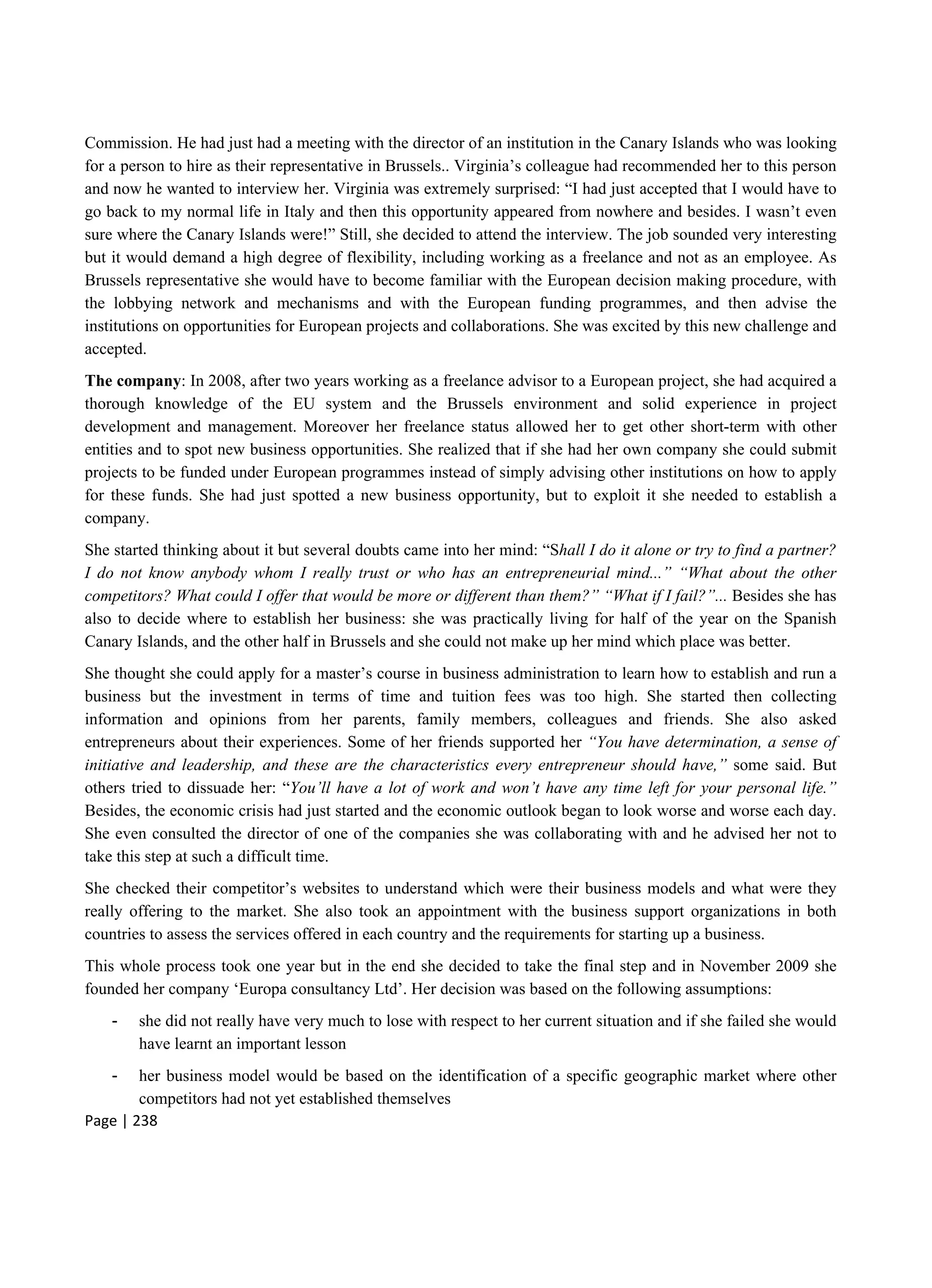 Page | 238
Commission. He had just had a meeting with the director of an institution in the Canary Islands who was looking
for a person to hire as their representative in Brussels.. Virginia’s colleague had recommended her to this person
and now he wanted to interview her. Virginia was extremely surprised: “I had just accepted that I would have to
go back to my normal life in Italy and then this opportunity appeared from nowhere and besides. I wasn’t even
sure where the Canary Islands were!” Still, she decided to attend the interview. The job sounded very interesting
but it would demand a high degree of flexibility, including working as a freelance and not as an employee. As
Brussels representative she would have to become familiar with the European decision making procedure, with
the lobbying network and mechanisms and with the European funding programmes, and then advise the
institutions on opportunities for European projects and collaborations. She was excited by this new challenge and
accepted.
The company: In 2008, after two years working as a freelance advisor to a European project, she had acquired a
thorough knowledge of the EU system and the Brussels environment and solid experience in project
development and management. Moreover her freelance status allowed her to get other short-term with other
entities and to spot new business opportunities. She realized that if she had her own company she could submit
projects to be funded under European programmes instead of simply advising other institutions on how to apply
for these funds. She had just spotted a new business opportunity, but to exploit it she needed to establish a
company.
She started thinking about it but several doubts came into her mind: “Shall I do it alone or try to find a partner?
I do not know anybody whom I really trust or who has an entrepreneurial mind...” “What about the other
competitors? What could I offer that would be more or different than them?” “What if I fail?”... Besides she has
also to decide where to establish her business: she was practically living for half of the year on the Spanish
Canary Islands, and the other half in Brussels and she could not make up her mind which place was better.
She thought she could apply for a master’s course in business administration to learn how to establish and run a
business but the investment in terms of time and tuition fees was too high. She started then collecting
information and opinions from her parents, family members, colleagues and friends. She also asked
entrepreneurs about their experiences. Some of her friends supported her “You have determination, a sense of
initiative and leadership, and these are the characteristics every entrepreneur should have,” some said. But
others tried to dissuade her: “You’ll have a lot of work and won’t have any time left for your personal life.”
Besides, the economic crisis had just started and the economic outlook began to look worse and worse each day.
She even consulted the director of one of the companies she was collaborating with and he advised her not to
take this step at such a difficult time.
She checked their competitor’s websites to understand which were their business models and what were they
really offering to the market. She also took an appointment with the business support organizations in both
countries to assess the services offered in each country and the requirements for starting up a business.
This whole process took one year but in the end she decided to take the final step and in November 2009 she
founded her company ‘Europa consultancy Ltd’. Her decision was based on the following assumptions:
- she did not really have very much to lose with respect to her current situation and if she failed she would
have learnt an important lesson
- her business model would be based on the identification of a specific geographic market where other
competitors had not yet established themselves
 