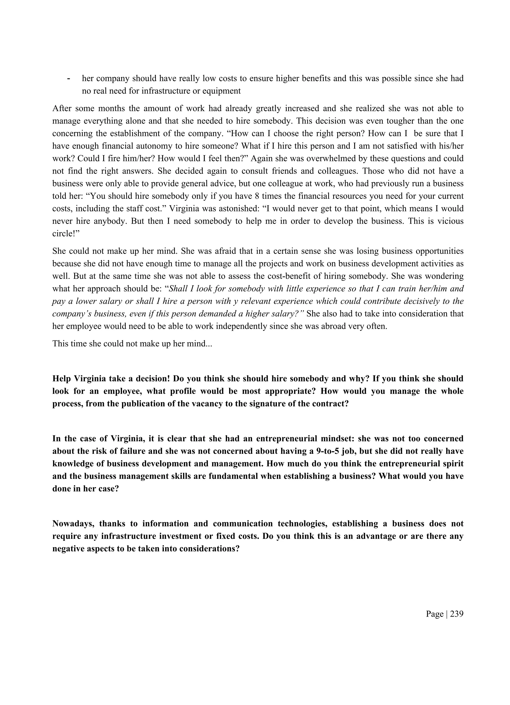 Page | 239
- her company should have really low costs to ensure higher benefits and this was possible since she had
no real need for infrastructure or equipment
After some months the amount of work had already greatly increased and she realized she was not able to
manage everything alone and that she needed to hire somebody. This decision was even tougher than the one
concerning the establishment of the company. “How can I choose the right person? How can I be sure that I
have enough financial autonomy to hire someone? What if I hire this person and I am not satisfied with his/her
work? Could I fire him/her? How would I feel then?” Again she was overwhelmed by these questions and could
not find the right answers. She decided again to consult friends and colleagues. Those who did not have a
business were only able to provide general advice, but one colleague at work, who had previously run a business
told her: “You should hire somebody only if you have 8 times the financial resources you need for your current
costs, including the staff cost.” Virginia was astonished: “I would never get to that point, which means I would
never hire anybody. But then I need somebody to help me in order to develop the business. This is vicious
circle!”
She could not make up her mind. She was afraid that in a certain sense she was losing business opportunities
because she did not have enough time to manage all the projects and work on business development activities as
well. But at the same time she was not able to assess the cost-benefit of hiring somebody. She was wondering
what her approach should be: “Shall I look for somebody with little experience so that I can train her/him and
pay a lower salary or shall I hire a person with y relevant experience which could contribute decisively to the
company’s business, even if this person demanded a higher salary?” She also had to take into consideration that
her employee would need to be able to work independently since she was abroad very often.
This time she could not make up her mind...
Help Virginia take a decision! Do you think she should hire somebody and why? If you think she should
look for an employee, what profile would be most appropriate? How would you manage the whole
process, from the publication of the vacancy to the signature of the contract?
In the case of Virginia, it is clear that she had an entrepreneurial mindset: she was not too concerned
about the risk of failure and she was not concerned about having a 9-to-5 job, but she did not really have
knowledge of business development and management. How much do you think the entrepreneurial spirit
and the business management skills are fundamental when establishing a business? What would you have
done in her case?
Nowadays, thanks to information and communication technologies, establishing a business does not
require any infrastructure investment or fixed costs. Do you think this is an advantage or are there any
negative aspects to be taken into considerations?
 