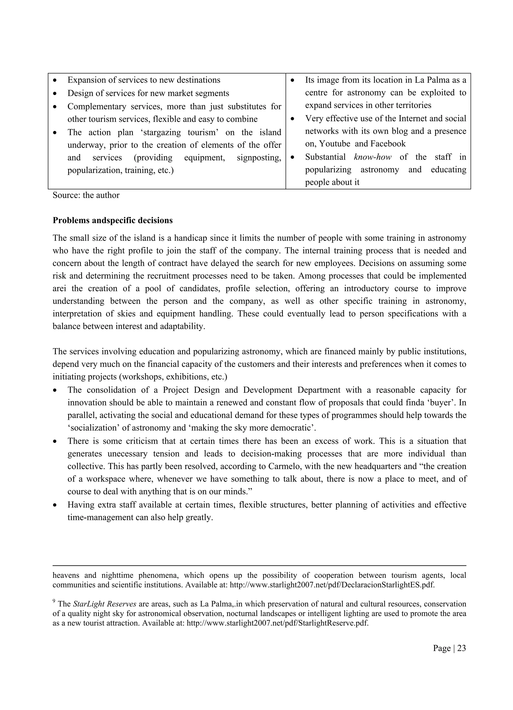 Page | 23
 Expansion of services to new destinations
 Design of services for new market segments
 Complementary services, more than just substitutes for
other tourism services, flexible and easy to combine
 The action plan ‘stargazing tourism’ on the island
underway, prior to the creation of elements of the offer
and services (providing equipment, signposting,
popularization, training, etc.)
 Its image from its location in La Palma as a
centre for astronomy can be exploited to
expand services in other territories
 Very effective use of the Internet and social
networks with its own blog and a presence
on, Youtube and Facebook
 Substantial know-how of the staff in
popularizing astronomy and educating
people about it
Source: the author
Problems andspecific decisions
The small size of the island is a handicap since it limits the number of people with some training in astronomy
who have the right profile to join the staff of the company. The internal training process that is needed and
concern about the length of contract have delayed the search for new employees. Decisions on assuming some
risk and determining the recruitment processes need to be taken. Among processes that could be implemented
arei the creation of a pool of candidates, profile selection, offering an introductory course to improve
understanding between the person and the company, as well as other specific training in astronomy,
interpretation of skies and equipment handling. These could eventually lead to person specifications with a
balance between interest and adaptability.
The services involving education and popularizing astronomy, which are financed mainly by public institutions,
depend very much on the financial capacity of the customers and their interests and preferences when it comes to
initiating projects (workshops, exhibitions, etc.)
 The consolidation of a Project Design and Development Department with a reasonable capacity for
innovation should be able to maintain a renewed and constant flow of proposals that could finda ‘buyer’. In
parallel, activating the social and educational demand for these types of programmes should help towards the
‘socialization’ of astronomy and ‘making the sky more democratic’.
 There is some criticism that at certain times there has been an excess of work. This is a situation that
generates unecessary tension and leads to decision-making processes that are more individual than
collective. This has partly been resolved, according to Carmelo, with the new headquarters and “the creation
of a workspace where, whenever we have something to talk about, there is now a place to meet, and of
course to deal with anything that is on our minds.”
 Having extra staff available at certain times, flexible structures, better planning of activities and effective
time-management can also help greatly.
heavens and nighttime phenomena, which opens up the possibility of cooperation between tourism agents, local
communities and scientific institutions. Available at: http://www.starlight2007.net/pdf/DeclaracionStarlightES.pdf.
9
The StarLight Reserves are areas, such as La Palma,.in which preservation of natural and cultural resources, conservation
of a quality night sky for astronomical observation, nocturnal landscapes or intelligent lighting are used to promote the area
as a new tourist attraction. Available at: http://www.starlight2007.net/pdf/StarlightReserve.pdf.
 