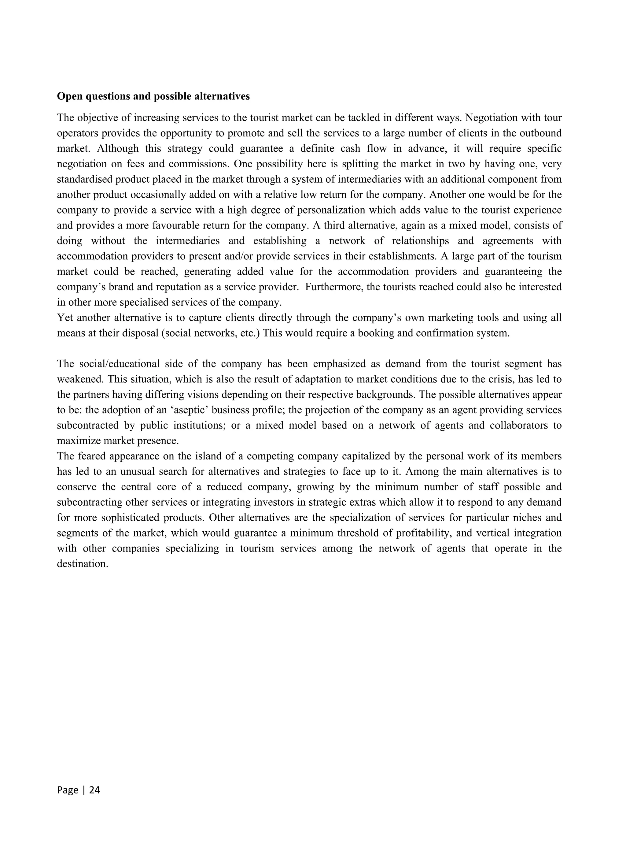 Page | 24
Open questions and possible alternatives
The objective of increasing services to the tourist market can be tackled in different ways. Negotiation with tour
operators provides the opportunity to promote and sell the services to a large number of clients in the outbound
market. Although this strategy could guarantee a definite cash flow in advance, it will require specific
negotiation on fees and commissions. One possibility here is splitting the market in two by having one, very
standardised product placed in the market through a system of intermediaries with an additional component from
another product occasionally added on with a relative low return for the company. Another one would be for the
company to provide a service with a high degree of personalization which adds value to the tourist experience
and provides a more favourable return for the company. A third alternative, again as a mixed model, consists of
doing without the intermediaries and establishing a network of relationships and agreements with
accommodation providers to present and/or provide services in their establishments. A large part of the tourism
market could be reached, generating added value for the accommodation providers and guaranteeing the
company’s brand and reputation as a service provider. Furthermore, the tourists reached could also be interested
in other more specialised services of the company.
Yet another alternative is to capture clients directly through the company’s own marketing tools and using all
means at their disposal (social networks, etc.) This would require a booking and confirmation system.
The social/educational side of the company has been emphasized as demand from the tourist segment has
weakened. This situation, which is also the result of adaptation to market conditions due to the crisis, has led to
the partners having differing visions depending on their respective backgrounds. The possible alternatives appear
to be: the adoption of an ‘aseptic’ business profile; the projection of the company as an agent providing services
subcontracted by public institutions; or a mixed model based on a network of agents and collaborators to
maximize market presence.
The feared appearance on the island of a competing company capitalized by the personal work of its members
has led to an unusual search for alternatives and strategies to face up to it. Among the main alternatives is to
conserve the central core of a reduced company, growing by the minimum number of staff possible and
subcontracting other services or integrating investors in strategic extras which allow it to respond to any demand
for more sophisticated products. Other alternatives are the specialization of services for particular niches and
segments of the market, which would guarantee a minimum threshold of profitability, and vertical integration
with other companies specializing in tourism services among the network of agents that operate in the
destination.
 