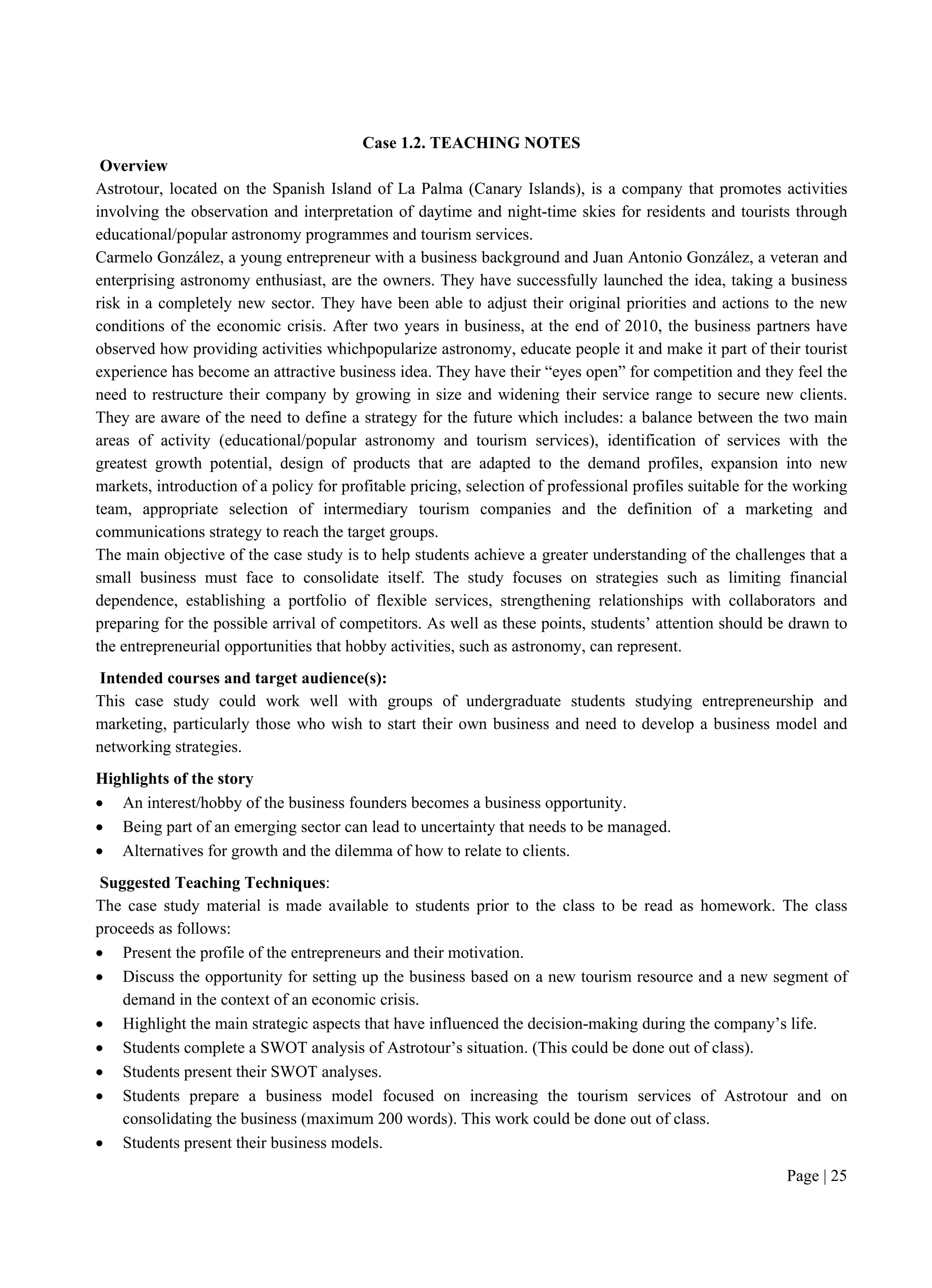 Page | 25
Case 1.2. TEACHING NOTES
Overview
Astrotour, located on the Spanish Island of La Palma (Canary Islands), is a company that promotes activities
involving the observation and interpretation of daytime and night-time skies for residents and tourists through
educational/popular astronomy programmes and tourism services.
Carmelo González, a young entrepreneur with a business background and Juan Antonio González, a veteran and
enterprising astronomy enthusiast, are the owners. They have successfully launched the idea, taking a business
risk in a completely new sector. They have been able to adjust their original priorities and actions to the new
conditions of the economic crisis. After two years in business, at the end of 2010, the business partners have
observed how providing activities whichpopularize astronomy, educate people it and make it part of their tourist
experience has become an attractive business idea. They have their “eyes open” for competition and they feel the
need to restructure their company by growing in size and widening their service range to secure new clients.
They are aware of the need to define a strategy for the future which includes: a balance between the two main
areas of activity (educational/popular astronomy and tourism services), identification of services with the
greatest growth potential, design of products that are adapted to the demand profiles, expansion into new
markets, introduction of a policy for profitable pricing, selection of professional profiles suitable for the working
team, appropriate selection of intermediary tourism companies and the definition of a marketing and
communications strategy to reach the target groups.
The main objective of the case study is to help students achieve a greater understanding of the challenges that a
small business must face to consolidate itself. The study focuses on strategies such as limiting financial
dependence, establishing a portfolio of flexible services, strengthening relationships with collaborators and
preparing for the possible arrival of competitors. As well as these points, students’ attention should be drawn to
the entrepreneurial opportunities that hobby activities, such as astronomy, can represent.
Intended courses and target audience(s):
This case study could work well with groups of undergraduate students studying entrepreneurship and
marketing, particularly those who wish to start their own business and need to develop a business model and
networking strategies.
Highlights of the story
 An interest/hobby of the business founders becomes a business opportunity.
 Being part of an emerging sector can lead to uncertainty that needs to be managed.
 Alternatives for growth and the dilemma of how to relate to clients.
Suggested Teaching Techniques:
The case study material is made available to students prior to the class to be read as homework. The class
proceeds as follows:
 Present the profile of the entrepreneurs and their motivation.
 Discuss the opportunity for setting up the business based on a new tourism resource and a new segment of
demand in the context of an economic crisis.
 Highlight the main strategic aspects that have influenced the decision-making during the company’s life.
 Students complete a SWOT analysis of Astrotour’s situation. (This could be done out of class).
 Students present their SWOT analyses.
 Students prepare a business model focused on increasing the tourism services of Astrotour and on
consolidating the business (maximum 200 words). This work could be done out of class.
 Students present their business models.
 
