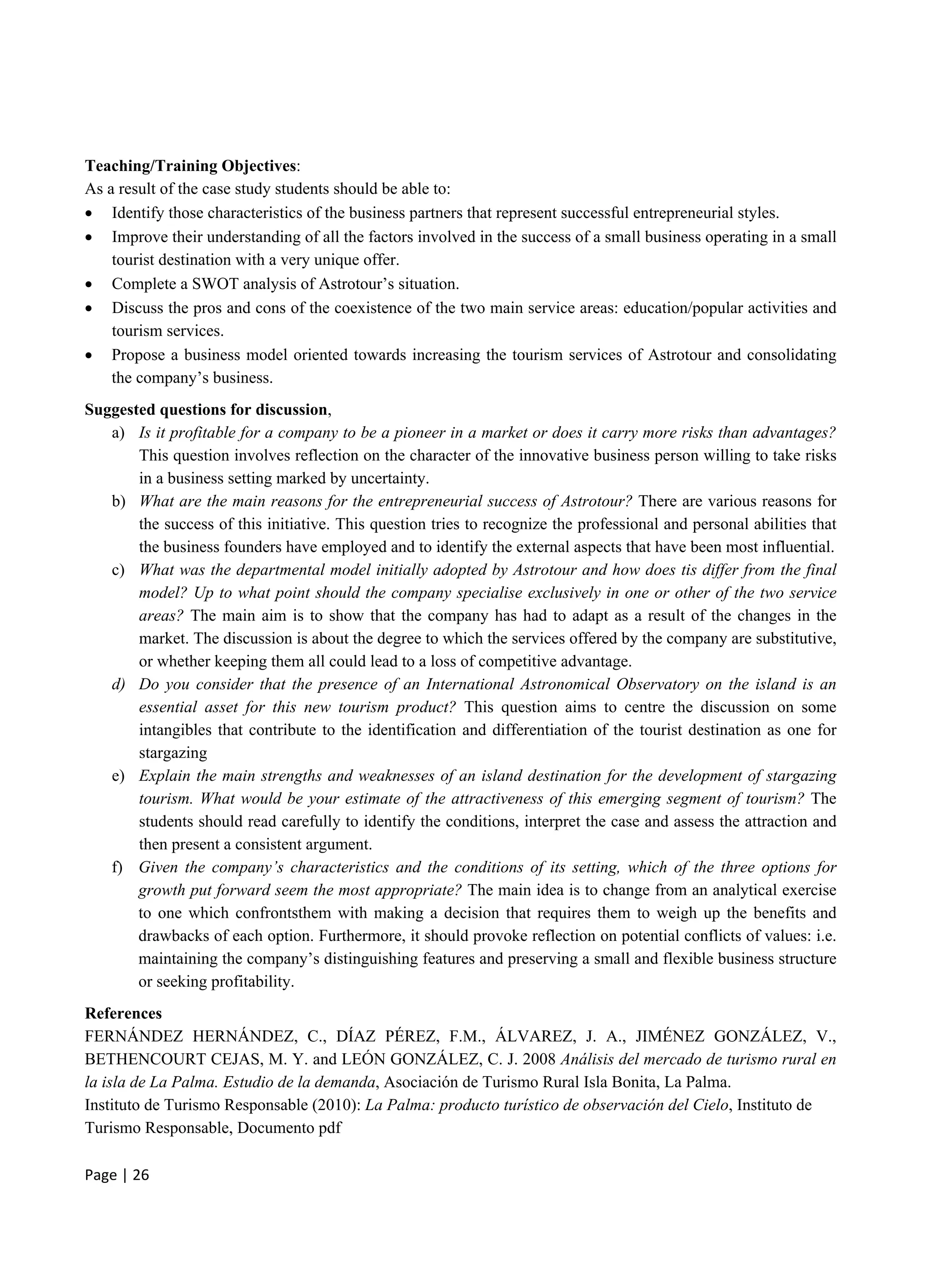 Page | 26
Teaching/Training Objectives:
As a result of the case study students should be able to:
 Identify those characteristics of the business partners that represent successful entrepreneurial styles.
 Improve their understanding of all the factors involved in the success of a small business operating in a small
tourist destination with a very unique offer.
 Complete a SWOT analysis of Astrotour’s situation.
 Discuss the pros and cons of the coexistence of the two main service areas: education/popular activities and
tourism services.
 Propose a business model oriented towards increasing the tourism services of Astrotour and consolidating
the company’s business.
Suggested questions for discussion,
a) Is it profitable for a company to be a pioneer in a market or does it carry more risks than advantages?
This question involves reflection on the character of the innovative business person willing to take risks
in a business setting marked by uncertainty.
b) What are the main reasons for the entrepreneurial success of Astrotour? There are various reasons for
the success of this initiative. This question tries to recognize the professional and personal abilities that
the business founders have employed and to identify the external aspects that have been most influential.
c) What was the departmental model initially adopted by Astrotour and how does tis differ from the final
model? Up to what point should the company specialise exclusively in one or other of the two service
areas? The main aim is to show that the company has had to adapt as a result of the changes in the
market. The discussion is about the degree to which the services offered by the company are substitutive,
or whether keeping them all could lead to a loss of competitive advantage.
d) Do you consider that the presence of an International Astronomical Observatory on the island is an
essential asset for this new tourism product? This question aims to centre the discussion on some
intangibles that contribute to the identification and differentiation of the tourist destination as one for
stargazing
e) Explain the main strengths and weaknesses of an island destination for the development of stargazing
tourism. What would be your estimate of the attractiveness of this emerging segment of tourism? The
students should read carefully to identify the conditions, interpret the case and assess the attraction and
then present a consistent argument.
f) Given the company’s characteristics and the conditions of its setting, which of the three options for
growth put forward seem the most appropriate? The main idea is to change from an analytical exercise
to one which confrontsthem with making a decision that requires them to weigh up the benefits and
drawbacks of each option. Furthermore, it should provoke reflection on potential conflicts of values: i.e.
maintaining the company’s distinguishing features and preserving a small and flexible business structure
or seeking profitability.
References
FERNÁNDEZ HERNÁNDEZ, C., DÍAZ PÉREZ, F.M., ÁLVAREZ, J. A., JIMÉNEZ GONZÁLEZ, V.,
BETHENCOURT CEJAS, M. Y. and LEÓN GONZÁLEZ, C. J. 2008 Análisis del mercado de turismo rural en
la isla de La Palma. Estudio de la demanda, Asociación de Turismo Rural Isla Bonita, La Palma.
Instituto de Turismo Responsable (2010): La Palma: producto turístico de observación del Cielo, Instituto de
Turismo Responsable, Documento pdf
 