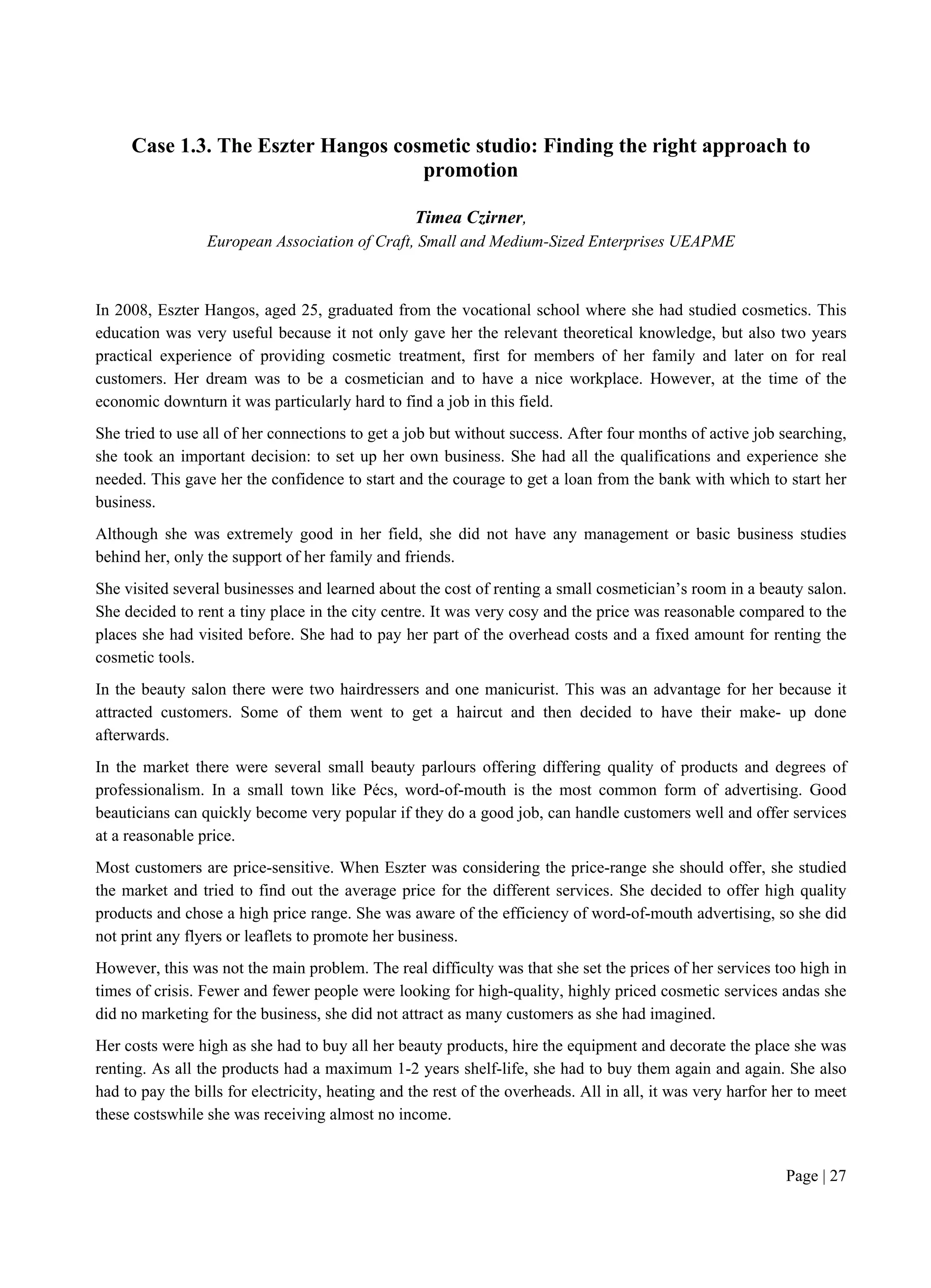 Page | 27
Case 1.3. The Eszter Hangos cosmetic studio: Finding the right approach to
promotion
Timea Czirner,
European Association of Craft, Small and Medium-Sized Enterprises UEAPME
In 2008, Eszter Hangos, aged 25, graduated from the vocational school where she had studied cosmetics. This
education was very useful because it not only gave her the relevant theoretical knowledge, but also two years
practical experience of providing cosmetic treatment, first for members of her family and later on for real
customers. Her dream was to be a cosmetician and to have a nice workplace. However, at the time of the
economic downturn it was particularly hard to find a job in this field.
She tried to use all of her connections to get a job but without success. After four months of active job searching,
she took an important decision: to set up her own business. She had all the qualifications and experience she
needed. This gave her the confidence to start and the courage to get a loan from the bank with which to start her
business.
Although she was extremely good in her field, she did not have any management or basic business studies
behind her, only the support of her family and friends.
She visited several businesses and learned about the cost of renting a small cosmetician’s room in a beauty salon.
She decided to rent a tiny place in the city centre. It was very cosy and the price was reasonable compared to the
places she had visited before. She had to pay her part of the overhead costs and a fixed amount for renting the
cosmetic tools.
In the beauty salon there were two hairdressers and one manicurist. This was an advantage for her because it
attracted customers. Some of them went to get a haircut and then decided to have their make- up done
afterwards.
In the market there were several small beauty parlours offering differing quality of products and degrees of
professionalism. In a small town like Pécs, word-of-mouth is the most common form of advertising. Good
beauticians can quickly become very popular if they do a good job, can handle customers well and offer services
at a reasonable price.
Most customers are price-sensitive. When Eszter was considering the price-range she should offer, she studied
the market and tried to find out the average price for the different services. She decided to offer high quality
products and chose a high price range. She was aware of the efficiency of word-of-mouth advertising, so she did
not print any flyers or leaflets to promote her business.
However, this was not the main problem. The real difficulty was that she set the prices of her services too high in
times of crisis. Fewer and fewer people were looking for high-quality, highly priced cosmetic services andas she
did no marketing for the business, she did not attract as many customers as she had imagined.
Her costs were high as she had to buy all her beauty products, hire the equipment and decorate the place she was
renting. As all the products had a maximum 1-2 years shelf-life, she had to buy them again and again. She also
had to pay the bills for electricity, heating and the rest of the overheads. All in all, it was very harfor her to meet
these costswhile she was receiving almost no income.
 