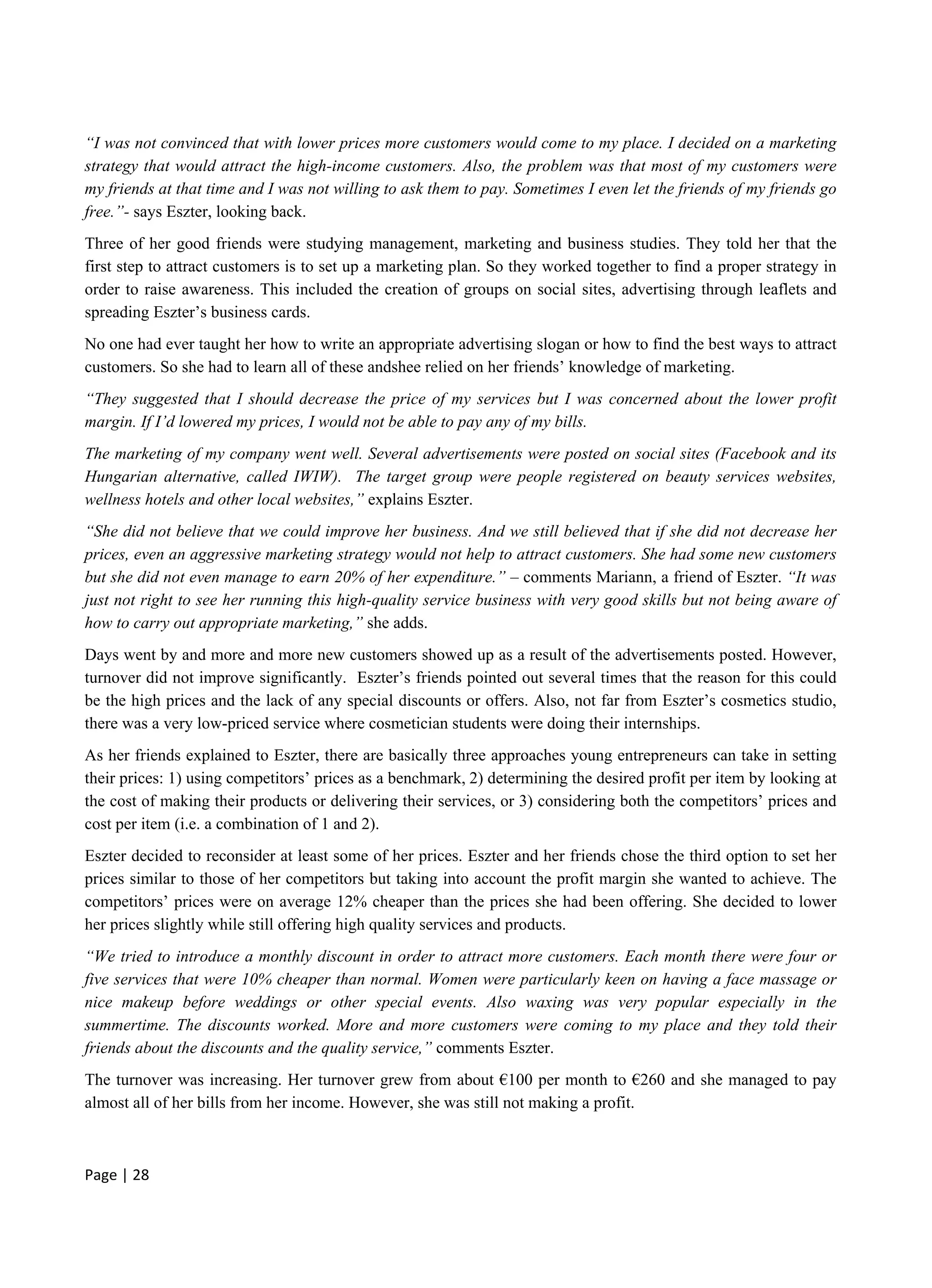 Page | 28
“I was not convinced that with lower prices more customers would come to my place. I decided on a marketing
strategy that would attract the high-income customers. Also, the problem was that most of my customers were
my friends at that time and I was not willing to ask them to pay. Sometimes I even let the friends of my friends go
free.”- says Eszter, looking back.
Three of her good friends were studying management, marketing and business studies. They told her that the
first step to attract customers is to set up a marketing plan. So they worked together to find a proper strategy in
order to raise awareness. This included the creation of groups on social sites, advertising through leaflets and
spreading Eszter’s business cards.
No one had ever taught her how to write an appropriate advertising slogan or how to find the best ways to attract
customers. So she had to learn all of these andshee relied on her friends’ knowledge of marketing.
“They suggested that I should decrease the price of my services but I was concerned about the lower profit
margin. If I’d lowered my prices, I would not be able to pay any of my bills.
The marketing of my company went well. Several advertisements were posted on social sites (Facebook and its
Hungarian alternative, called IWIW). The target group were people registered on beauty services websites,
wellness hotels and other local websites,” explains Eszter.
“She did not believe that we could improve her business. And we still believed that if she did not decrease her
prices, even an aggressive marketing strategy would not help to attract customers. She had some new customers
but she did not even manage to earn 20% of her expenditure.” – comments Mariann, a friend of Eszter. “It was
just not right to see her running this high-quality service business with very good skills but not being aware of
how to carry out appropriate marketing,” she adds.
Days went by and more and more new customers showed up as a result of the advertisements posted. However,
turnover did not improve significantly. Eszter’s friends pointed out several times that the reason for this could
be the high prices and the lack of any special discounts or offers. Also, not far from Eszter’s cosmetics studio,
there was a very low-priced service where cosmetician students were doing their internships.
As her friends explained to Eszter, there are basically three approaches young entrepreneurs can take in setting
their prices: 1) using competitors’ prices as a benchmark, 2) determining the desired profit per item by looking at
the cost of making their products or delivering their services, or 3) considering both the competitors’ prices and
cost per item (i.e. a combination of 1 and 2).
Eszter decided to reconsider at least some of her prices. Eszter and her friends chose the third option to set her
prices similar to those of her competitors but taking into account the profit margin she wanted to achieve. The
competitors’ prices were on average 12% cheaper than the prices she had been offering. She decided to lower
her prices slightly while still offering high quality services and products.
“We tried to introduce a monthly discount in order to attract more customers. Each month there were four or
five services that were 10% cheaper than normal. Women were particularly keen on having a face massage or
nice makeup before weddings or other special events. Also waxing was very popular especially in the
summertime. The discounts worked. More and more customers were coming to my place and they told their
friends about the discounts and the quality service,” comments Eszter.
The turnover was increasing. Her turnover grew from about €100 per month to €260 and she managed to pay
almost all of her bills from her income. However, she was still not making a profit.
 