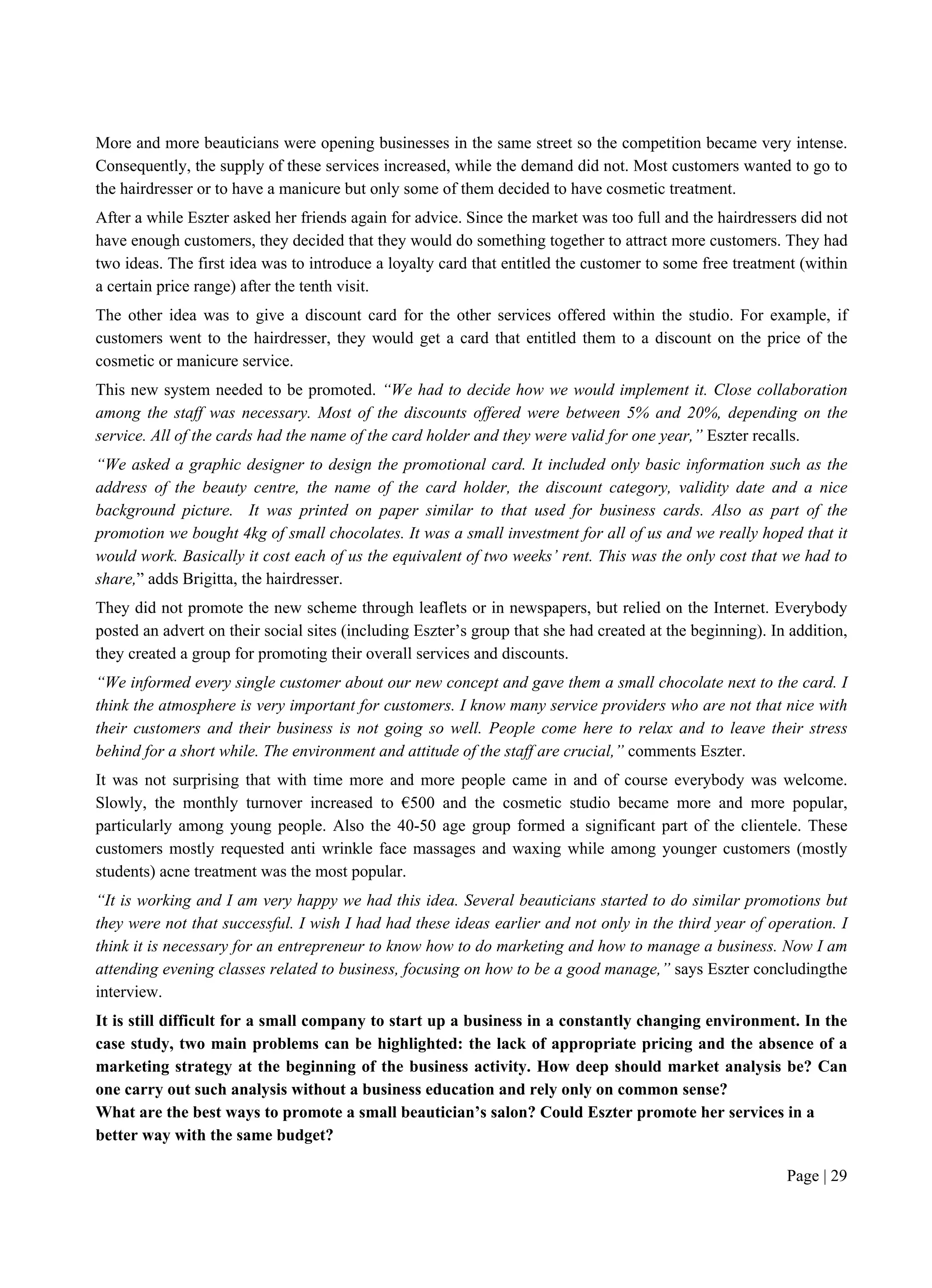 Page | 29
More and more beauticians were opening businesses in the same street so the competition became very intense.
Consequently, the supply of these services increased, while the demand did not. Most customers wanted to go to
the hairdresser or to have a manicure but only some of them decided to have cosmetic treatment.
After a while Eszter asked her friends again for advice. Since the market was too full and the hairdressers did not
have enough customers, they decided that they would do something together to attract more customers. They had
two ideas. The first idea was to introduce a loyalty card that entitled the customer to some free treatment (within
a certain price range) after the tenth visit.
The other idea was to give a discount card for the other services offered within the studio. For example, if
customers went to the hairdresser, they would get a card that entitled them to a discount on the price of the
cosmetic or manicure service.
This new system needed to be promoted. “We had to decide how we would implement it. Close collaboration
among the staff was necessary. Most of the discounts offered were between 5% and 20%, depending on the
service. All of the cards had the name of the card holder and they were valid for one year,” Eszter recalls.
“We asked a graphic designer to design the promotional card. It included only basic information such as the
address of the beauty centre, the name of the card holder, the discount category, validity date and a nice
background picture. It was printed on paper similar to that used for business cards. Also as part of the
promotion we bought 4kg of small chocolates. It was a small investment for all of us and we really hoped that it
would work. Basically it cost each of us the equivalent of two weeks’ rent. This was the only cost that we had to
share,” adds Brigitta, the hairdresser.
They did not promote the new scheme through leaflets or in newspapers, but relied on the Internet. Everybody
posted an advert on their social sites (including Eszter’s group that she had created at the beginning). In addition,
they created a group for promoting their overall services and discounts.
“We informed every single customer about our new concept and gave them a small chocolate next to the card. I
think the atmosphere is very important for customers. I know many service providers who are not that nice with
their customers and their business is not going so well. People come here to relax and to leave their stress
behind for a short while. The environment and attitude of the staff are crucial,” comments Eszter.
It was not surprising that with time more and more people came in and of course everybody was welcome.
Slowly, the monthly turnover increased to €500 and the cosmetic studio became more and more popular,
particularly among young people. Also the 40-50 age group formed a significant part of the clientele. These
customers mostly requested anti wrinkle face massages and waxing while among younger customers (mostly
students) acne treatment was the most popular.
“It is working and I am very happy we had this idea. Several beauticians started to do similar promotions but
they were not that successful. I wish I had had these ideas earlier and not only in the third year of operation. I
think it is necessary for an entrepreneur to know how to do marketing and how to manage a business. Now I am
attending evening classes related to business, focusing on how to be a good manage,” says Eszter concludingthe
interview.
It is still difficult for a small company to start up a business in a constantly changing environment. In the
case study, two main problems can be highlighted: the lack of appropriate pricing and the absence of a
marketing strategy at the beginning of the business activity. How deep should market analysis be? Can
one carry out such analysis without a business education and rely only on common sense?
What are the best ways to promote a small beautician’s salon? Could Eszter promote her services in a
better way with the same budget?
 