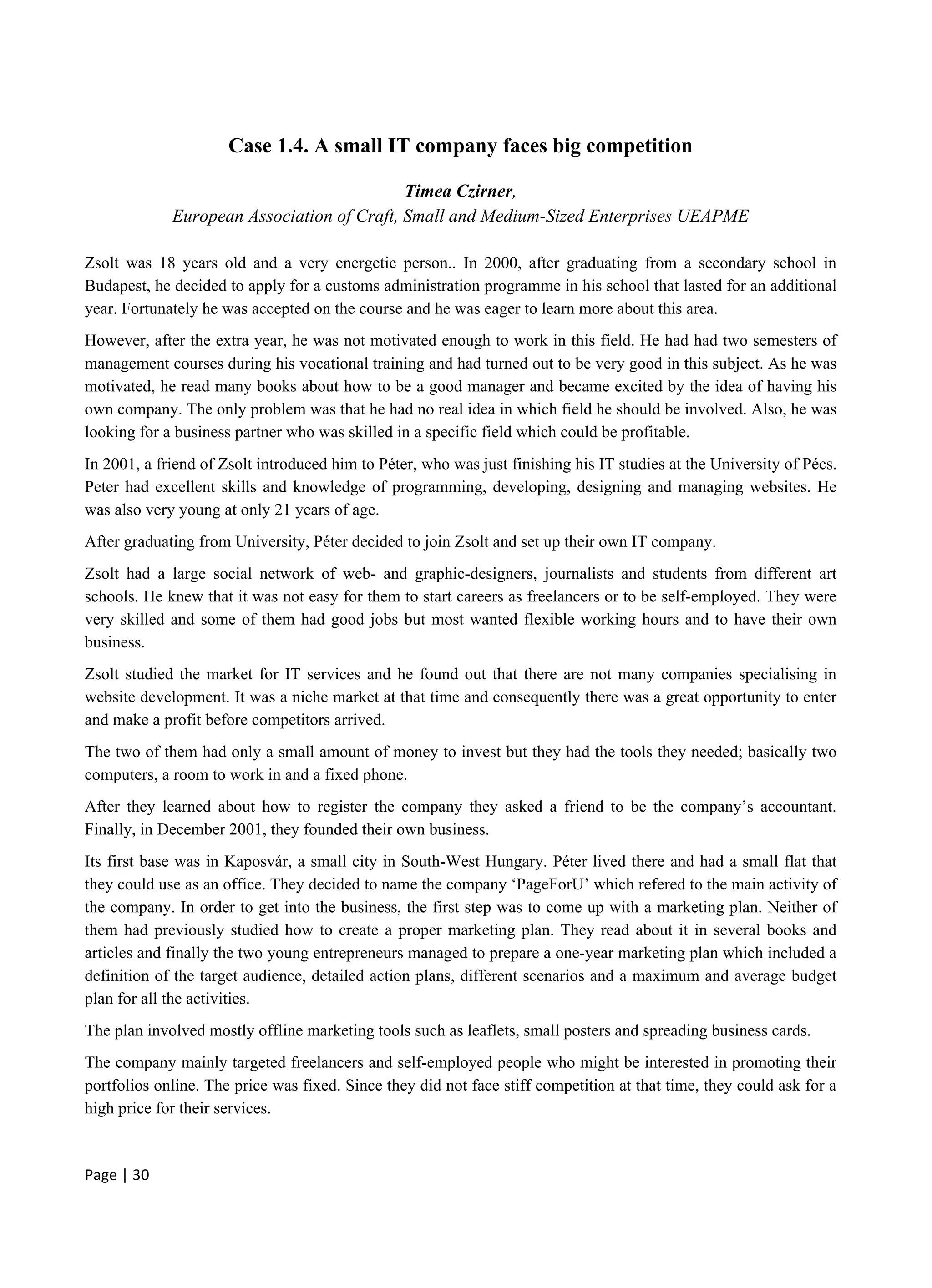 Page | 30
Case 1.4. A small IT company faces big competition
Timea Czirner,
European Association of Craft, Small and Medium-Sized Enterprises UEAPME
Zsolt was 18 years old and a very energetic person.. In 2000, after graduating from a secondary school in
Budapest, he decided to apply for a customs administration programme in his school that lasted for an additional
year. Fortunately he was accepted on the course and he was eager to learn more about this area.
However, after the extra year, he was not motivated enough to work in this field. He had had two semesters of
management courses during his vocational training and had turned out to be very good in this subject. As he was
motivated, he read many books about how to be a good manager and became excited by the idea of having his
own company. The only problem was that he had no real idea in which field he should be involved. Also, he was
looking for a business partner who was skilled in a specific field which could be profitable.
In 2001, a friend of Zsolt introduced him to Péter, who was just finishing his IT studies at the University of Pécs.
Peter had excellent skills and knowledge of programming, developing, designing and managing websites. He
was also very young at only 21 years of age.
After graduating from University, Péter decided to join Zsolt and set up their own IT company.
Zsolt had a large social network of web- and graphic-designers, journalists and students from different art
schools. He knew that it was not easy for them to start careers as freelancers or to be self-employed. They were
very skilled and some of them had good jobs but most wanted flexible working hours and to have their own
business.
Zsolt studied the market for IT services and he found out that there are not many companies specialising in
website development. It was a niche market at that time and consequently there was a great opportunity to enter
and make a profit before competitors arrived.
The two of them had only a small amount of money to invest but they had the tools they needed; basically two
computers, a room to work in and a fixed phone.
After they learned about how to register the company they asked a friend to be the company’s accountant.
Finally, in December 2001, they founded their own business.
Its first base was in Kaposvár, a small city in South-West Hungary. Péter lived there and had a small flat that
they could use as an office. They decided to name the company ‘PageForU’ which refered to the main activity of
the company. In order to get into the business, the first step was to come up with a marketing plan. Neither of
them had previously studied how to create a proper marketing plan. They read about it in several books and
articles and finally the two young entrepreneurs managed to prepare a one-year marketing plan which included a
definition of the target audience, detailed action plans, different scenarios and a maximum and average budget
plan for all the activities.
The plan involved mostly offline marketing tools such as leaflets, small posters and spreading business cards.
The company mainly targeted freelancers and self-employed people who might be interested in promoting their
portfolios online. The price was fixed. Since they did not face stiff competition at that time, they could ask for a
high price for their services.
 