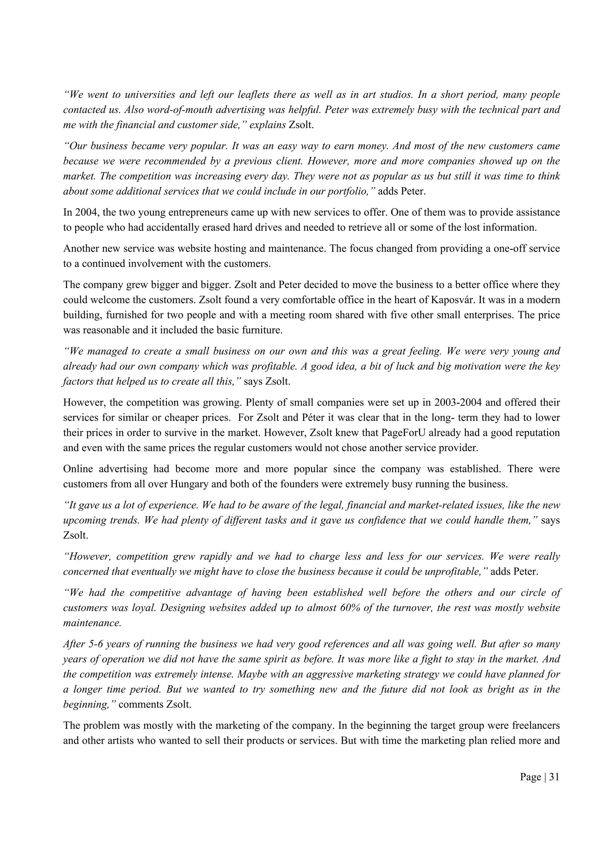 Page | 31
“We went to universities and left our leaflets there as well as in art studios. In a short period, many people
contacted us. Also word-of-mouth advertising was helpful. Peter was extremely busy with the technical part and
me with the financial and customer side,” explains Zsolt.
“Our business became very popular. It was an easy way to earn money. And most of the new customers came
because we were recommended by a previous client. However, more and more companies showed up on the
market. The competition was increasing every day. They were not as popular as us but still it was time to think
about some additional services that we could include in our portfolio,” adds Peter.
In 2004, the two young entrepreneurs came up with new services to offer. One of them was to provide assistance
to people who had accidentally erased hard drives and needed to retrieve all or some of the lost information.
Another new service was website hosting and maintenance. The focus changed from providing a one-off service
to a continued involvement with the customers.
The company grew bigger and bigger. Zsolt and Peter decided to move the business to a better office where they
could welcome the customers. Zsolt found a very comfortable office in the heart of Kaposvár. It was in a modern
building, furnished for two people and with a meeting room shared with five other small enterprises. The price
was reasonable and it included the basic furniture.
“We managed to create a small business on our own and this was a great feeling. We were very young and
already had our own company which was profitable. A good idea, a bit of luck and big motivation were the key
factors that helped us to create all this,” says Zsolt.
However, the competition was growing. Plenty of small companies were set up in 2003-2004 and offered their
services for similar or cheaper prices. For Zsolt and Péter it was clear that in the long- term they had to lower
their prices in order to survive in the market. However, Zsolt knew that PageForU already had a good reputation
and even with the same prices the regular customers would not chose another service provider.
Online advertising had become more and more popular since the company was established. There were
customers from all over Hungary and both of the founders were extremely busy running the business.
“It gave us a lot of experience. We had to be aware of the legal, financial and market-related issues, like the new
upcoming trends. We had plenty of different tasks and it gave us confidence that we could handle them,” says
Zsolt.
“However, competition grew rapidly and we had to charge less and less for our services. We were really
concerned that eventually we might have to close the business because it could be unprofitable,” adds Peter.
“We had the competitive advantage of having been established well before the others and our circle of
customers was loyal. Designing websites added up to almost 60% of the turnover, the rest was mostly website
maintenance.
After 5-6 years of running the business we had very good references and all was going well. But after so many
years of operation we did not have the same spirit as before. It was more like a fight to stay in the market. And
the competition was extremely intense. Maybe with an aggressive marketing strategy we could have planned for
a longer time period. But we wanted to try something new and the future did not look as bright as in the
beginning,” comments Zsolt.
The problem was mostly with the marketing of the company. In the beginning the target group were freelancers
and other artists who wanted to sell their products or services. But with time the marketing plan relied more and
 