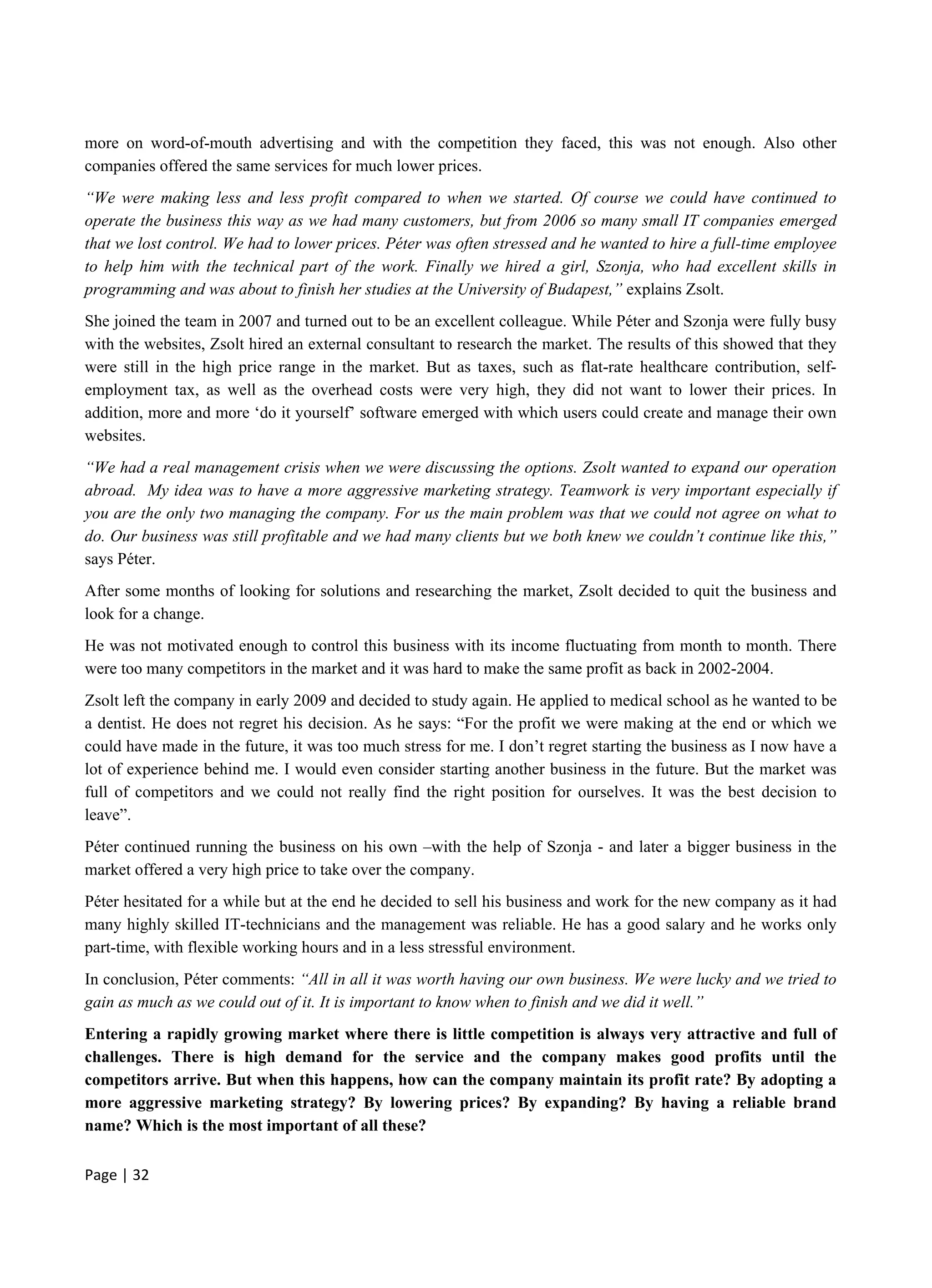 Page | 32
more on word-of-mouth advertising and with the competition they faced, this was not enough. Also other
companies offered the same services for much lower prices.
“We were making less and less profit compared to when we started. Of course we could have continued to
operate the business this way as we had many customers, but from 2006 so many small IT companies emerged
that we lost control. We had to lower prices. Péter was often stressed and he wanted to hire a full-time employee
to help him with the technical part of the work. Finally we hired a girl, Szonja, who had excellent skills in
programming and was about to finish her studies at the University of Budapest,” explains Zsolt.
She joined the team in 2007 and turned out to be an excellent colleague. While Péter and Szonja were fully busy
with the websites, Zsolt hired an external consultant to research the market. The results of this showed that they
were still in the high price range in the market. But as taxes, such as flat-rate healthcare contribution, self-
employment tax, as well as the overhead costs were very high, they did not want to lower their prices. In
addition, more and more ‘do it yourself’ software emerged with which users could create and manage their own
websites.
“We had a real management crisis when we were discussing the options. Zsolt wanted to expand our operation
abroad. My idea was to have a more aggressive marketing strategy. Teamwork is very important especially if
you are the only two managing the company. For us the main problem was that we could not agree on what to
do. Our business was still profitable and we had many clients but we both knew we couldn’t continue like this,”
says Péter.
After some months of looking for solutions and researching the market, Zsolt decided to quit the business and
look for a change.
He was not motivated enough to control this business with its income fluctuating from month to month. There
were too many competitors in the market and it was hard to make the same profit as back in 2002-2004.
Zsolt left the company in early 2009 and decided to study again. He applied to medical school as he wanted to be
a dentist. He does not regret his decision. As he says: “For the profit we were making at the end or which we
could have made in the future, it was too much stress for me. I don’t regret starting the business as I now have a
lot of experience behind me. I would even consider starting another business in the future. But the market was
full of competitors and we could not really find the right position for ourselves. It was the best decision to
leave”.
Péter continued running the business on his own –with the help of Szonja - and later a bigger business in the
market offered a very high price to take over the company.
Péter hesitated for a while but at the end he decided to sell his business and work for the new company as it had
many highly skilled IT-technicians and the management was reliable. He has a good salary and he works only
part-time, with flexible working hours and in a less stressful environment.
In conclusion, Péter comments: “All in all it was worth having our own business. We were lucky and we tried to
gain as much as we could out of it. It is important to know when to finish and we did it well.”
Entering a rapidly growing market where there is little competition is always very attractive and full of
challenges. There is high demand for the service and the company makes good profits until the
competitors arrive. But when this happens, how can the company maintain its profit rate? By adopting a
more aggressive marketing strategy? By lowering prices? By expanding? By having a reliable brand
name? Which is the most important of all these?
 