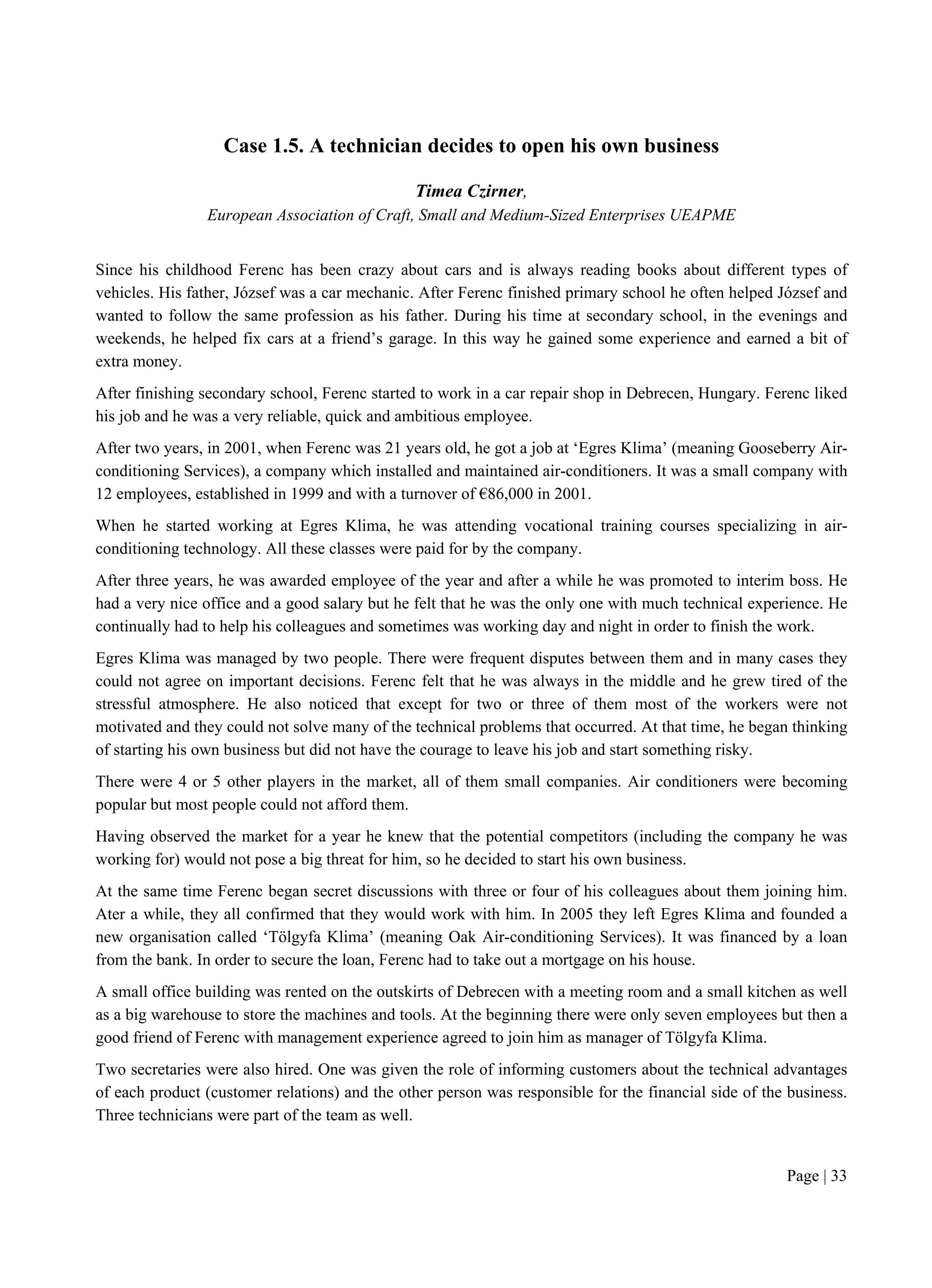Page | 33
Case 1.5. A technician decides to open his own business
Timea Czirner,
European Association of Craft, Small and Medium-Sized Enterprises UEAPME
Since his childhood Ferenc has been crazy about cars and is always reading books about different types of
vehicles. His father, József was a car mechanic. After Ferenc finished primary school he often helped József and
wanted to follow the same profession as his father. During his time at secondary school, in the evenings and
weekends, he helped fix cars at a friend’s garage. In this way he gained some experience and earned a bit of
extra money.
After finishing secondary school, Ferenc started to work in a car repair shop in Debrecen, Hungary. Ferenc liked
his job and he was a very reliable, quick and ambitious employee.
After two years, in 2001, when Ferenc was 21 years old, he got a job at ‘Egres Klima’ (meaning Gooseberry Air-
conditioning Services), a company which installed and maintained air-conditioners. It was a small company with
12 employees, established in 1999 and with a turnover of €86,000 in 2001.
When he started working at Egres Klima, he was attending vocational training courses specializing in air-
conditioning technology. All these classes were paid for by the company.
After three years, he was awarded employee of the year and after a while he was promoted to interim boss. He
had a very nice office and a good salary but he felt that he was the only one with much technical experience. He
continually had to help his colleagues and sometimes was working day and night in order to finish the work.
Egres Klima was managed by two people. There were frequent disputes between them and in many cases they
could not agree on important decisions. Ferenc felt that he was always in the middle and he grew tired of the
stressful atmosphere. He also noticed that except for two or three of them most of the workers were not
motivated and they could not solve many of the technical problems that occurred. At that time, he began thinking
of starting his own business but did not have the courage to leave his job and start something risky.
There were 4 or 5 other players in the market, all of them small companies. Air conditioners were becoming
popular but most people could not afford them.
Having observed the market for a year he knew that the potential competitors (including the company he was
working for) would not pose a big threat for him, so he decided to start his own business.
At the same time Ferenc began secret discussions with three or four of his colleagues about them joining him.
Ater a while, they all confirmed that they would work with him. In 2005 they left Egres Klima and founded a
new organisation called ‘Tölgyfa Klima’ (meaning Oak Air-conditioning Services). It was financed by a loan
from the bank. In order to secure the loan, Ferenc had to take out a mortgage on his house.
A small office building was rented on the outskirts of Debrecen with a meeting room and a small kitchen as well
as a big warehouse to store the machines and tools. At the beginning there were only seven employees but then a
good friend of Ferenc with management experience agreed to join him as manager of Tölgyfa Klima.
Two secretaries were also hired. One was given the role of informing customers about the technical advantages
of each product (customer relations) and the other person was responsible for the financial side of the business.
Three technicians were part of the team as well.
 