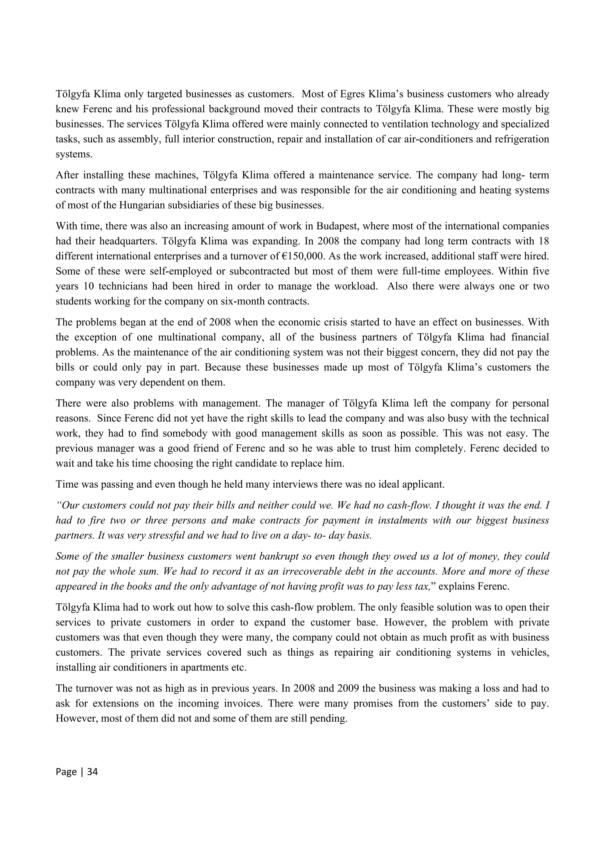 Page | 34
Tölgyfa Klima only targeted businesses as customers. Most of Egres Klima’s business customers who already
knew Ferenc and his professional background moved their contracts to Tölgyfa Klima. These were mostly big
businesses. The services Tölgyfa Klima offered were mainly connected to ventilation technology and specialized
tasks, such as assembly, full interior construction, repair and installation of car air-conditioners and refrigeration
systems.
After installing these machines, Tölgyfa Klima offered a maintenance service. The company had long- term
contracts with many multinational enterprises and was responsible for the air conditioning and heating systems
of most of the Hungarian subsidiaries of these big businesses.
With time, there was also an increasing amount of work in Budapest, where most of the international companies
had their headquarters. Tölgyfa Klima was expanding. In 2008 the company had long term contracts with 18
different international enterprises and a turnover of €150,000. As the work increased, additional staff were hired.
Some of these were self-employed or subcontracted but most of them were full-time employees. Within five
years 10 technicians had been hired in order to manage the workload. Also there were always one or two
students working for the company on six-month contracts.
The problems began at the end of 2008 when the economic crisis started to have an effect on businesses. With
the exception of one multinational company, all of the business partners of Tölgyfa Klima had financial
problems. As the maintenance of the air conditioning system was not their biggest concern, they did not pay the
bills or could only pay in part. Because these businesses made up most of Tölgyfa Klima’s customers the
company was very dependent on them.
There were also problems with management. The manager of Tölgyfa Klima left the company for personal
reasons. Since Ferenc did not yet have the right skills to lead the company and was also busy with the technical
work, they had to find somebody with good management skills as soon as possible. This was not easy. The
previous manager was a good friend of Ferenc and so he was able to trust him completely. Ferenc decided to
wait and take his time choosing the right candidate to replace him.
Time was passing and even though he held many interviews there was no ideal applicant.
“Our customers could not pay their bills and neither could we. We had no cash-flow. I thought it was the end. I
had to fire two or three persons and make contracts for payment in instalments with our biggest business
partners. It was very stressful and we had to live on a day- to- day basis.
Some of the smaller business customers went bankrupt so even though they owed us a lot of money, they could
not pay the whole sum. We had to record it as an irrecoverable debt in the accounts. More and more of these
appeared in the books and the only advantage of not having profit was to pay less tax,” explains Ferenc.
Tölgyfa Klima had to work out how to solve this cash-flow problem. The only feasible solution was to open their
services to private customers in order to expand the customer base. However, the problem with private
customers was that even though they were many, the company could not obtain as much profit as with business
customers. The private services covered such as things as repairing air conditioning systems in vehicles,
installing air conditioners in apartments etc.
The turnover was not as high as in previous years. In 2008 and 2009 the business was making a loss and had to
ask for extensions on the incoming invoices. There were many promises from the customers’ side to pay.
However, most of them did not and some of them are still pending.
 