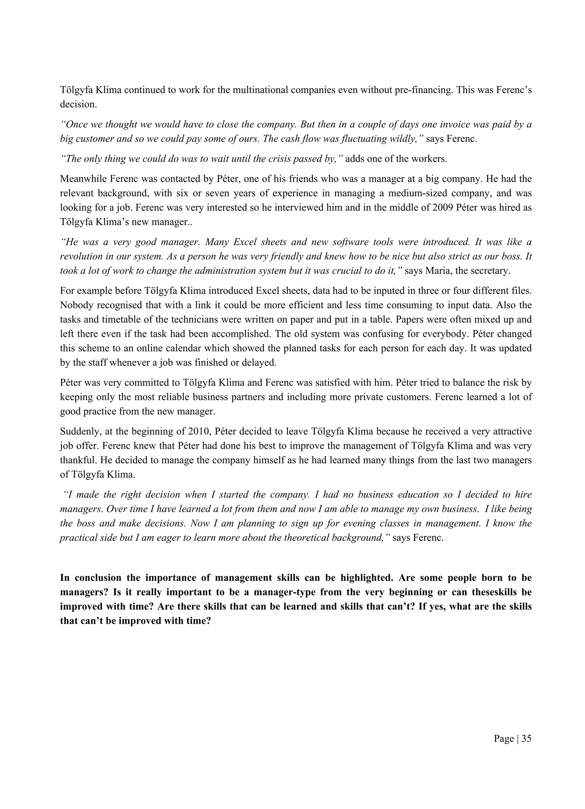 Page | 35
Tölgyfa Klima continued to work for the multinational companies even without pre-financing. This was Ferenc’s
decision.
“Once we thought we would have to close the company. But then in a couple of days one invoice was paid by a
big customer and so we could pay some of ours. The cash flow was fluctuating wildly,” says Ferenc.
“The only thing we could do was to wait until the crisis passed by,” adds one of the workers.
Meanwhile Ferenc was contacted by Péter, one of his friends who was a manager at a big company. He had the
relevant background, with six or seven years of experience in managing a medium-sized company, and was
looking for a job. Ferenc was very interested so he interviewed him and in the middle of 2009 Péter was hired as
Tölgyfa Klima’s new manager..
“He was a very good manager. Many Excel sheets and new software tools were introduced. It was like a
revolution in our system. As a person he was very friendly and knew how to be nice but also strict as our boss. It
took a lot of work to change the administration system but it was crucial to do it,” says Maria, the secretary.
For example before Tölgyfa Klima introduced Excel sheets, data had to be inputed in three or four different files.
Nobody recognised that with a link it could be more efficient and less time consuming to input data. Also the
tasks and timetable of the technicians were written on paper and put in a table. Papers were often mixed up and
left there even if the task had been accomplished. The old system was confusing for everybody. Péter changed
this scheme to an online calendar which showed the planned tasks for each person for each day. It was updated
by the staff whenever a job was finished or delayed.
Péter was very committed to Tölgyfa Klima and Ferenc was satisfied with him. Péter tried to balance the risk by
keeping only the most reliable business partners and including more private customers. Ferenc learned a lot of
good practice from the new manager.
Suddenly, at the beginning of 2010, Péter decided to leave Tölgyfa Klima because he received a very attractive
job offer. Ferenc knew that Péter had done his best to improve the management of Tölgyfa Klima and was very
thankful. He decided to manage the company himself as he had learned many things from the last two managers
of Tölgyfa Klima.
“I made the right decision when I started the company. I had no business education so I decided to hire
managers. Over time I have learned a lot from them and now I am able to manage my own business. I like being
the boss and make decisions. Now I am planning to sign up for evening classes in management. I know the
practical side but I am eager to learn more about the theoretical background,” says Ferenc.
In conclusion the importance of management skills can be highlighted. Are some people born to be
managers? Is it really important to be a manager-type from the very beginning or can theseskills be
improved with time? Are there skills that can be learned and skills that can’t? If yes, what are the skills
that can’t be improved with time?
 