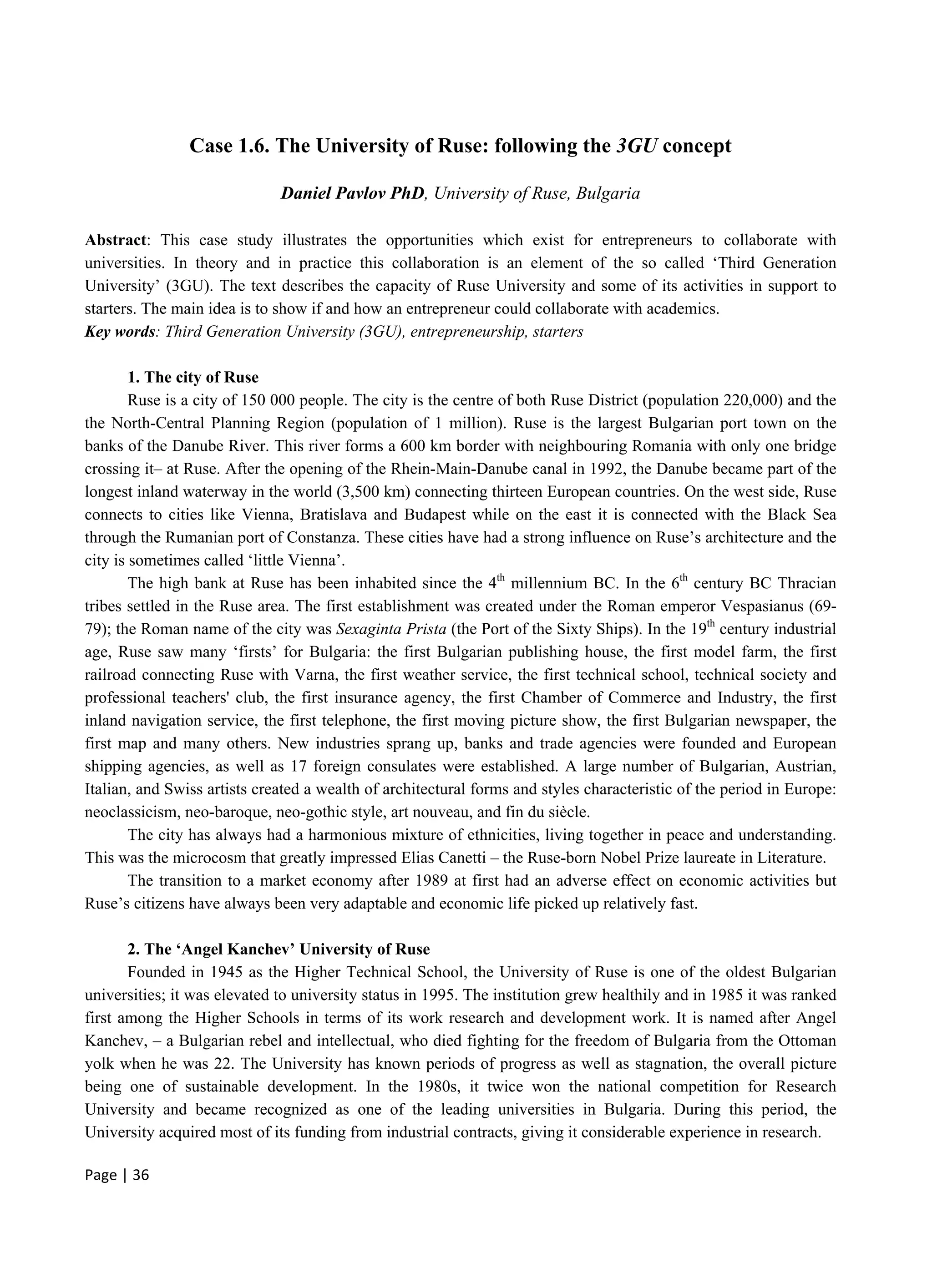 Page | 36
Case 1.6. The University of Ruse: following the 3GU concept
Daniel Pavlov PhD, University of Ruse, Bulgaria
Abstract: This case study illustrates the opportunities which exist for entrepreneurs to collaborate with
universities. In theory and in practice this collaboration is an element of the so called ‘Third Generation
University’ (3GU). The text describes the capacity of Ruse University and some of its activities in support to
starters. The main idea is to show if and how an entrepreneur could collaborate with academics.
Key words: Third Generation University (3GU), entrepreneurship, starters
1. The city of Ruse
Ruse is a city of 150 000 people. The city is the centre of both Ruse District (population 220,000) and the
the North-Central Planning Region (population of 1 million). Ruse is the largest Bulgarian port town on the
banks of the Danube River. This river forms a 600 km border with neighbouring Romania with only one bridge
crossing it– at Ruse. After the opening of the Rhein-Main-Danube canal in 1992, the Danube became part of the
longest inland waterway in the world (3,500 km) connecting thirteen European countries. On the west side, Ruse
connects to cities like Vienna, Bratislava and Budapest while on the east it is connected with the Black Sea
through the Rumanian port of Constanza. These cities have had a strong influence on Ruse’s architecture and the
city is sometimes called ‘little Vienna’.
The high bank at Ruse has been inhabited since the 4th
millennium BC. In the 6th
century BC Thracian
tribes settled in the Ruse area. The first establishment was created under the Roman emperor Vespasianus (69-
79); the Roman name of the city was Sexaginta Prista (the Port of the Sixty Ships). In the 19th
century industrial
age, Ruse saw many ‘firsts’ for Bulgaria: the first Bulgarian publishing house, the first model farm, the first
railroad connecting Ruse with Varna, the first weather service, the first technical school, technical society and
professional teachers' club, the first insurance agency, the first Chamber of Commerce and Industry, the first
inland navigation service, the first telephone, the first moving picture show, the first Bulgarian newspaper, the
first map and many others. New industries sprang up, banks and trade agencies were founded and European
shipping agencies, as well as 17 foreign consulates were established. A large number of Bulgarian, Austrian,
Italian, and Swiss artists created a wealth of architectural forms and styles characteristic of the period in Europe:
neoclassicism, neo-baroque, neo-gothic style, art nouveau, and fin du siècle.
The city has always had a harmonious mixture of ethnicities, living together in peace and understanding.
This was the microcosm that greatly impressed Elias Canetti – the Ruse-born Nobel Prize laureate in Literature.
The transition to a market economy after 1989 at first had an adverse effect on economic activities but
Ruse’s citizens have always been very adaptable and economic life picked up relatively fast.
2. The ‘Angel Kanchev’ University of Ruse
Founded in 1945 as the Higher Technical School, the University of Ruse is one of the oldest Bulgarian
universities; it was elevated to university status in 1995. The institution grew healthily and in 1985 it was ranked
first among the Higher Schools in terms of its work research and development work. It is named after Angel
Kanchev, – a Bulgarian rebel and intellectual, who died fighting for the freedom of Bulgaria from the Ottoman
yolk when he was 22. The University has known periods of progress as well as stagnation, the overall picture
being one of sustainable development. In the 1980s, it twice won the national competition for Research
University and became recognized as one of the leading universities in Bulgaria. During this period, the
University acquired most of its funding from industrial contracts, giving it considerable experience in research.
 