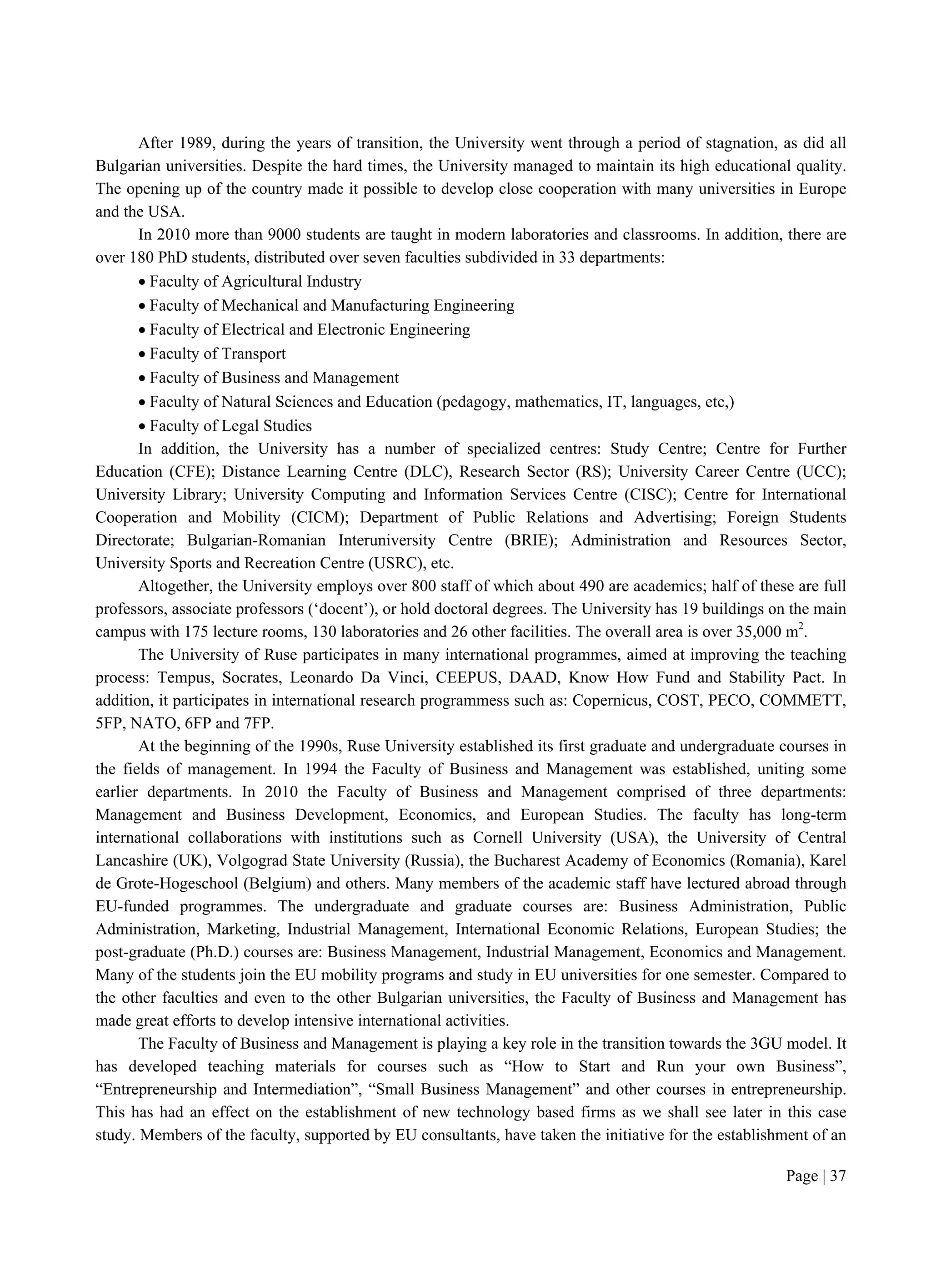 Page | 37
After 1989, during the years of transition, the University went through a period of stagnation, as did all
Bulgarian universities. Despite the hard times, the University managed to maintain its high educational quality.
The opening up of the country made it possible to develop close cooperation with many universities in Europe
and the USA.
In 2010 more than 9000 students are taught in modern laboratories and classrooms. In addition, there are
over 180 PhD students, distributed over seven faculties subdivided in 33 departments:
 Faculty of Agricultural Industry
 Faculty of Mechanical and Manufacturing Engineering
 Faculty of Electrical and Electronic Engineering
 Faculty of Transport
 Faculty of Business and Management
 Faculty of Natural Sciences and Education (pedagogy, mathematics, IT, languages, etc,)
 Faculty of Legal Studies
In addition, the University has a number of specialized centres: Study Centre; Centre for Further
Education (CFE); Distance Learning Centre (DLC), Research Sector (RS); University Career Centre (UCC);
University Library; University Computing and Information Services Centre (CISC); Centre for International
Cooperation and Mobility (CICM); Department of Public Relations and Advertising; Foreign Students
Directorate; Bulgarian-Romanian Interuniversity Centre (BRIE); Administration and Resources Sector,
University Sports and Recreation Centre (USRC), etc.
Altogether, the University employs over 800 staff of which about 490 are academics; half of these are full
professors, associate professors (‘docent’), or hold doctoral degrees. The University has 19 buildings on the main
campus with 175 lecture rooms, 130 laboratories and 26 other facilities. The overall area is over 35,000 m2
.
The University of Ruse participates in many international programmes, aimed at improving the teaching
process: Tempus, Socrates, Leonardo Da Vinci, CEEPUS, DAAD, Know How Fund and Stability Pact. In
addition, it participates in international research programmess such as: Copernicus, COST, PECO, COMMETT,
5FP, NATO, 6FP and 7FP.
At the beginning of the 1990s, Ruse University established its first graduate and undergraduate courses in
the fields of management. In 1994 the Faculty of Business and Management was established, uniting some
earlier departments. In 2010 the Faculty of Business and Management comprised of three departments:
Management and Business Development, Economics, and European Studies. The faculty has long-term
international collaborations with institutions such as Cornell University (USA), the University of Central
Lancashire (UK), Volgograd State University (Russia), the Bucharest Academy of Economics (Romania), Karel
de Grote-Hogeschool (Belgium) and others. Many members of the academic staff have lectured abroad through
EU-funded programmes. The undergraduate and graduate courses are: Business Administration, Public
Administration, Marketing, Industrial Management, International Economic Relations, European Studies; the
post-graduate (Ph.D.) courses are: Business Management, Industrial Management, Economics and Management.
Many of the students join the EU mobility programs and study in EU universities for one semester. Compared to
the other faculties and even to the other Bulgarian universities, the Faculty of Business and Management has
made great efforts to develop intensive international activities.
The Faculty of Business and Management is playing a key role in the transition towards the 3GU model. It
has developed teaching materials for courses such as “How to Start and Run your own Business”,
“Entrepreneurship and Intermediation”, “Small Business Management” and other courses in entrepreneurship.
This has had an effect on the establishment of new technology based firms as we shall see later in this case
study. Members of the faculty, supported by EU consultants, have taken the initiative for the establishment of an
 