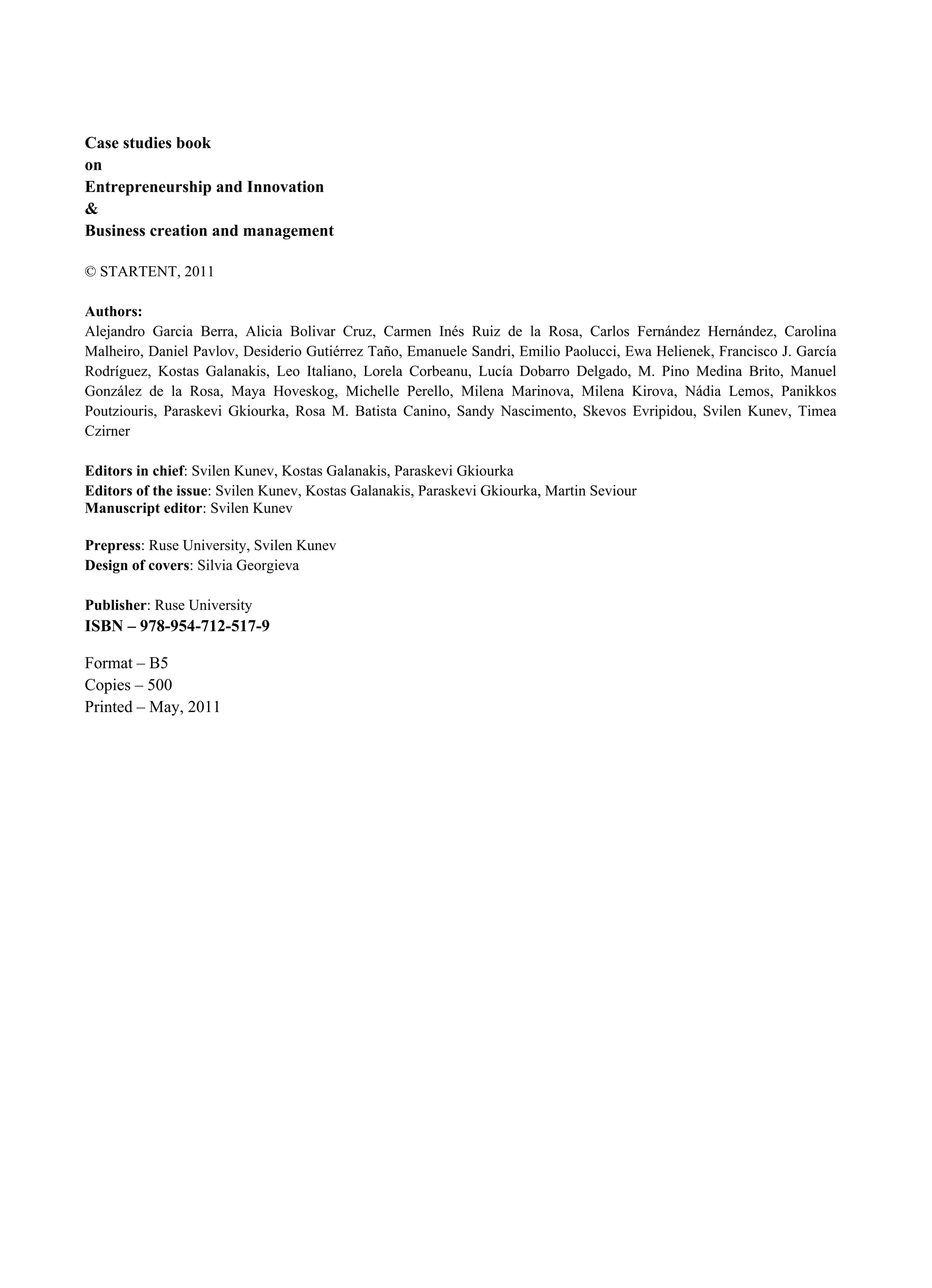 Case studies book
on
Entrepreneurship and Innovation
&
Business creation and management
© STARTENT, 2011
Authors:
Alejandro Garcia Berra, Alicia Bolivar Cruz, Carmen Inés Ruiz de la Rosa, Carlos Fernández Hernández, Carolina
Malheiro, Daniel Pavlov, Desiderio Gutiérrez Taño, Emanuele Sandri, Emilio Paolucci, Ewa Helienek, Francisco J. García
Rodríguez, Kostas Galanakis, Leo Italiano, Lorela Corbeanu, Lucía Dobarro Delgado, M. Pino Medina Brito, Manuel
González de la Rosa, Maya Hoveskog, Michelle Perello, Milena Marinova, Milena Kirova, Nádia Lemos, Panikkos
Poutziouris, Paraskevi Gkiourka, Rosa M. Batista Canino, Sandy Nascimento, Skevos Evripidou, Svilen Kunev, Timea
Czirner
Editors in chief: Svilen Kunev, Kostas Galanakis, Paraskevi Gkiourka
Editors of the issue: Svilen Kunev, Kostas Galanakis, Paraskevi Gkiourka, Martin Seviour
Manuscript editor: Svilen Kunev
Prepress: Ruse University, Svilen Kunev
Design of covers: Silvia Georgieva
Publisher: Ruse University
ISBN – 978-954-712-517-9
Format – В5
Copies – 500
Printed – May, 2011
 