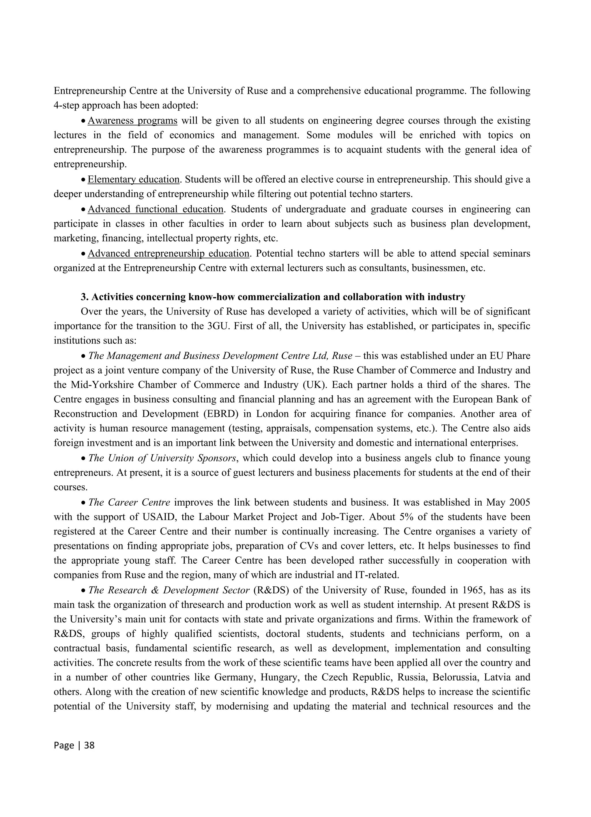 Page | 38
Entrepreneurship Centre at the University of Ruse and a comprehensive educational programme. The following
4-step approach has been adopted:
 Awareness programs will be given to all students on engineering degree courses through the existing
lectures in the field of economics and management. Some modules will be enriched with topics on
entrepreneurship. The purpose of the awareness programmes is to acquaint students with the general idea of
entrepreneurship.
 Elementary education. Students will be offered an elective course in entrepreneurship. This should give a
deeper understanding of entrepreneurship while filtering out potential techno starters.
 Advanced functional education. Students of undergraduate and graduate courses in engineering can
participate in classes in other faculties in order to learn about subjects such as business plan development,
marketing, financing, intellectual property rights, etc.
 Advanced entrepreneurship education. Potential techno starters will be able to attend special seminars
organized at the Entrepreneurship Centre with external lecturers such as consultants, businessmen, etc.
3. Activities concerning know-how commercialization and collaboration with industry
Over the years, the University of Ruse has developed a variety of activities, which will be of significant
importance for the transition to the 3GU. First of all, the University has established, or participates in, specific
institutions such as:
 The Management and Business Development Centre Ltd, Ruse – this was established under an EU Phare
project as a joint venture company of the University of Ruse, the Ruse Chamber of Commerce and Industry and
the Mid-Yorkshire Chamber of Commerce and Industry (UK). Each partner holds a third of the shares. The
Centre engages in business consulting and financial planning and has an agreement with the European Bank of
Reconstruction and Development (EBRD) in London for acquiring finance for companies. Another area of
activity is human resource management (testing, appraisals, compensation systems, etc.). The Centre also aids
foreign investment and is an important link between the University and domestic and international enterprises.
 The Union of University Sponsors, which could develop into a business angels club to finance young
entrepreneurs. At present, it is a source of guest lecturers and business placements for students at the end of their
courses.
 The Career Centre improves the link between students and business. It was established in May 2005
with the support of USAID, the Labour Market Project and Job-Tiger. About 5% of the students have been
registered at the Career Centre and their number is continually increasing. The Centre organises a variety of
presentations on finding appropriate jobs, preparation of CVs and cover letters, etc. It helps businesses to find
the appropriate young staff. The Career Centre has been developed rather successfully in cooperation with
companies from Ruse and the region, many of which are industrial and IT-related.
 The Research & Development Sector (R&DS) of the University of Ruse, founded in 1965, has as its
main task the organization of thresearch and production work as well as student internship. At present R&DS is
the University’s main unit for contacts with state and private organizations and firms. Within the framework of
R&DS, groups of highly qualified scientists, doctoral students, students and technicians perform, on a
contractual basis, fundamental scientific research, as well as development, implementation and consulting
activities. The concrete results from the work of these scientific teams have been applied all over the country and
in a number of other countries like Germany, Hungary, the Czech Republic, Russia, Belorussia, Latvia and
others. Along with the creation of new scientific knowledge and products, R&DS helps to increase the scientific
potential of the University staff, by modernising and updating the material and technical resources and the
 