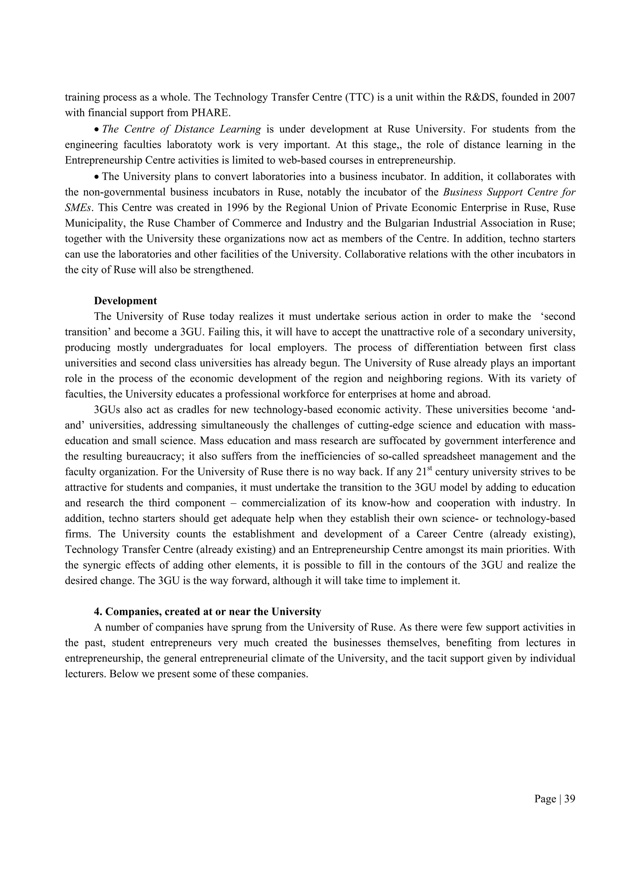 Page | 39
training process as a whole. The Technology Transfer Centre (TTC) is a unit within the R&DS, founded in 2007
with financial support from PHARE.
 The Centre of Distance Learning is under development at Ruse University. For students from the
engineering faculties laboratoty work is very important. At this stage,, the role of distance learning in the
Entrepreneurship Centre activities is limited to web-based courses in entrepreneurship.
 The University plans to convert laboratories into a business incubator. In addition, it collaborates with
the non-governmental business incubators in Ruse, notably the incubator of the Business Support Centre for
SMEs. This Centre was created in 1996 by the Regional Union of Private Economic Enterprise in Ruse, Ruse
Municipality, the Ruse Chamber of Commerce and Industry and the Bulgarian Industrial Association in Ruse;
together with the University these organizations now act as members of the Centre. In addition, techno starters
can use the laboratories and other facilities of the University. Collaborative relations with the other incubators in
the city of Ruse will also be strengthened.
Development
The University of Ruse today realizes it must undertake serious action in order to make the ‘second
transition’ and become a 3GU. Failing this, it will have to accept the unattractive role of a secondary university,
producing mostly undergraduates for local employers. The process of differentiation between first class
universities and second class universities has already begun. The University of Ruse already plays an important
role in the process of the economic development of the region and neighboring regions. With its variety of
faculties, the University educates a professional workforce for enterprises at home and abroad.
3GUs also act as cradles for new technology-based economic activity. These universities become ‘and-
and’ universities, addressing simultaneously the challenges of cutting-edge science and education with mass-
education and small science. Mass education and mass research are suffocated by government interference and
the resulting bureaucracy; it also suffers from the inefficiencies of so-called spreadsheet management and the
faculty organization. For the University of Ruse there is no way back. If any 21st
century university strives to be
attractive for students and companies, it must undertake the transition to the 3GU model by adding to education
and research the third component – commercialization of its know-how and cooperation with industry. In
addition, techno starters should get adequate help when they establish their own science- or technology-based
firms. The University counts the establishment and development of a Career Centre (already existing),
Technology Transfer Centre (already existing) and an Entrepreneurship Centre amongst its main priorities. With
the synergic effects of adding other elements, it is possible to fill in the contours of the 3GU and realize the
desired change. The 3GU is the way forward, although it will take time to implement it.
4. Companies, created at or near the University
A number of companies have sprung from the University of Ruse. As there were few support activities in
the past, student entrepreneurs very much created the businesses themselves, benefiting from lectures in
entrepreneurship, the general entrepreneurial climate of the University, and the tacit support given by individual
lecturers. Below we present some of these companies.
 