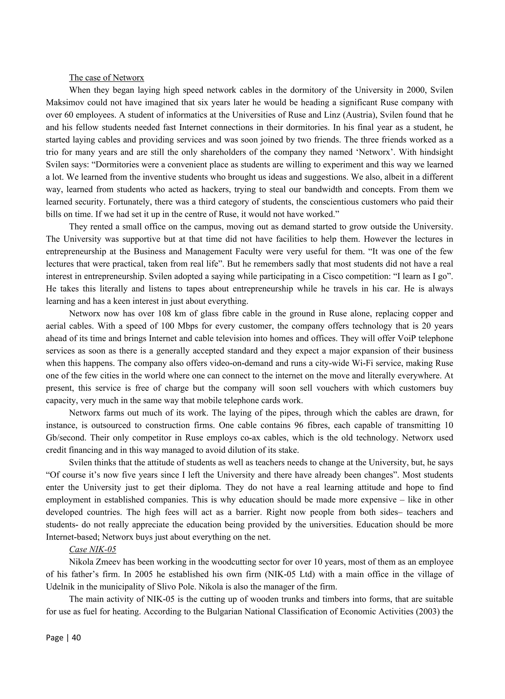 Page | 40
The case of Networx
When they began laying high speed network cables in the dormitory of the University in 2000, Svilen
Maksimov could not have imagined that six years later he would be heading a significant Ruse company with
over 60 employees. A student of informatics at the Universities of Ruse and Linz (Austria), Svilen found that he
and his fellow students needed fast Internet connections in their dormitories. In his final year as a student, he
started laying cables and providing services and was soon joined by two friends. The three friends worked as a
trio for many years and are still the only shareholders of the company they named ‘Networx’. With hindsight
Svilen says: “Dormitories were a convenient place as students are willing to experiment and this way we learned
a lot. We learned from the inventive students who brought us ideas and suggestions. We also, albeit in a different
way, learned from students who acted as hackers, trying to steal our bandwidth and concepts. From them we
learned security. Fortunately, there was a third category of students, the conscientious customers who paid their
bills on time. If we had set it up in the centre of Ruse, it would not have worked.”
They rented a small office on the campus, moving out as demand started to grow outside the University.
The University was supportive but at that time did not have facilities to help them. However the lectures in
entrepreneurship at the Business and Management Faculty were very useful for them. “It was one of the few
lectures that were practical, taken from real life”. But he remembers sadly that most students did not have a real
interest in entrepreneurship. Svilen adopted a saying while participating in a Cisco competition: “I learn as I go”.
He takes this literally and listens to tapes about entrepreneurship while he travels in his car. He is always
learning and has a keen interest in just about everything.
Networx now has over 108 km of glass fibre cable in the ground in Ruse alone, replacing copper and
aerial cables. With a speed of 100 Mbps for every customer, the company offers technology that is 20 years
ahead of its time and brings Internet and cable television into homes and offices. They will offer VoiP telephone
services as soon as there is a generally accepted standard and they expect a major expansion of their business
when this happens. The company also offers video-on-demand and runs a city-wide Wi-Fi service, making Ruse
one of the few cities in the world where one can connect to the internet on the move and literally everywhere. At
present, this service is free of charge but the company will soon sell vouchers with which customers buy
capacity, very much in the same way that mobile telephone cards work.
Networx farms out much of its work. The laying of the pipes, through which the cables are drawn, for
instance, is outsourced to construction firms. One cable contains 96 fibres, each capable of transmitting 10
Gb/second. Their only competitor in Ruse employs co-ax cables, which is the old technology. Networx used
credit financing and in this way managed to avoid dilution of its stake.
Svilen thinks that the attitude of students as well as teachers needs to change at the University, but, he says
“Of course it’s now five years since I left the University and there have already been changes”. Most students
enter the University just to get their diploma. They do not have a real learning attitude and hope to find
employment in established companies. This is why education should be made more expensive – like in other
developed countries. The high fees will act as a barrier. Right now people from both sides– teachers and
students- do not really appreciate the education being provided by the universities. Education should be more
Internet-based; Networx buys just about everything on the net.
Case NIK-05
Nikola Zmeev has been working in the woodcutting sector for over 10 years, most of them as an employee
of his father’s firm. In 2005 he established his own firm (NIK-05 Ltd) with a main office in the village of
Udelnik in the municipality of Slivo Pole. Nikola is also the manager of the firm.
The main activity of NIK-05 is the cutting up of wooden trunks and timbers into forms, that are suitable
for use as fuel for heating. According to the Bulgarian National Classification of Economic Activities (2003) the
 