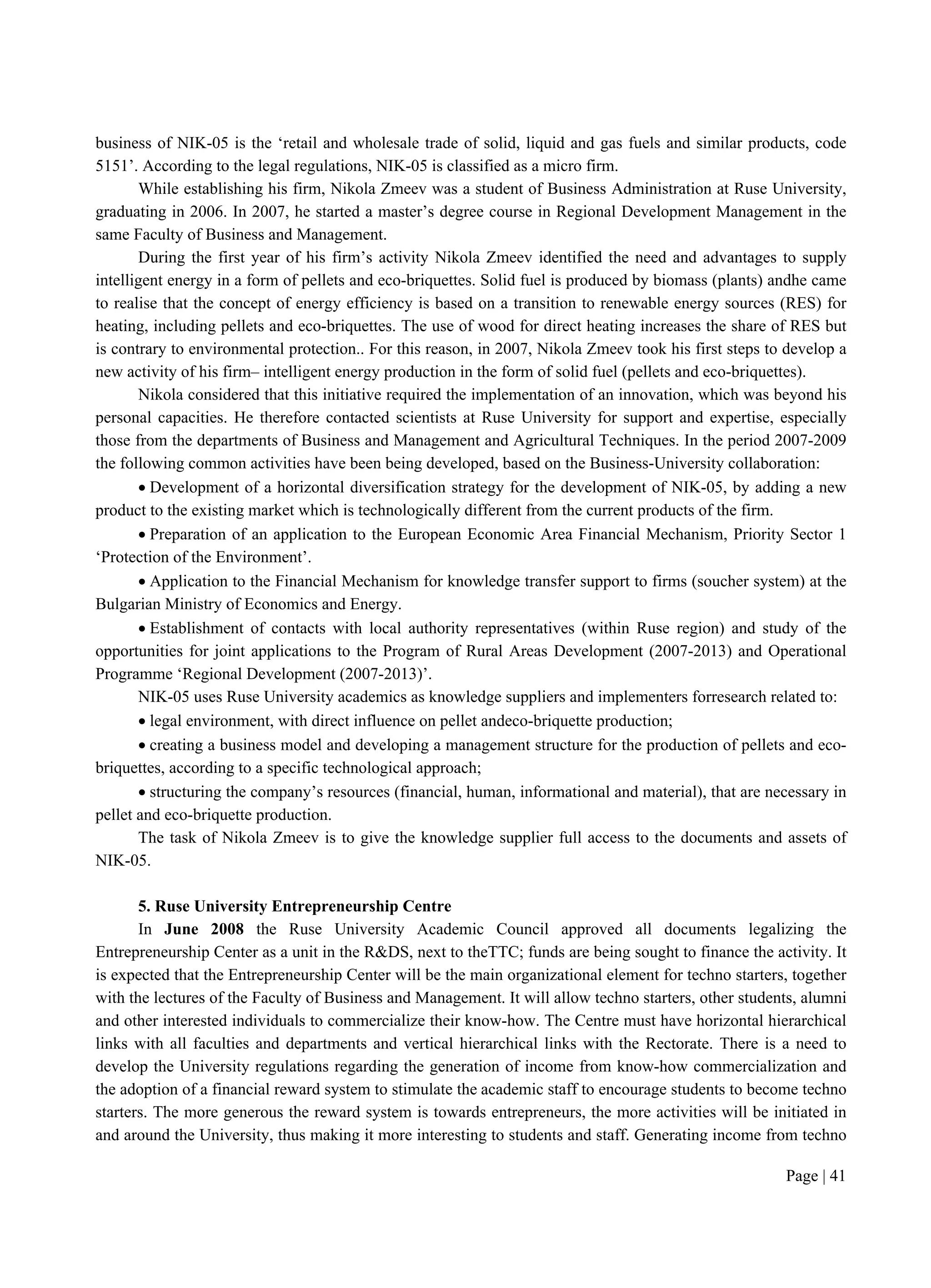 Page | 41
business of NIK-05 is the ‘retail and wholesale trade of solid, liquid and gas fuels and similar products, code
5151’. According to the legal regulations, NIK-05 is classified as a micro firm.
While establishing his firm, Nikola Zmeev was a student of Business Administration at Ruse University,
graduating in 2006. In 2007, he started a master’s degree course in Regional Development Management in the
same Faculty of Business and Management.
During the first year of his firm’s activity Nikola Zmeev identified the need and advantages to supply
intelligent energy in a form of pellets and eco-briquettes. Solid fuel is produced by biomass (plants) andhe came
to realise that the concept of energy efficiency is based on a transition to renewable energy sources (RES) for
heating, including pellets and eco-briquettes. The use of wood for direct heating increases the share of RES but
is contrary to environmental protection.. For this reason, in 2007, Nikola Zmeev took his first steps to develop a
new activity of his firm– intelligent energy production in the form of solid fuel (pellets and eco-briquettes).
Nikola considered that this initiative required the implementation of an innovation, which was beyond his
personal capacities. He therefore contacted scientists at Ruse University for support and expertise, especially
those from the departments of Business and Management and Agricultural Techniques. In the period 2007-2009
the following common activities have been being developed, based on the Business-University collaboration:
 Development of a horizontal diversification strategy for the development of NIK-05, by adding a new
product to the existing market which is technologically different from the current products of the firm.
 Preparation of an application to the European Economic Area Financial Mechanism, Priority Sector 1
‘Protection of the Environment’.
 Application to the Financial Mechanism for knowledge transfer support to firms (soucher system) at the
Bulgarian Ministry of Economics and Energy.
 Establishment of contacts with local authority representatives (within Ruse region) and study of the
opportunities for joint applications to the Program of Rural Areas Development (2007-2013) and Operational
Programme ‘Regional Development (2007-2013)’.
NIK-05 uses Ruse University academics as knowledge suppliers and implementers forresearch related to:
 legal environment, with direct influence on pellet andeco-briquette production;
 creating a business model and developing a management structure for the production of pellets and eco-
briquettes, according to a specific technological approach;
 structuring the company’s resources (financial, human, informational and material), that are necessary in
pellet and eco-briquette production.
The task of Nikola Zmeev is to give the knowledge supplier full access to the documents and assets of
NIK-05.
5. Ruse University Entrepreneurship Centre
In June 2008 the Ruse University Academic Council approved all documents legalizing the
Entrepreneurship Center as a unit in the R&DS, next to theTTC; funds are being sought to finance the activity. It
is expected that the Entrepreneurship Center will be the main organizational element for techno starters, together
with the lectures of the Faculty of Business and Management. It will allow techno starters, other students, alumni
and other interested individuals to commercialize their know-how. The Centre must have horizontal hierarchical
links with all faculties and departments and vertical hierarchical links with the Rectorate. There is a need to
develop the University regulations regarding the generation of income from know-how commercialization and
the adoption of a financial reward system to stimulate the academic staff to encourage students to become techno
starters. The more generous the reward system is towards entrepreneurs, the more activities will be initiated in
and around the University, thus making it more interesting to students and staff. Generating income from techno
 