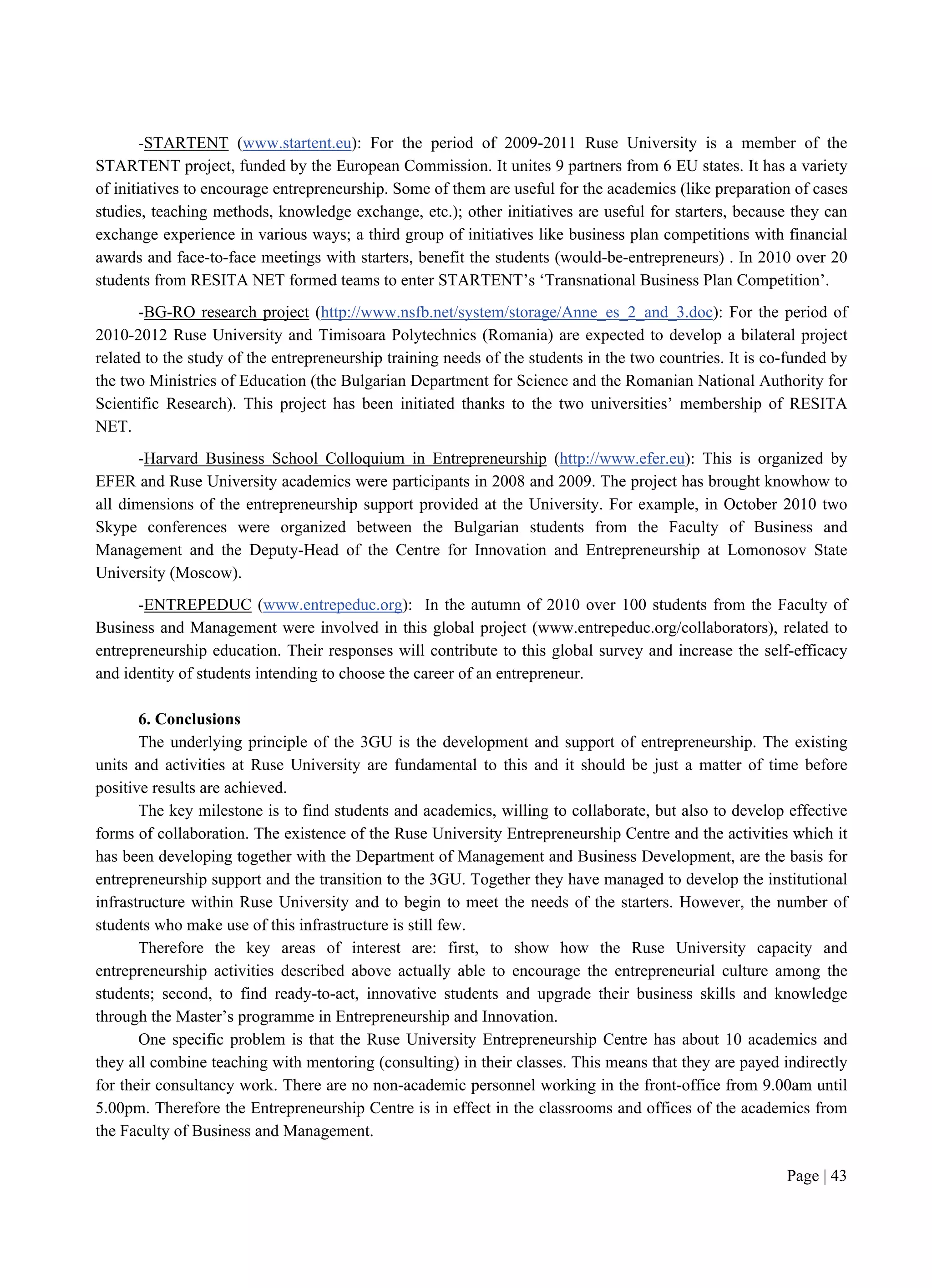 Page | 43
-STARTENT (www.startent.eu): For the period of 2009-2011 Ruse University is a member of the
STARTENT project, funded by the European Commission. It unites 9 partners from 6 EU states. It has a variety
of initiatives to encourage entrepreneurship. Some of them are useful for the academics (like preparation of cases
studies, teaching methods, knowledge exchange, etc.); other initiatives are useful for starters, because they can
exchange experience in various ways; a third group of initiatives like business plan competitions with financial
awards and face-to-face meetings with starters, benefit the students (would-be-entrepreneurs) . In 2010 over 20
students from RESITA NET formed teams to enter STARTENT’s ‘Transnational Business Plan Competition’.
-BG-RO research project (http://www.nsfb.net/system/storage/Anne_es_2_and_3.doc): For the period of
2010-2012 Ruse University and Timisoara Polytechnics (Romania) are expected to develop a bilateral project
related to the study of the entrepreneurship training needs of the students in the two countries. It is co-funded by
the two Ministries of Education (the Bulgarian Department for Science and the Romanian National Authority for
Scientific Research). This project has been initiated thanks to the two universities’ membership of RESITA
NET.
-Harvard Business School Colloquium in Entrepreneurship (http://www.efer.eu): This is organized by
EFER and Ruse University academics were participants in 2008 and 2009. The project has brought knowhow to
all dimensions of the entrepreneurship support provided at the University. For example, in October 2010 two
Skype conferences were organized between the Bulgarian students from the Faculty of Business and
Management and the Deputy-Head of the Centre for Innovation and Entrepreneurship at Lomonosov State
University (Moscow).
-ENTREPEDUC (www.entrepeduc.org): In the autumn of 2010 over 100 students from the Faculty of
Business and Management were involved in this global project (www.entrepeduc.org/collaborators), related to
entrepreneurship education. Their responses will contribute to this global survey and increase the self-efficacy
and identity of students intending to choose the career of an entrepreneur.
6. Conclusions
The underlying principle of the 3GU is the development and support of entrepreneurship. The existing
units and activities at Ruse University are fundamental to this and it should be just a matter of time before
positive results are achieved.
The key milestone is to find students and academics, willing to collaborate, but also to develop effective
forms of collaboration. The existence of the Ruse University Entrepreneurship Centre and the activities which it
has been developing together with the Department of Management and Business Development, are the basis for
entrepreneurship support and the transition to the 3GU. Together they have managed to develop the institutional
infrastructure within Ruse University and to begin to meet the needs of the starters. However, the number of
students who make use of this infrastructure is still few.
Therefore the key areas of interest are: first, to show how the Ruse University capacity and
entrepreneurship activities described above actually able to encourage the entrepreneurial culture among the
students; second, to find ready-to-act, innovative students and upgrade their business skills and knowledge
through the Master’s programme in Entrepreneurship and Innovation.
One specific problem is that the Ruse University Entrepreneurship Centre has about 10 academics and
they all combine teaching with mentoring (consulting) in their classes. This means that they are payed indirectly
for their consultancy work. There are no non-academic personnel working in the front-office from 9.00am until
5.00pm. Therefore the Entrepreneurship Centre is in effect in the classrooms and offices of the academics from
the Faculty of Business and Management.
 