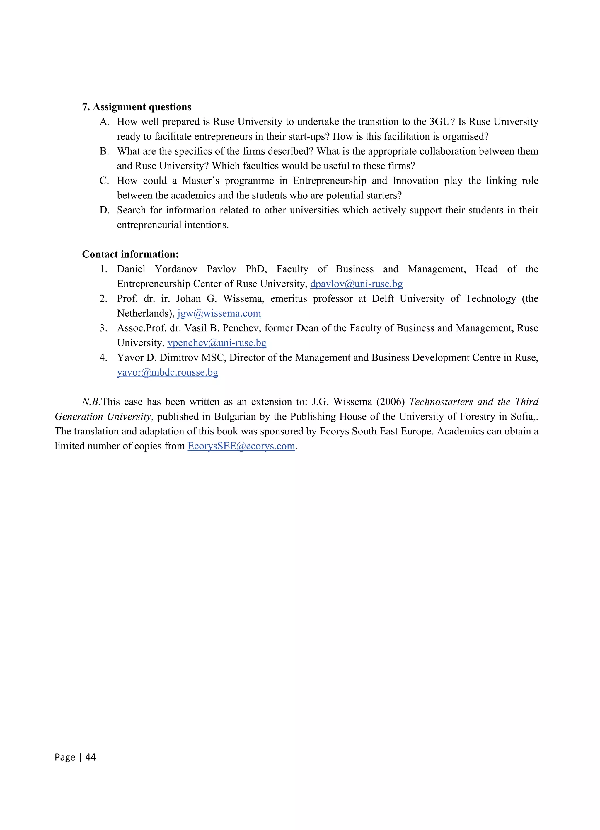 Page | 44
7. Assignment questions
A. How well prepared is Ruse University to undertake the transition to the 3GU? Is Ruse University
ready to facilitate entrepreneurs in their start-ups? How is this facilitation is organised?
B. What are the specifics of the firms described? What is the appropriate collaboration between them
and Ruse University? Which faculties would be useful to these firms?
C. How could a Master’s programme in Entrepreneurship and Innovation play the linking role
between the academics and the students who are potential starters?
D. Search for information related to other universities which actively support their students in their
entrepreneurial intentions.
Contact information:
1. Daniel Yordanov Pavlov PhD, Faculty of Business and Management, Head of the
Entrepreneurship Center of Ruse University, dpavlov@uni-ruse.bg
2. Prof. dr. ir. Johan G. Wissema, emeritus professor at Delft University of Technology (the
Netherlands), jgw@wissema.com
3. Assoc.Prof. dr. Vasil B. Penchev, former Dean of the Faculty of Business and Management, Ruse
University, vpenchev@uni-ruse.bg
4. Yavor D. Dimitrov MSC, Director of the Management and Business Development Centre in Ruse,
yavor@mbdc.rousse.bg
N.B.This case has been written as an extension to: J.G. Wissema (2006) Technostarters and the Third
Generation University, published in Bulgarian by the Publishing House of the University of Forestry in Sofia,.
The translation and adaptation of this book was sponsored by Ecorys South East Europe. Academics can obtain a
limited number of copies from EcorysSEE@ecorys.com.
 