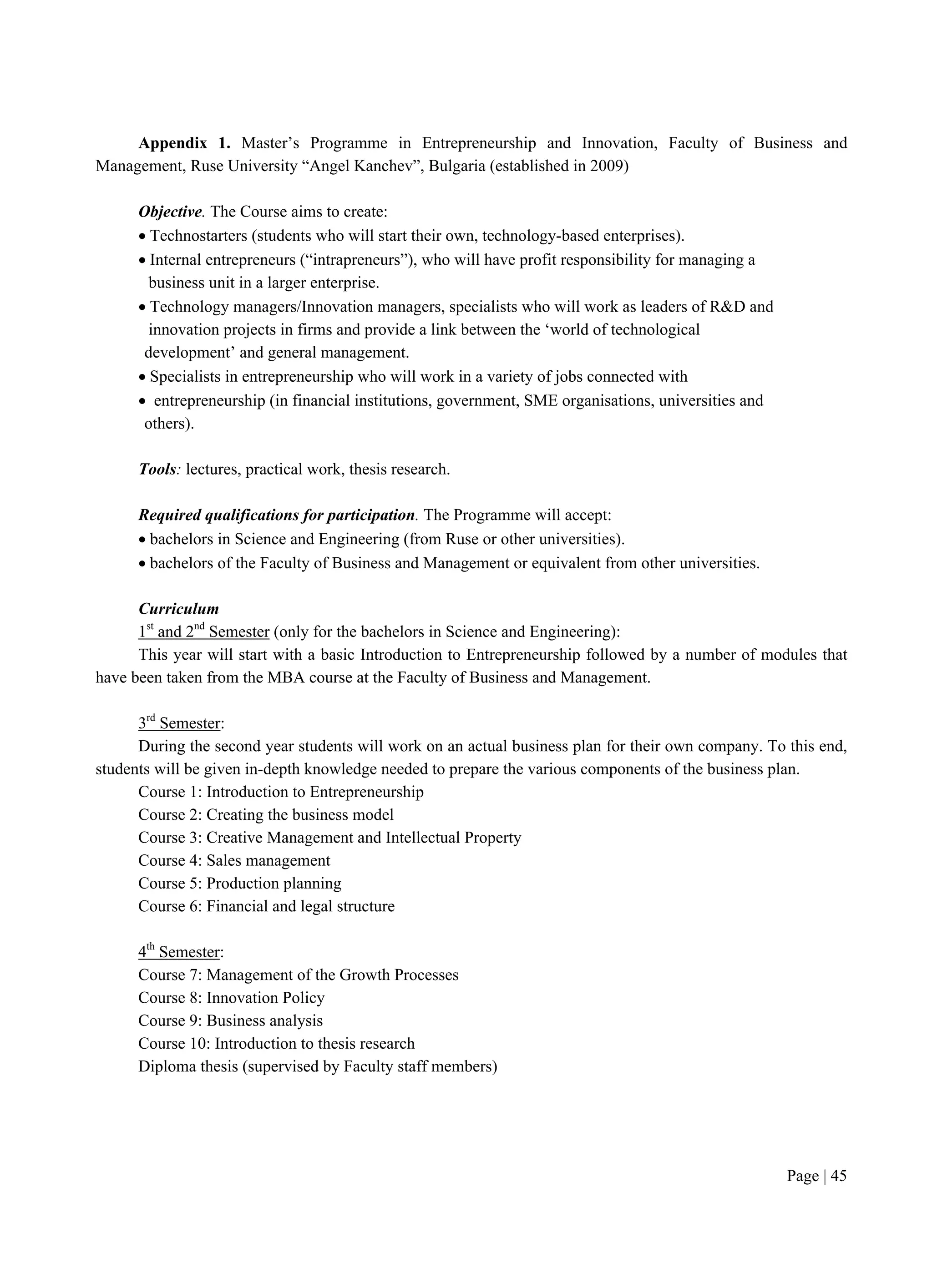 Page | 45
Appendix 1. Master’s Programme in Entrepreneurship and Innovation, Faculty of Business and
Management, Ruse University “Angel Kanchev”, Bulgaria (established in 2009)
Objective. The Course aims to create:
 Technostarters (students who will start their own, technology-based enterprises).
 Internal entrepreneurs (“intrapreneurs”), who will have profit responsibility for managing a
business unit in a larger enterprise.
 Technology managers/Innovation managers, specialists who will work as leaders of R&D and
innovation projects in firms and provide a link between the ‘world of technological
development’ and general management.
 Specialists in entrepreneurship who will work in a variety of jobs connected with
 entrepreneurship (in financial institutions, government, SME organisations, universities and
others).
Tools: lectures, practical work, thesis research.
Required qualifications for participation. The Programme will accept:
 bachelors in Science and Engineering (from Ruse or other universities).
 bachelors of the Faculty of Business and Management or equivalent from other universities.
Curriculum
1st
and 2nd
Semester (only for the bachelors in Science and Engineering):
This year will start with a basic Introduction to Entrepreneurship followed by a number of modules that
have been taken from the MBA course at the Faculty of Business and Management.
3rd
Semester:
During the second year students will work on an actual business plan for their own company. To this end,
students will be given in-depth knowledge needed to prepare the various components of the business plan.
Course 1: Introduction to Entrepreneurship
Course 2: Creating the business model
Course 3: Creative Management and Intellectual Property
Course 4: Sales management
Course 5: Production planning
Course 6: Financial and legal structure
4th
Semester:
Course 7: Management of the Growth Processes
Course 8: Innovation Policy
Course 9: Business analysis
Course 10: Introduction to thesis research
Diploma thesis (supervised by Faculty staff members)
 