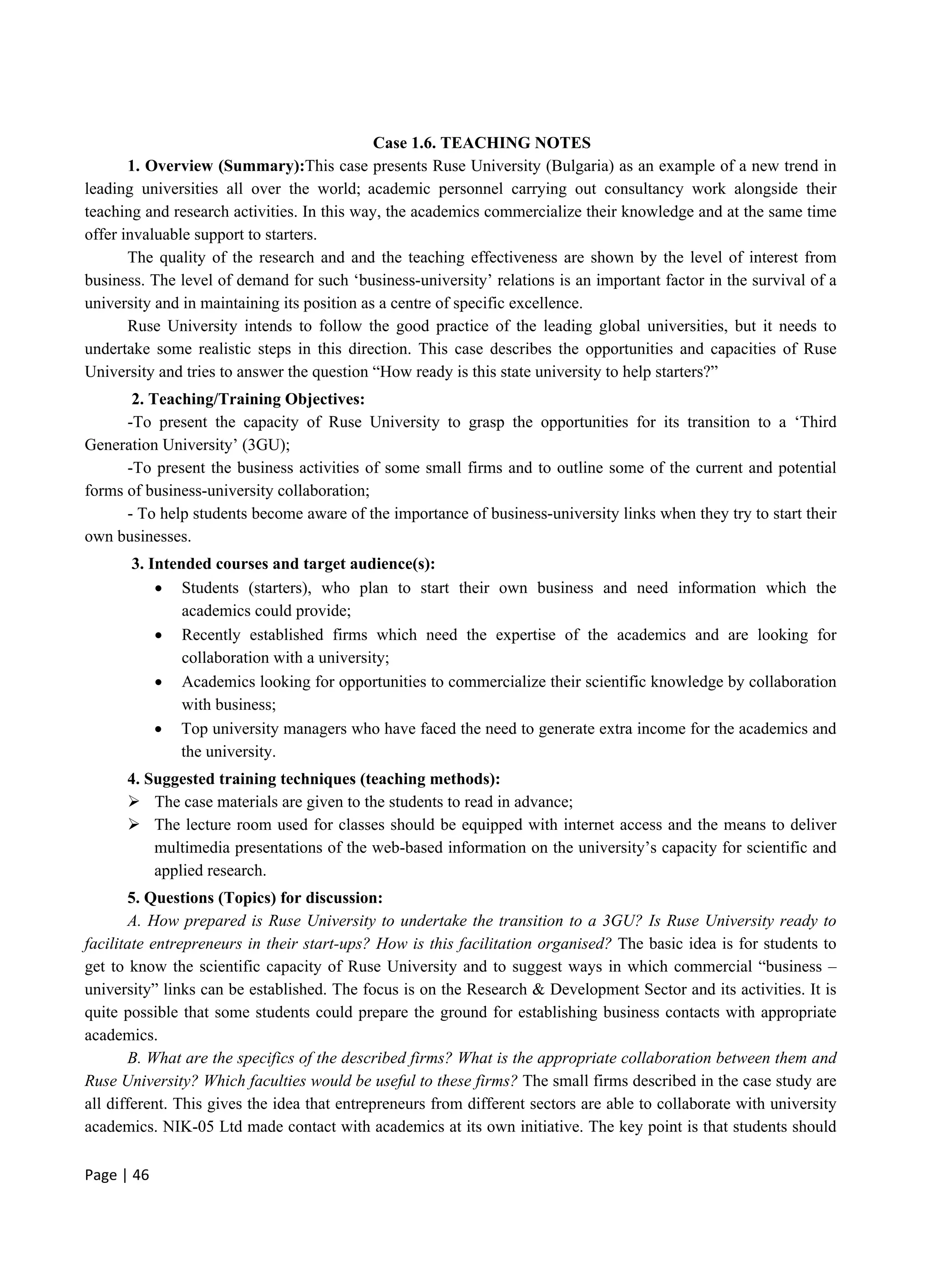 Page | 46
Case 1.6. TEACHING NOTES
1. Overview (Summary):This case presents Ruse University (Bulgaria) as an example of a new trend in
leading universities all over the world; academic personnel carrying out consultancy work alongside their
teaching and research activities. In this way, the academics commercialize their knowledge and at the same time
offer invaluable support to starters.
The quality of the research and and the teaching effectiveness are shown by the level of interest from
business. The level of demand for such ‘business-university’ relations is an important factor in the survival of a
university and in maintaining its position as a centre of specific excellence.
Ruse University intends to follow the good practice of the leading global universities, but it needs to
undertake some realistic steps in this direction. This case describes the opportunities and capacities of Ruse
University and tries to answer the question “How ready is this state university to help starters?”
2. Teaching/Training Objectives:
-To present the capacity of Ruse University to grasp the opportunities for its transition to a ‘Third
Generation University’ (3GU);
-To present the business activities of some small firms and to outline some of the current and potential
forms of business-university collaboration;
- To help students become aware of the importance of business-university links when they try to start their
own businesses.
3. Intended courses and target audience(s):
 Students (starters), who plan to start their own business and need information which the
academics could provide;
 Recently established firms which need the expertise of the academics and are looking for
collaboration with a university;
 Academics looking for opportunities to commercialize their scientific knowledge by collaboration
with business;
 Top university managers who have faced the need to generate extra income for the academics and
the university.
4. Suggested training techniques (teaching methods):
 The case materials are given to the students to read in advance;
 The lecture room used for classes should be equipped with internet access and the means to deliver
multimedia presentations of the web-based information on the university’s capacity for scientific and
applied research.
5. Questions (Topics) for discussion:
A. How prepared is Ruse University to undertake the transition to a 3GU? Is Ruse University ready to
facilitate entrepreneurs in their start-ups? How is this facilitation organised? The basic idea is for students to
get to know the scientific capacity of Ruse University and to suggest ways in which commercial “business –
university” links can be established. The focus is on the Research & Development Sector and its activities. It is
quite possible that some students could prepare the ground for establishing business contacts with appropriate
academics.
B. What are the specifics of the described firms? What is the appropriate collaboration between them and
Ruse University? Which faculties would be useful to these firms? The small firms described in the case study are
all different. This gives the idea that entrepreneurs from different sectors are able to collaborate with university
academics. NIK-05 Ltd made contact with academics at its own initiative. The key point is that students should
 