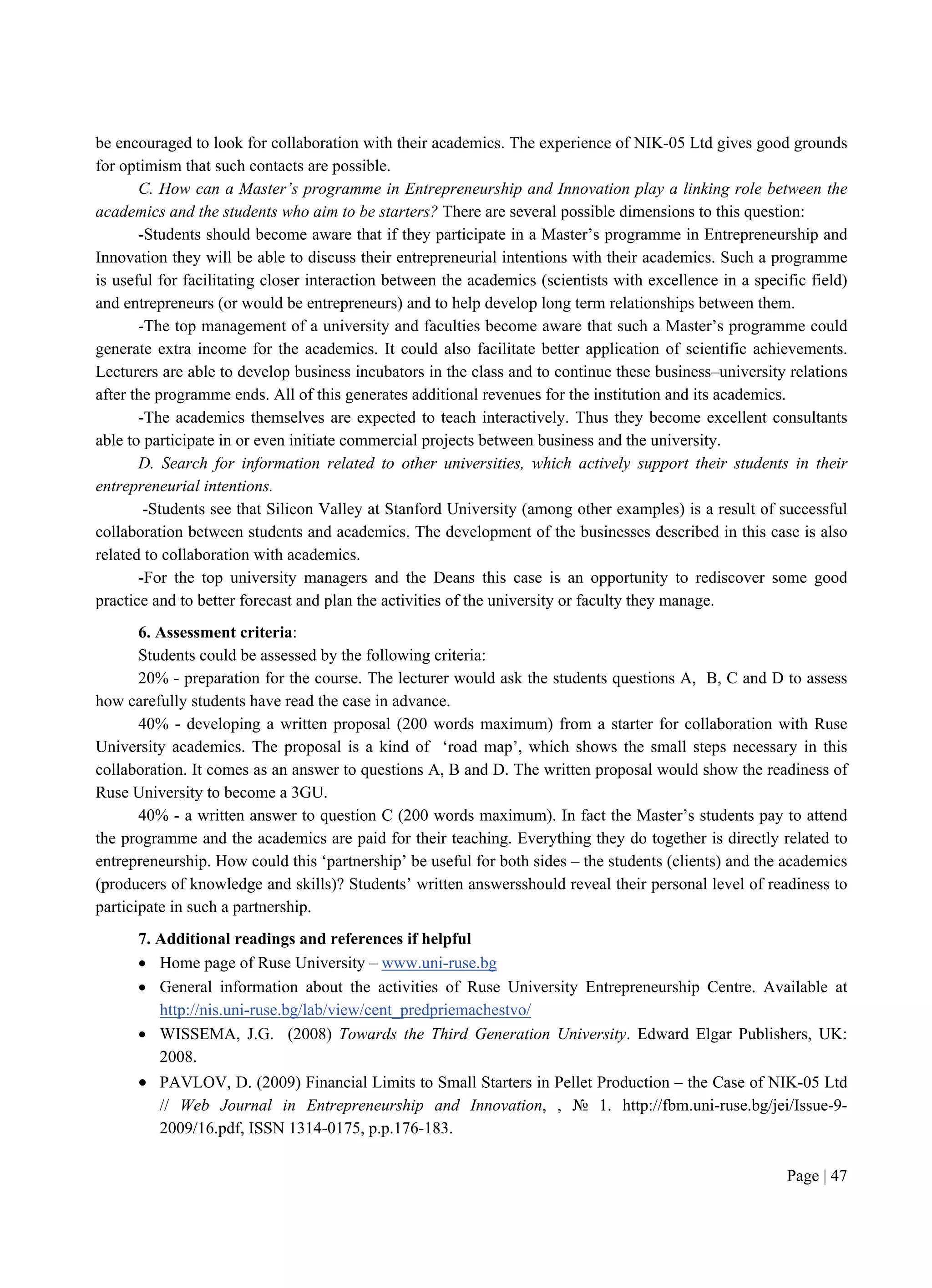 Page | 47
be encouraged to look for collaboration with their academics. The experience of NIK-05 Ltd gives good grounds
for optimism that such contacts are possible.
C. How can a Master’s programme in Entrepreneurship and Innovation play a linking role between the
academics and the students who aim to be starters? There are several possible dimensions to this question:
-Students should become aware that if they participate in a Master’s programme in Entrepreneurship and
Innovation they will be able to discuss their entrepreneurial intentions with their academics. Such a programme
is useful for facilitating closer interaction between the academics (scientists with excellence in a specific field)
and entrepreneurs (or would be entrepreneurs) and to help develop long term relationships between them.
-The top management of a university and faculties become aware that such a Master’s programme could
generate extra income for the academics. It could also facilitate better application of scientific achievements.
Lecturers are able to develop business incubators in the class and to continue these business–university relations
after the programme ends. All of this generates additional revenues for the institution and its academics.
-The academics themselves are expected to teach interactively. Thus they become excellent consultants
able to participate in or even initiate commercial projects between business and the university.
D. Search for information related to other universities, which actively support their students in their
entrepreneurial intentions.
-Students see that Silicon Valley at Stanford University (among other examples) is a result of successful
collaboration between students and academics. The development of the businesses described in this case is also
related to collaboration with academics.
-For the top university managers and the Deans this case is an opportunity to rediscover some good
practice and to better forecast and plan the activities of the university or faculty they manage.
6. Assessment criteria:
Students could be assessed by the following criteria:
20% - preparation for the course. The lecturer would ask the students questions A, B, C and D to assess
how carefully students have read the case in advance.
40% - developing a written proposal (200 words maximum) from a starter for collaboration with Ruse
University academics. The proposal is a kind of ‘road map’, which shows the small steps necessary in this
collaboration. It comes as an answer to questions A, B and D. The written proposal would show the readiness of
Ruse University to become a 3GU.
40% - a written answer to question C (200 words maximum). In fact the Master’s students pay to attend
the programme and the academics are paid for their teaching. Everything they do together is directly related to
entrepreneurship. How could this ‘partnership’ be useful for both sides – the students (clients) and the academics
(producers of knowledge and skills)? Students’ written answersshould reveal their personal level of readiness to
participate in such a partnership.
7. Additional readings and references if helpful
 Home page of Ruse University – www.uni-ruse.bg
 General information about the activities of Ruse University Entrepreneurship Centre. Available at
http://nis.uni-ruse.bg/lab/view/cent_predpriemachestvo/
 WISSEMA, J.G. (2008) Towards the Third Generation University. Edward Elgar Publishers, UK:
2008.
 PAVLOV, D. (2009) Financial Limits to Small Starters in Pellet Production – the Case of NIK-05 Ltd
// Web Journal in Entrepreneurship and Innovation, , № 1. http://fbm.uni-ruse.bg/jei/Issue-9-
2009/16.pdf, ISSN 1314-0175, p.p.176-183.
 
