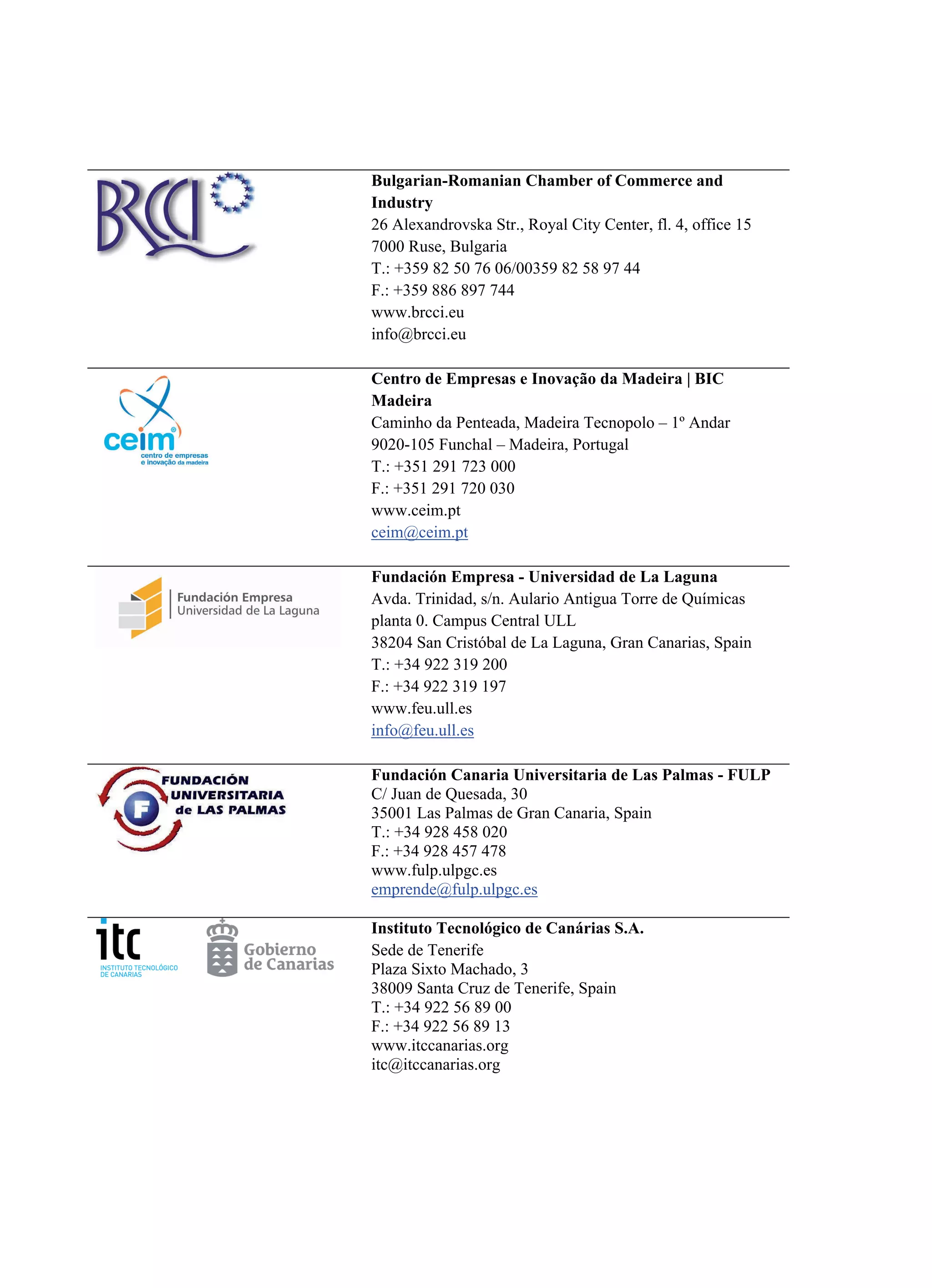 Bulgarian-Romanian Chamber of Commerce and
Industry
26 Alexandrovska Str., Royal City Center, fl. 4, office 15
7000 Ruse, Bulgaria
T.: +359 82 50 76 06/00359 82 58 97 44
F.: +359 886 897 744
www.brcci.eu
info@brcci.eu
Centro de Empresas e Inovação da Madeira | BIC
Madeira
Caminho da Penteada, Madeira Tecnopolo – 1º Andar
9020-105 Funchal – Madeira, Portugal
T.: +351 291 723 000
F.: +351 291 720 030
www.ceim.pt
ceim@ceim.pt
Fundación Empresa - Universidad de La Laguna
Avda. Trinidad, s/n. Aulario Antigua Torre de Químicas
planta 0. Campus Central ULL
38204 San Cristóbal de La Laguna, Gran Canarias, Spain
T.: +34 922 319 200
F.: +34 922 319 197
www.feu.ull.es
info@feu.ull.es
Fundación Canaria Universitaria de Las Palmas - FULP
C/ Juan de Quesada, 30
35001 Las Palmas de Gran Canaria, Spain
T.: +34 928 458 020
F.: +34 928 457 478
www.fulp.ulpgc.es
emprende@fulp.ulpgc.es
Instituto Tecnológico de Canárias S.A.
Sede de Tenerife
Plaza Sixto Machado, 3
38009 Santa Cruz de Tenerife, Spain
T.: +34 922 56 89 00
F.: +34 922 56 89 13
www.itccanarias.org
itc@itccanarias.org
 
