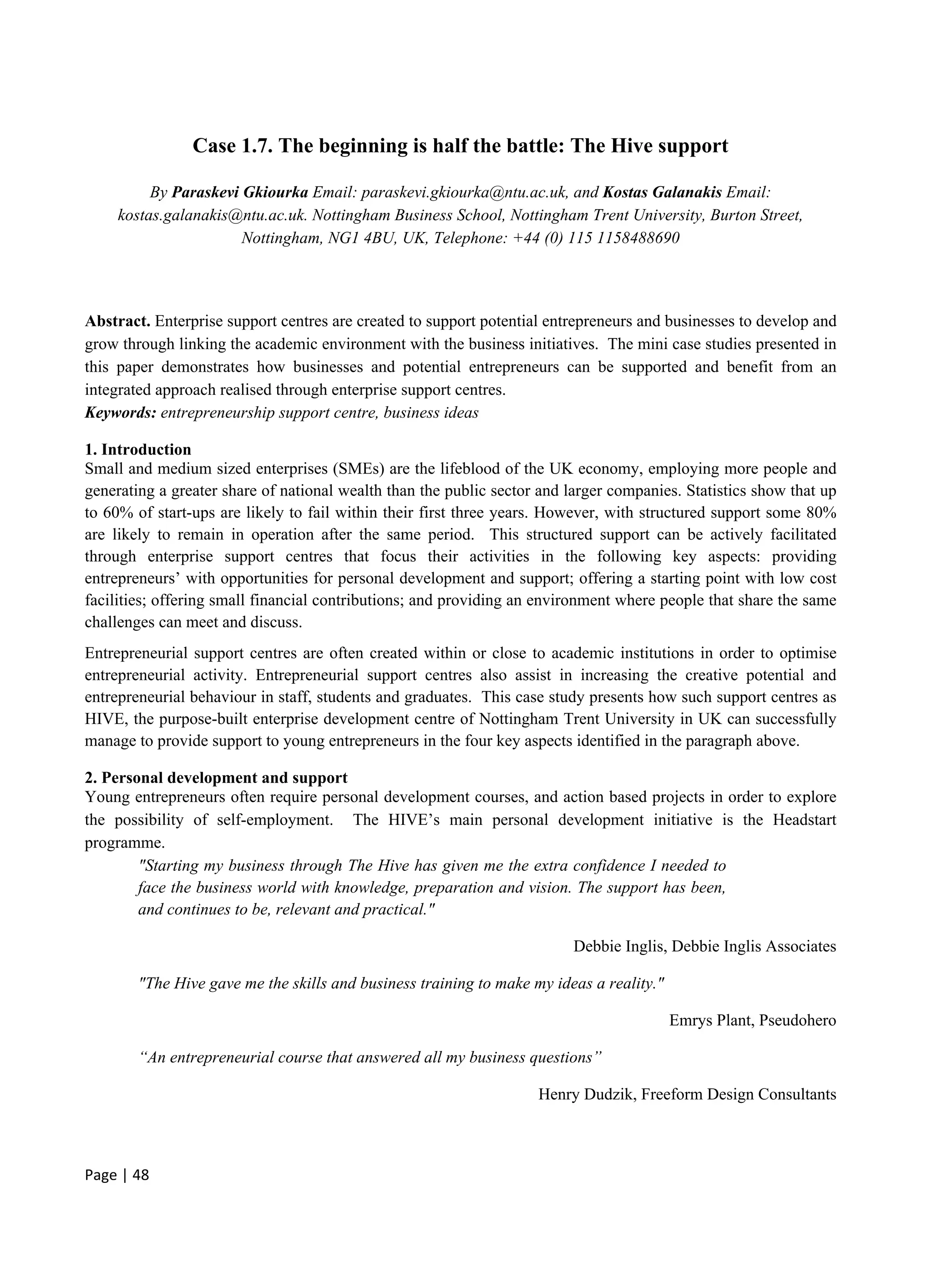 Page | 48
Case 1.7. The beginning is half the battle: The Hive support
By Paraskevi Gkiourka Email: paraskevi.gkiourka@ntu.ac.uk, and Kostas Galanakis Email:
kostas.galanakis@ntu.ac.uk. Nottingham Business School, Nottingham Trent University, Burton Street,
Nottingham, NG1 4BU, UK, Telephone: +44 (0) 115 1158488690
Abstract. Enterprise support centres are created to support potential entrepreneurs and businesses to develop and
grow through linking the academic environment with the business initiatives. The mini case studies presented in
this paper demonstrates how businesses and potential entrepreneurs can be supported and benefit from an
integrated approach realised through enterprise support centres.
Keywords: entrepreneurship support centre, business ideas
1. Introduction
Small and medium sized enterprises (SMEs) are the lifeblood of the UK economy, employing more people and
generating a greater share of national wealth than the public sector and larger companies. Statistics show that up
to 60% of start-ups are likely to fail within their first three years. However, with structured support some 80%
are likely to remain in operation after the same period. This structured support can be actively facilitated
through enterprise support centres that focus their activities in the following key aspects: providing
entrepreneurs’ with opportunities for personal development and support; offering a starting point with low cost
facilities; offering small financial contributions; and providing an environment where people that share the same
challenges can meet and discuss.
Entrepreneurial support centres are often created within or close to academic institutions in order to optimise
entrepreneurial activity. Entrepreneurial support centres also assist in increasing the creative potential and
entrepreneurial behaviour in staff, students and graduates. This case study presents how such support centres as
HIVE, the purpose-built enterprise development centre of Nottingham Trent University in UK can successfully
manage to provide support to young entrepreneurs in the four key aspects identified in the paragraph above.
2. Personal development and support
Young entrepreneurs often require personal development courses, and action based projects in order to explore
the possibility of self-employment. The HIVE’s main personal development initiative is the Headstart
programme.
"Starting my business through The Hive has given me the extra confidence I needed to
face the business world with knowledge, preparation and vision. The support has been,
and continues to be, relevant and practical."
Debbie Inglis, Debbie Inglis Associates
"The Hive gave me the skills and business training to make my ideas a reality."
Emrys Plant, Pseudohero
“An entrepreneurial course that answered all my business questions”
Henry Dudzik, Freeform Design Consultants
 