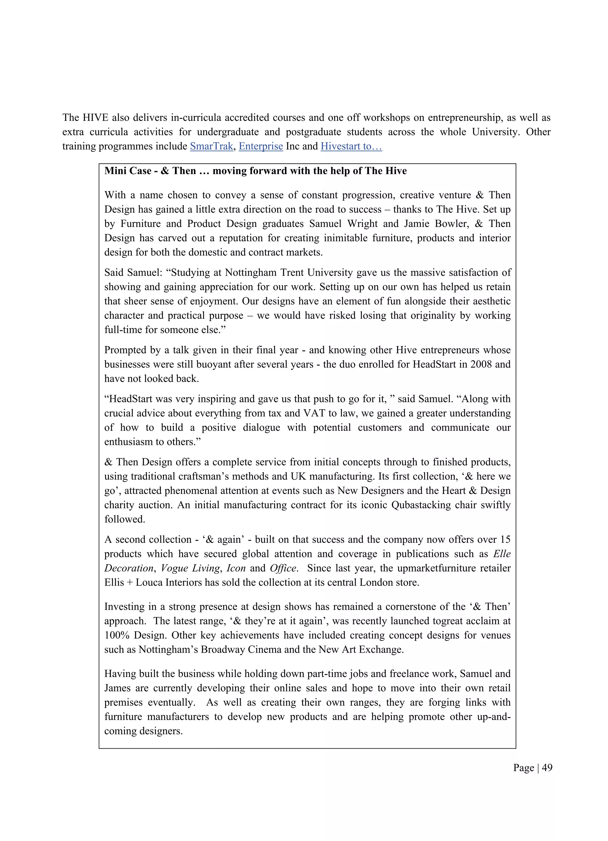 Page | 49
The HIVE also delivers in-curricula accredited courses and one off workshops on entrepreneurship, as well as
extra curricula activities for undergraduate and postgraduate students across the whole University. Other
training programmes include SmarTrak, Enterprise Inc and Hivestart to…
Mini Case - & Then … moving forward with the help of The Hive
With a name chosen to convey a sense of constant progression, creative venture & Then
Design has gained a little extra direction on the road to success – thanks to The Hive. Set up
by Furniture and Product Design graduates Samuel Wright and Jamie Bowler, & Then
Design has carved out a reputation for creating inimitable furniture, products and interior
design for both the domestic and contract markets.
Said Samuel: “Studying at Nottingham Trent University gave us the massive satisfaction of
showing and gaining appreciation for our work. Setting up on our own has helped us retain
that sheer sense of enjoyment. Our designs have an element of fun alongside their aesthetic
character and practical purpose – we would have risked losing that originality by working
full-time for someone else.”
Prompted by a talk given in their final year - and knowing other Hive entrepreneurs whose
businesses were still buoyant after several years - the duo enrolled for HeadStart in 2008 and
have not looked back.
“HeadStart was very inspiring and gave us that push to go for it, ” said Samuel. “Along with
crucial advice about everything from tax and VAT to law, we gained a greater understanding
of how to build a positive dialogue with potential customers and communicate our
enthusiasm to others.”
& Then Design offers a complete service from initial concepts through to finished products,
using traditional craftsman’s methods and UK manufacturing. Its first collection, ‘& here we
go’, attracted phenomenal attention at events such as New Designers and the Heart & Design
charity auction. An initial manufacturing contract for its iconic Qubastacking chair swiftly
followed.
A second collection - ‘& again’ - built on that success and the company now offers over 15
products which have secured global attention and coverage in publications such as Elle
Decoration, Vogue Living, Icon and Office. Since last year, the upmarketfurniture retailer
Ellis + Louca Interiors has sold the collection at its central London store.
Investing in a strong presence at design shows has remained a cornerstone of the ‘& Then’
approach. The latest range, ‘& they’re at it again’, was recently launched togreat acclaim at
100% Design. Other key achievements have included creating concept designs for venues
such as Nottingham’s Broadway Cinema and the New Art Exchange.
Having built the business while holding down part-time jobs and freelance work, Samuel and
James are currently developing their online sales and hope to move into their own retail
premises eventually. As well as creating their own ranges, they are forging links with
furniture manufacturers to develop new products and are helping promote other up-and-
coming designers.
 