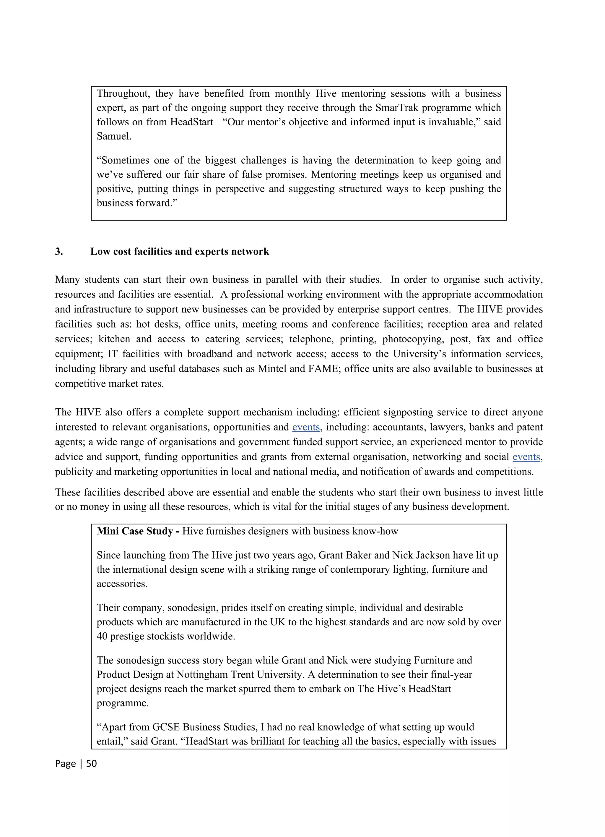 Page | 50
Throughout, they have benefited from monthly Hive mentoring sessions with a business
expert, as part of the ongoing support they receive through the SmarTrak programme which
follows on from HeadStart “Our mentor’s objective and informed input is invaluable,” said
Samuel.
“Sometimes one of the biggest challenges is having the determination to keep going and
we’ve suffered our fair share of false promises. Mentoring meetings keep us organised and
positive, putting things in perspective and suggesting structured ways to keep pushing the
business forward.”
3. Low cost facilities and experts network
Many students can start their own business in parallel with their studies. In order to organise such activity,
resources and facilities are essential. A professional working environment with the appropriate accommodation
and infrastructure to support new businesses can be provided by enterprise support centres. The HIVE provides
facilities such as: hot desks, office units, meeting rooms and conference facilities; reception area and related
services; kitchen and access to catering services; telephone, printing, photocopying, post, fax and office
equipment; IT facilities with broadband and network access; access to the University’s information services,
including library and useful databases such as Mintel and FAME; office units are also available to businesses at
competitive market rates.
The HIVE also offers a complete support mechanism including: efficient signposting service to direct anyone
interested to relevant organisations, opportunities and events, including: accountants, lawyers, banks and patent
agents; a wide range of organisations and government funded support service, an experienced mentor to provide
advice and support, funding opportunities and grants from external organisation, networking and social events,
publicity and marketing opportunities in local and national media, and notification of awards and competitions.
These facilities described above are essential and enable the students who start their own business to invest little
or no money in using all these resources, which is vital for the initial stages of any business development.
Mini Case Study - Hive furnishes designers with business know-how
Since launching from The Hive just two years ago, Grant Baker and Nick Jackson have lit up
the international design scene with a striking range of contemporary lighting, furniture and
accessories.
Their company, sonodesign, prides itself on creating simple, individual and desirable
products which are manufactured in the UK to the highest standards and are now sold by over
40 prestige stockists worldwide.
The sonodesign success story began while Grant and Nick were studying Furniture and
Product Design at Nottingham Trent University. A determination to see their final-year
project designs reach the market spurred them to embark on The Hive’s HeadStart
programme.
“Apart from GCSE Business Studies, I had no real knowledge of what setting up would
entail,” said Grant. “HeadStart was brilliant for teaching all the basics, especially with issues
 