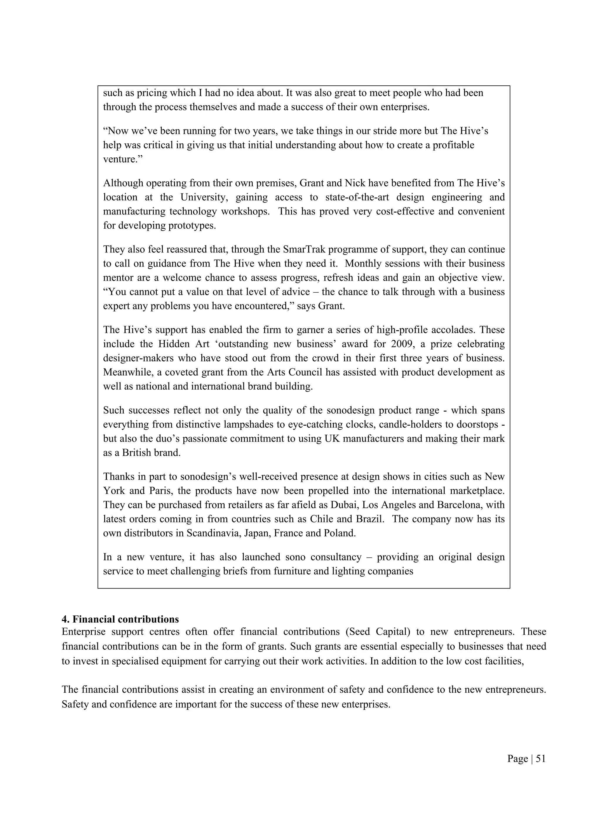 Page | 51
such as pricing which I had no idea about. It was also great to meet people who had been
through the process themselves and made a success of their own enterprises.
“Now we’ve been running for two years, we take things in our stride more but The Hive’s
help was critical in giving us that initial understanding about how to create a profitable
venture.”
Although operating from their own premises, Grant and Nick have benefited from The Hive’s
location at the University, gaining access to state-of-the-art design engineering and
manufacturing technology workshops. This has proved very cost-effective and convenient
for developing prototypes.
They also feel reassured that, through the SmarTrak programme of support, they can continue
to call on guidance from The Hive when they need it. Monthly sessions with their business
mentor are a welcome chance to assess progress, refresh ideas and gain an objective view.
“You cannot put a value on that level of advice – the chance to talk through with a business
expert any problems you have encountered,” says Grant.
The Hive’s support has enabled the firm to garner a series of high-profile accolades. These
include the Hidden Art ‘outstanding new business’ award for 2009, a prize celebrating
designer-makers who have stood out from the crowd in their first three years of business.
Meanwhile, a coveted grant from the Arts Council has assisted with product development as
well as national and international brand building.
Such successes reflect not only the quality of the sonodesign product range - which spans
everything from distinctive lampshades to eye-catching clocks, candle-holders to doorstops -
but also the duo’s passionate commitment to using UK manufacturers and making their mark
as a British brand.
Thanks in part to sonodesign’s well-received presence at design shows in cities such as New
York and Paris, the products have now been propelled into the international marketplace.
They can be purchased from retailers as far afield as Dubai, Los Angeles and Barcelona, with
latest orders coming in from countries such as Chile and Brazil. The company now has its
own distributors in Scandinavia, Japan, France and Poland.
In a new venture, it has also launched sono consultancy – providing an original design
service to meet challenging briefs from furniture and lighting companies
4. Financial contributions
Enterprise support centres often offer financial contributions (Seed Capital) to new entrepreneurs. These
financial contributions can be in the form of grants. Such grants are essential especially to businesses that need
to invest in specialised equipment for carrying out their work activities. In addition to the low cost facilities,
The financial contributions assist in creating an environment of safety and confidence to the new entrepreneurs.
Safety and confidence are important for the success of these new enterprises.
 