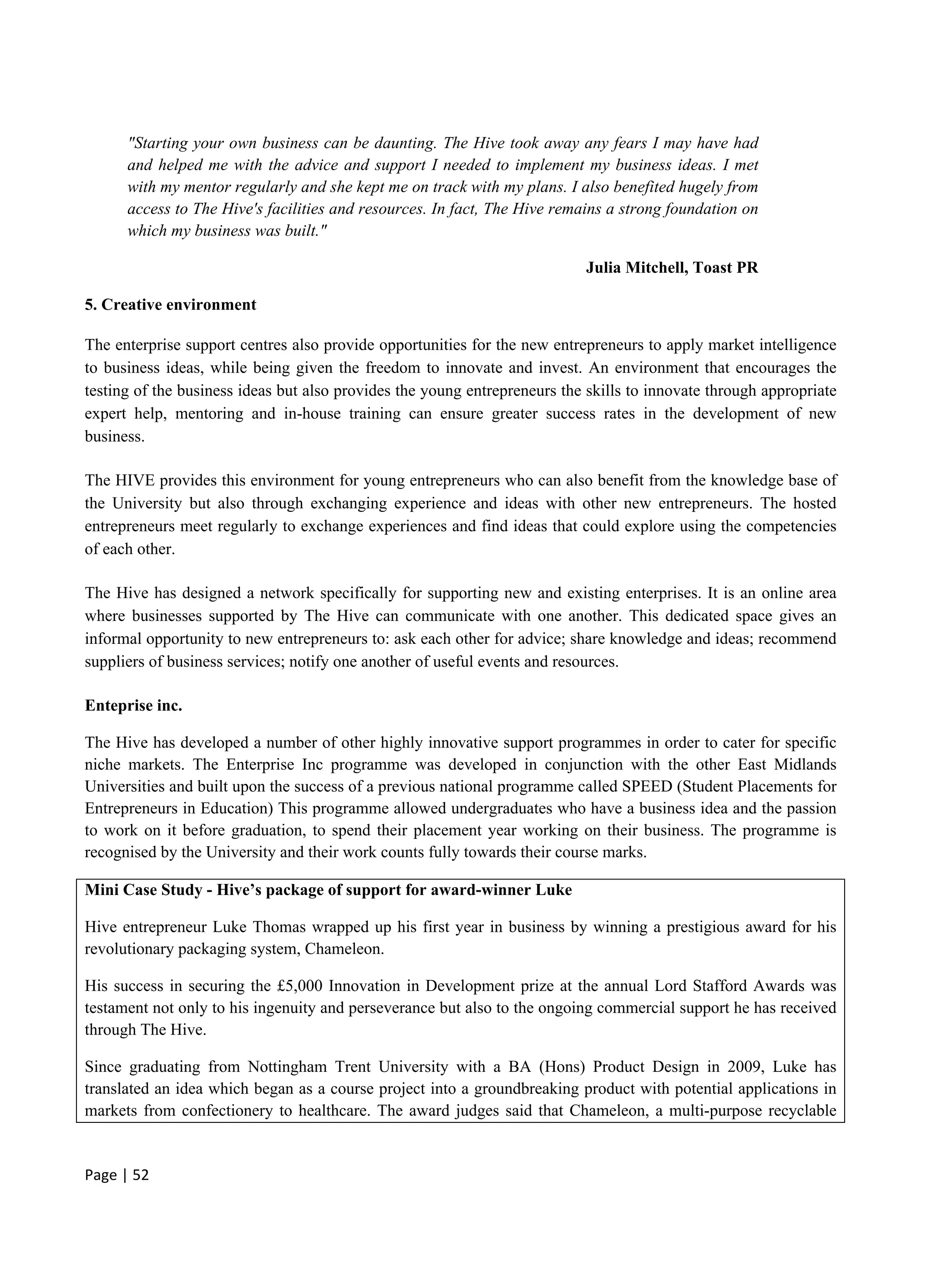 Page | 52
"Starting your own business can be daunting. The Hive took away any fears I may have had
and helped me with the advice and support I needed to implement my business ideas. I met
with my mentor regularly and she kept me on track with my plans. I also benefited hugely from
access to The Hive's facilities and resources. In fact, The Hive remains a strong foundation on
which my business was built."
Julia Mitchell, Toast PR
5. Creative environment
The enterprise support centres also provide opportunities for the new entrepreneurs to apply market intelligence
to business ideas, while being given the freedom to innovate and invest. An environment that encourages the
testing of the business ideas but also provides the young entrepreneurs the skills to innovate through appropriate
expert help, mentoring and in-house training can ensure greater success rates in the development of new
business.
The HIVE provides this environment for young entrepreneurs who can also benefit from the knowledge base of
the University but also through exchanging experience and ideas with other new entrepreneurs. The hosted
entrepreneurs meet regularly to exchange experiences and find ideas that could explore using the competencies
of each other.
The Hive has designed a network specifically for supporting new and existing enterprises. It is an online area
where businesses supported by The Hive can communicate with one another. This dedicated space gives an
informal opportunity to new entrepreneurs to: ask each other for advice; share knowledge and ideas; recommend
suppliers of business services; notify one another of useful events and resources.
Enteprise inc.
The Hive has developed a number of other highly innovative support programmes in order to cater for specific
niche markets. The Enterprise Inc programme was developed in conjunction with the other East Midlands
Universities and built upon the success of a previous national programme called SPEED (Student Placements for
Entrepreneurs in Education) This programme allowed undergraduates who have a business idea and the passion
to work on it before graduation, to spend their placement year working on their business. The programme is
recognised by the University and their work counts fully towards their course marks.
Mini Case Study - Hive’s package of support for award-winner Luke
Hive entrepreneur Luke Thomas wrapped up his first year in business by winning a prestigious award for his
revolutionary packaging system, Chameleon.
His success in securing the £5,000 Innovation in Development prize at the annual Lord Stafford Awards was
testament not only to his ingenuity and perseverance but also to the ongoing commercial support he has received
through The Hive.
Since graduating from Nottingham Trent University with a BA (Hons) Product Design in 2009, Luke has
translated an idea which began as a course project into a groundbreaking product with potential applications in
markets from confectionery to healthcare. The award judges said that Chameleon, a multi-purpose recyclable
 