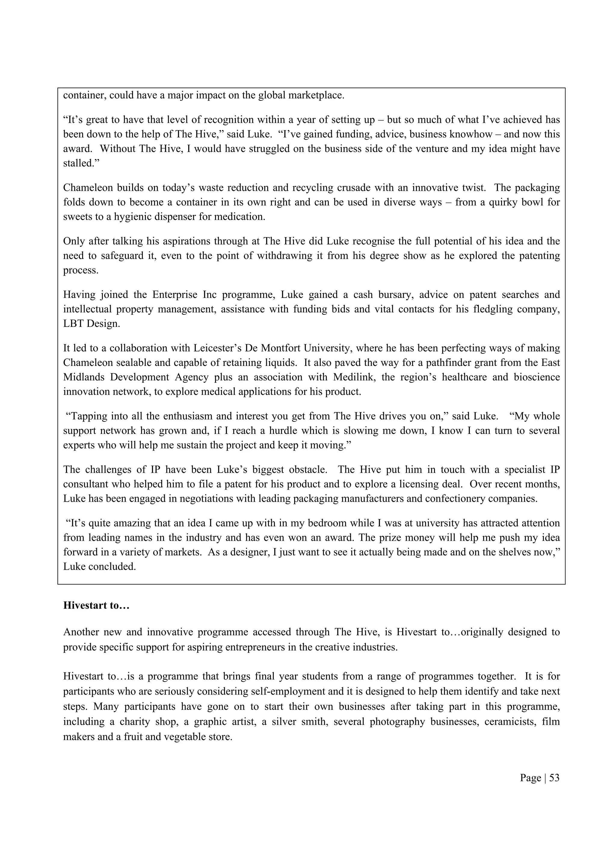 Page | 53
container, could have a major impact on the global marketplace.
“It’s great to have that level of recognition within a year of setting up – but so much of what I’ve achieved has
been down to the help of The Hive,” said Luke. “I’ve gained funding, advice, business knowhow – and now this
award. Without The Hive, I would have struggled on the business side of the venture and my idea might have
stalled.”
Chameleon builds on today’s waste reduction and recycling crusade with an innovative twist. The packaging
folds down to become a container in its own right and can be used in diverse ways – from a quirky bowl for
sweets to a hygienic dispenser for medication.
Only after talking his aspirations through at The Hive did Luke recognise the full potential of his idea and the
need to safeguard it, even to the point of withdrawing it from his degree show as he explored the patenting
process.
Having joined the Enterprise Inc programme, Luke gained a cash bursary, advice on patent searches and
intellectual property management, assistance with funding bids and vital contacts for his fledgling company,
LBT Design.
It led to a collaboration with Leicester’s De Montfort University, where he has been perfecting ways of making
Chameleon sealable and capable of retaining liquids. It also paved the way for a pathfinder grant from the East
Midlands Development Agency plus an association with Medilink, the region’s healthcare and bioscience
innovation network, to explore medical applications for his product.
“Tapping into all the enthusiasm and interest you get from The Hive drives you on,” said Luke. “My whole
support network has grown and, if I reach a hurdle which is slowing me down, I know I can turn to several
experts who will help me sustain the project and keep it moving.”
The challenges of IP have been Luke’s biggest obstacle. The Hive put him in touch with a specialist IP
consultant who helped him to file a patent for his product and to explore a licensing deal. Over recent months,
Luke has been engaged in negotiations with leading packaging manufacturers and confectionery companies.
“It’s quite amazing that an idea I came up with in my bedroom while I was at university has attracted attention
from leading names in the industry and has even won an award. The prize money will help me push my idea
forward in a variety of markets. As a designer, I just want to see it actually being made and on the shelves now,”
Luke concluded.
Hivestart to…
Another new and innovative programme accessed through The Hive, is Hivestart to…originally designed to
provide specific support for aspiring entrepreneurs in the creative industries.
Hivestart to…is a programme that brings final year students from a range of programmes together. It is for
participants who are seriously considering self-employment and it is designed to help them identify and take next
steps. Many participants have gone on to start their own businesses after taking part in this programme,
including a charity shop, a graphic artist, a silver smith, several photography businesses, ceramicists, film
makers and a fruit and vegetable store.
 