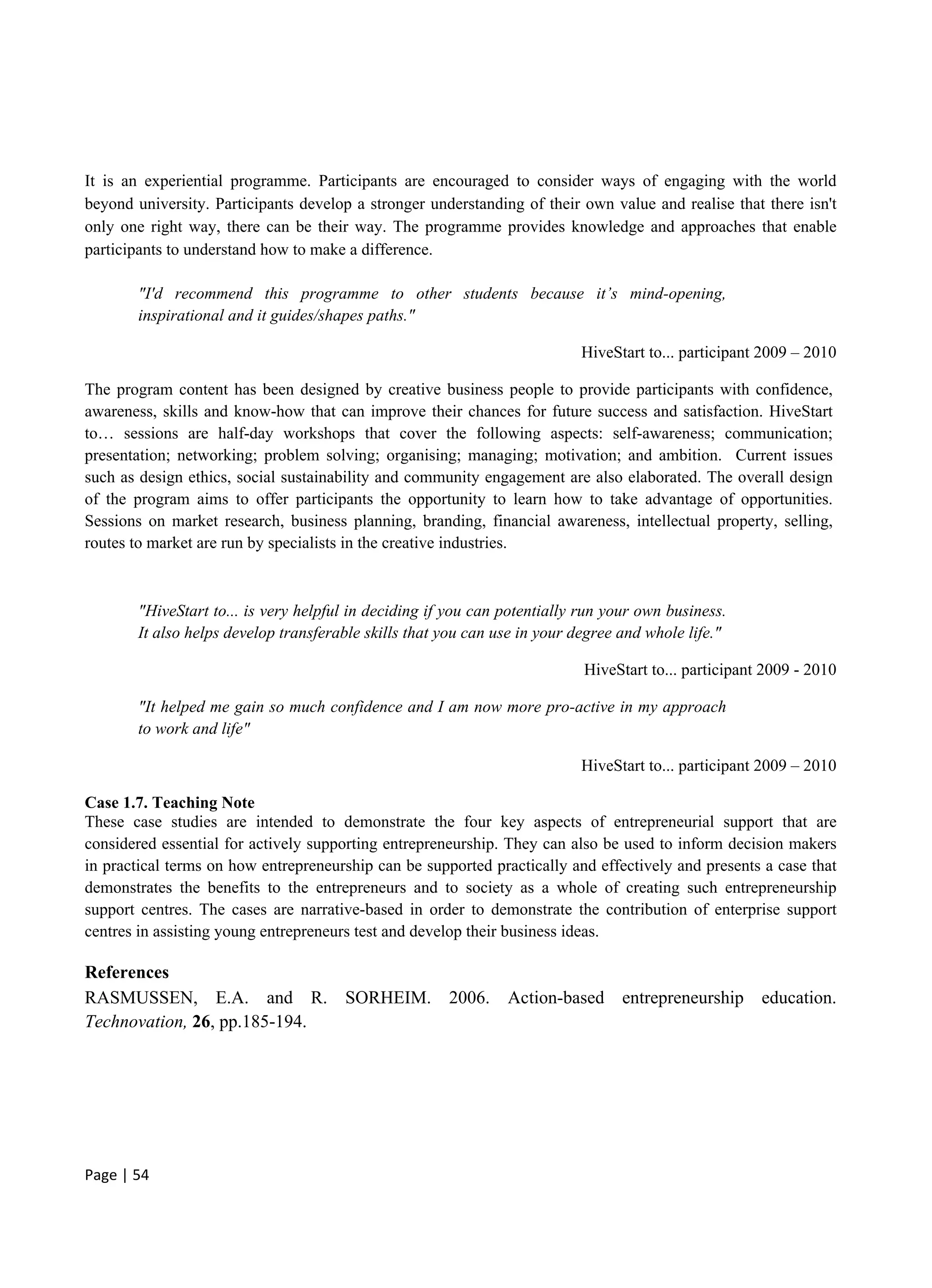 Page | 54
It is an experiential programme. Participants are encouraged to consider ways of engaging with the world
beyond university. Participants develop a stronger understanding of their own value and realise that there isn't
only one right way, there can be their way. The programme provides knowledge and approaches that enable
participants to understand how to make a difference.
"I'd recommend this programme to other students because it’s mind-opening,
inspirational and it guides/shapes paths."
HiveStart to... participant 2009 – 2010
The program content has been designed by creative business people to provide participants with confidence,
awareness, skills and know-how that can improve their chances for future success and satisfaction. HiveStart
to… sessions are half-day workshops that cover the following aspects: self-awareness; communication;
presentation; networking; problem solving; organising; managing; motivation; and ambition. Current issues
such as design ethics, social sustainability and community engagement are also elaborated. The overall design
of the program aims to offer participants the opportunity to learn how to take advantage of opportunities.
Sessions on market research, business planning, branding, financial awareness, intellectual property, selling,
routes to market are run by specialists in the creative industries.
"HiveStart to... is very helpful in deciding if you can potentially run your own business.
It also helps develop transferable skills that you can use in your degree and whole life."
HiveStart to... participant 2009 - 2010
"It helped me gain so much confidence and I am now more pro-active in my approach
to work and life"
HiveStart to... participant 2009 – 2010
Case 1.7. Teaching Note
These case studies are intended to demonstrate the four key aspects of entrepreneurial support that are
considered essential for actively supporting entrepreneurship. They can also be used to inform decision makers
in practical terms on how entrepreneurship can be supported practically and effectively and presents a case that
demonstrates the benefits to the entrepreneurs and to society as a whole of creating such entrepreneurship
support centres. The cases are narrative-based in order to demonstrate the contribution of enterprise support
centres in assisting young entrepreneurs test and develop their business ideas.
References
RASMUSSEN, E.A. and R. SORHEIM. 2006. Action-based entrepreneurship education.
Technovation, 26, pp.185-194.
 