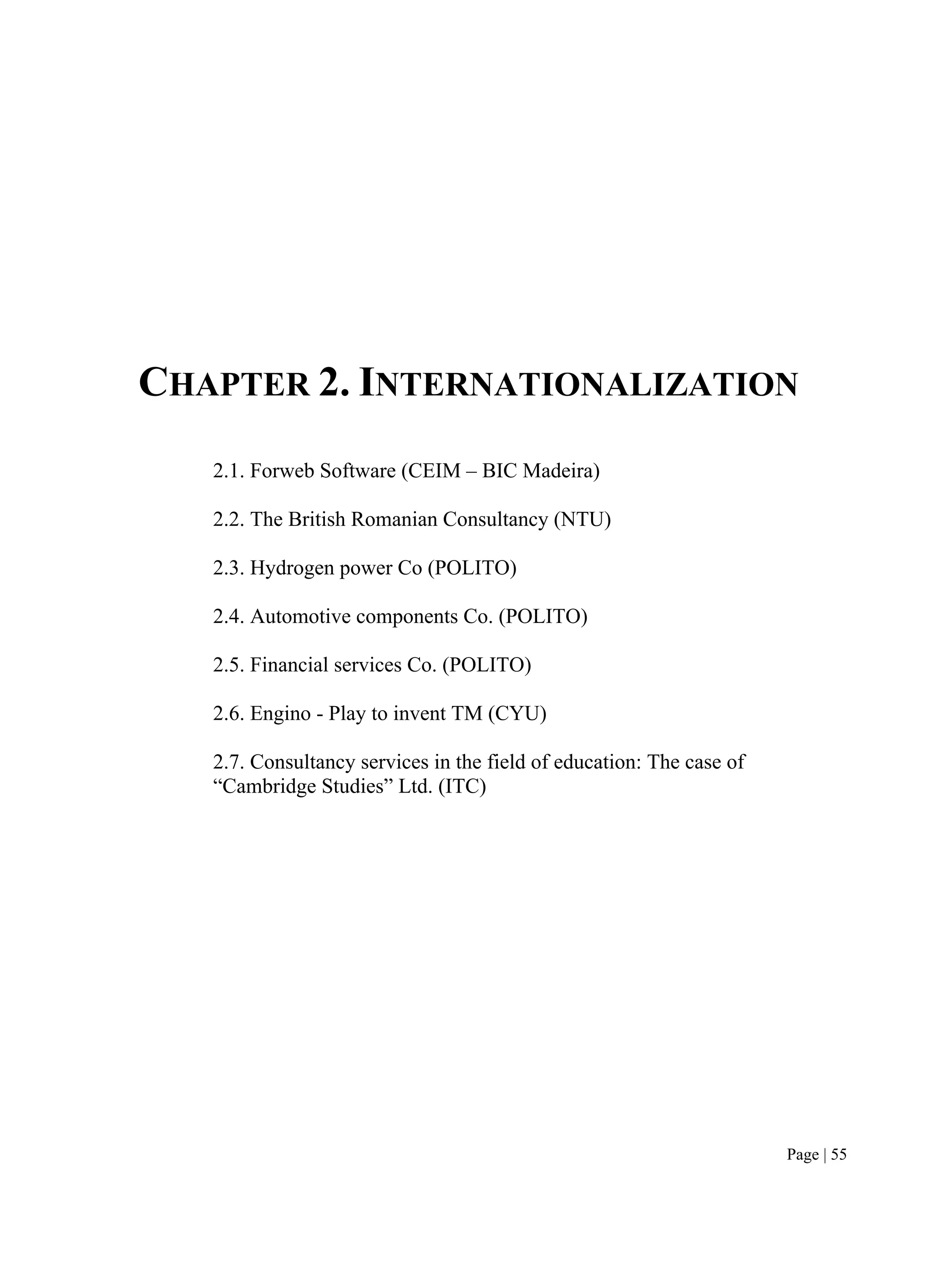 Page | 55
CHAPTER 2. INTERNATIONALIZATION
2.1. Forweb Software (CEIM – BIC Madeira)
2.2. The British Romanian Consultancy (NTU)
2.3. Hydrogen power Co (POLITO)
2.4. Automotive components Co. (POLITO)
2.5. Financial services Co. (POLITO)
2.6. Engino - Play to invent TM (CYU)
2.7. Consultancy services in the field of education: The case of
“Cambridge Studies” Ltd. (ITC)
 