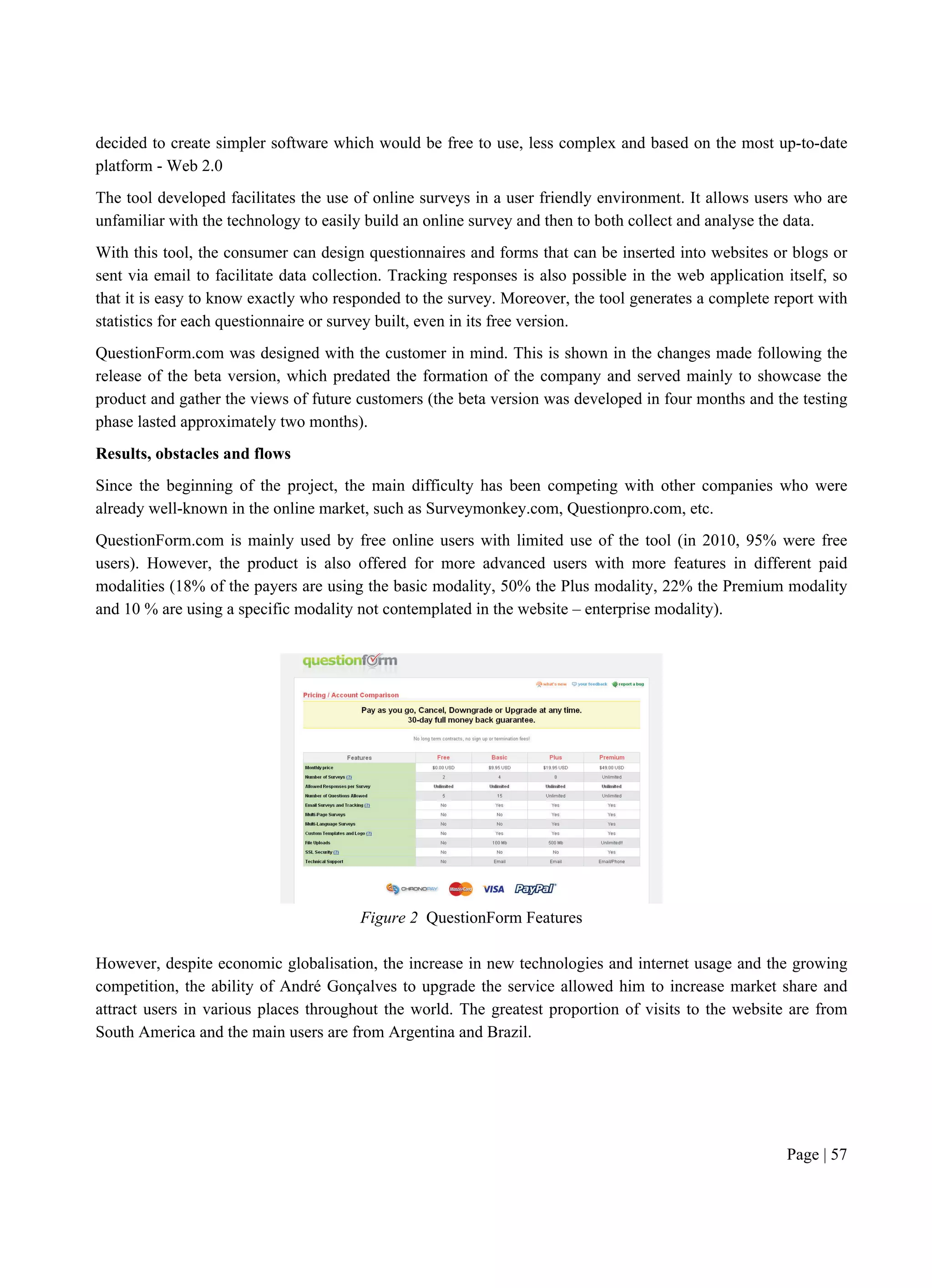 Page | 57
decided to create simpler software which would be free to use, less complex and based on the most up-to-date
platform - Web 2.0
The tool developed facilitates the use of online surveys in a user friendly environment. It allows users who are
unfamiliar with the technology to easily build an online survey and then to both collect and analyse the data.
With this tool, the consumer can design questionnaires and forms that can be inserted into websites or blogs or
sent via email to facilitate data collection. Tracking responses is also possible in the web application itself, so
that it is easy to know exactly who responded to the survey. Moreover, the tool generates a complete report with
statistics for each questionnaire or survey built, even in its free version.
QuestionForm.com was designed with the customer in mind. This is shown in the changes made following the
release of the beta version, which predated the formation of the company and served mainly to showcase the
product and gather the views of future customers (the beta version was developed in four months and the testing
phase lasted approximately two months).
Results, obstacles and flows
Since the beginning of the project, the main difficulty has been competing with other companies who were
already well-known in the online market, such as Surveymonkey.com, Questionpro.com, etc.
QuestionForm.com is mainly used by free online users with limited use of the tool (in 2010, 95% were free
users). However, the product is also offered for more advanced users with more features in different paid
modalities (18% of the payers are using the basic modality, 50% the Plus modality, 22% the Premium modality
and 10 % are using a specific modality not contemplated in the website – enterprise modality).
Figure 2 QuestionForm Features
However, despite economic globalisation, the increase in new technologies and internet usage and the growing
competition, the ability of André Gonçalves to upgrade the service allowed him to increase market share and
attract users in various places throughout the world. The greatest proportion of visits to the website are from
South America and the main users are from Argentina and Brazil.
 