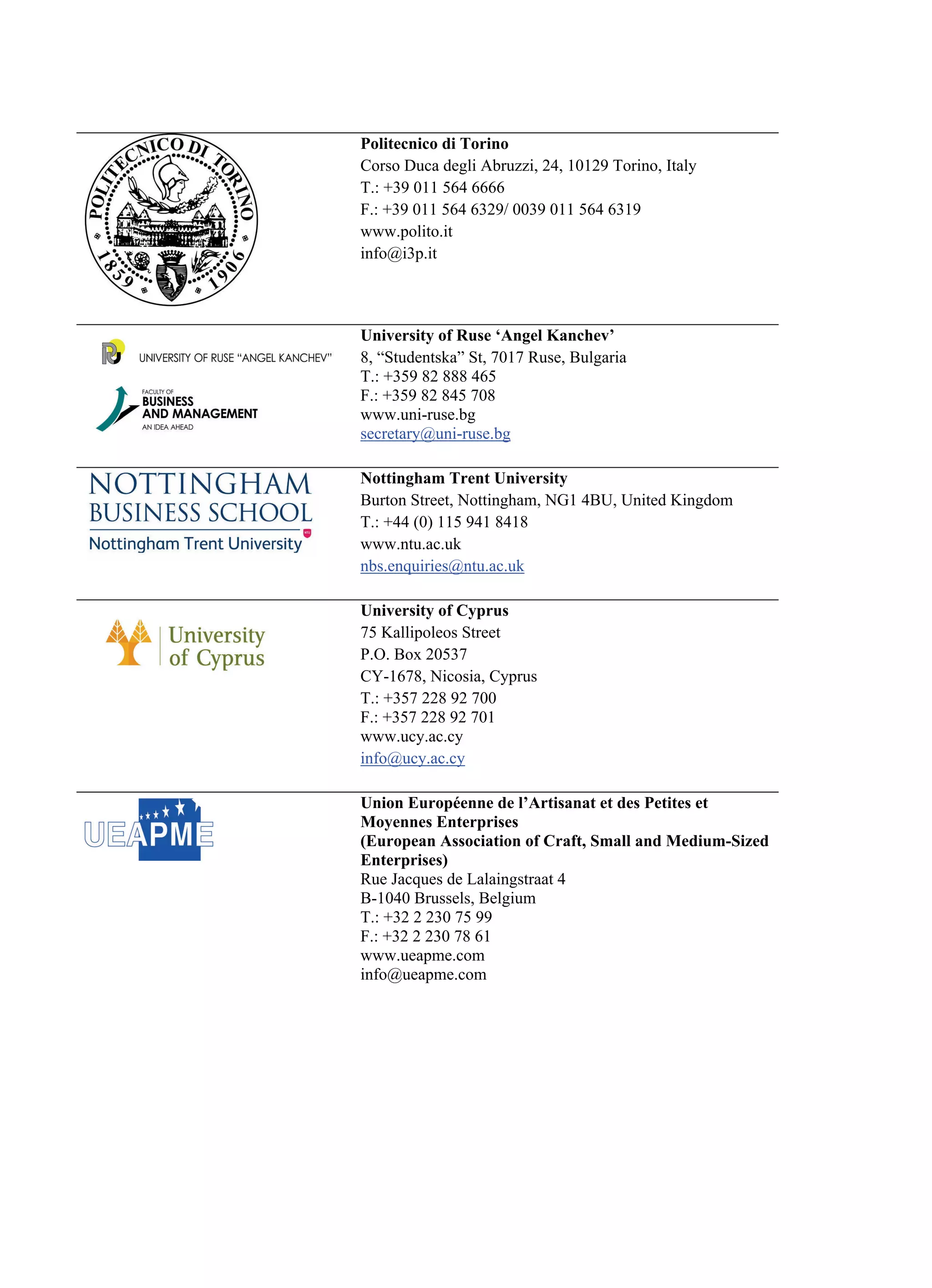 Politecnico di Torino
Corso Duca degli Abruzzi, 24, 10129 Torino, Italy
T.: +39 011 564 6666
F.: +39 011 564 6329/ 0039 011 564 6319
www.polito.it
info@i3p.it
University of Ruse ‘Angel Kanchev’
8, “Studentska” St, 7017 Ruse, Bulgaria
T.: +359 82 888 465
F.: +359 82 845 708
www.uni-ruse.bg
secretary@uni-ruse.bg
Nottingham Trent University
Burton Street, Nottingham, NG1 4BU, United Kingdom
T.: +44 (0) 115 941 8418
www.ntu.ac.uk
nbs.enquiries@ntu.ac.uk
University of Cyprus
75 Kallipoleos Street
P.O. Box 20537
CY-1678, Nicosia, Cyprus
T.: +357 228 92 700
F.: +357 228 92 701
www.ucy.ac.cy
info@ucy.ac.cy
Union Européenne de l’Artisanat et des Petites et
Moyennes Enterprises
(European Association of Craft, Small and Medium-Sized
Enterprises)
Rue Jacques de Lalaingstraat 4
B-1040 Brussels, Belgium
T.: +32 2 230 75 99
F.: +32 2 230 78 61
www.ueapme.com
info@ueapme.com
 