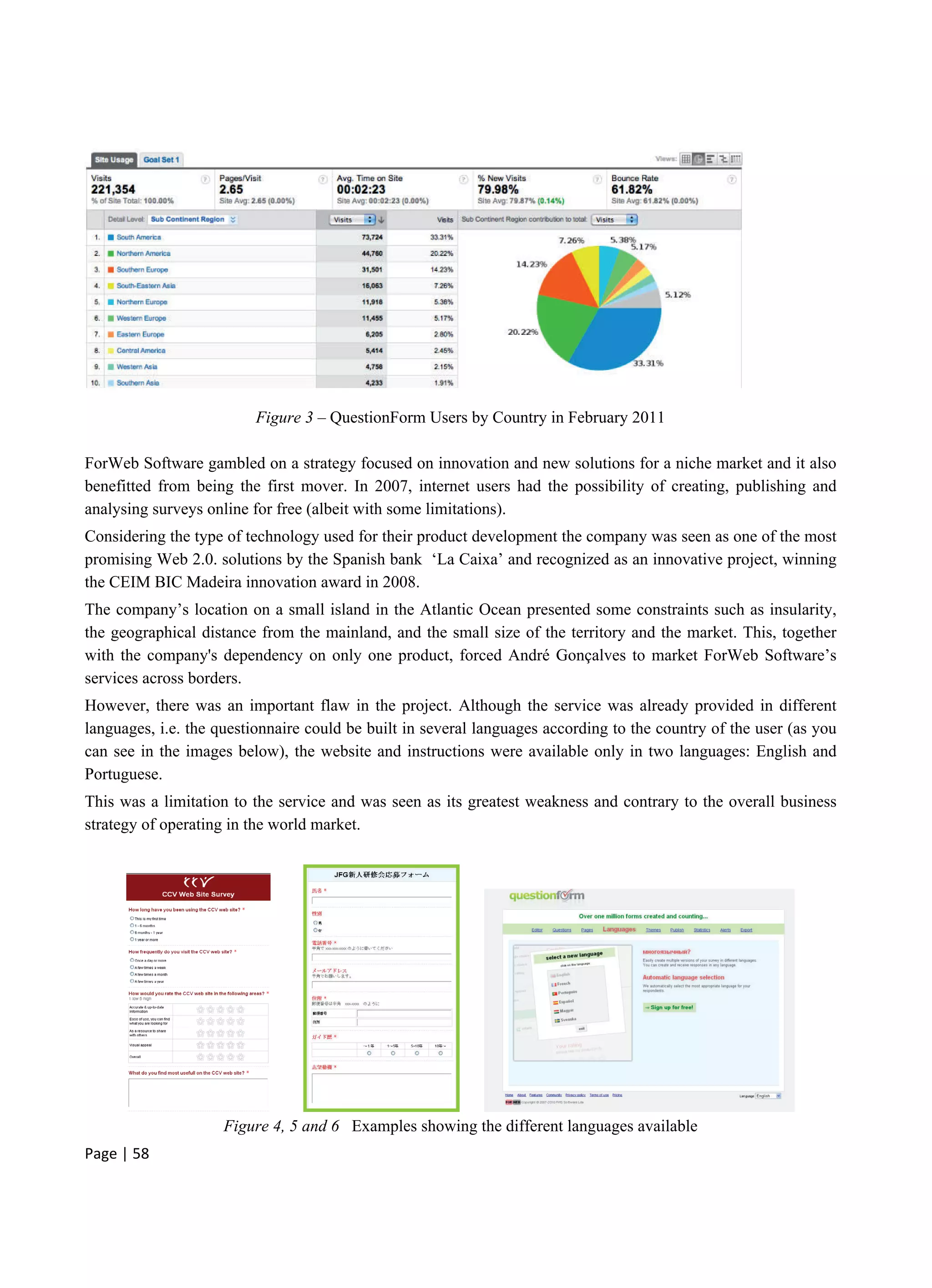 Page | 58
Figure 3 – QuestionForm Users by Country in February 2011
ForWeb Software gambled on a strategy focused on innovation and new solutions for a niche market and it also
benefitted from being the first mover. In 2007, internet users had the possibility of creating, publishing and
analysing surveys online for free (albeit with some limitations).
Considering the type of technology used for their product development the company was seen as one of the most
promising Web 2.0. solutions by the Spanish bank ‘La Caixa’ and recognized as an innovative project, winning
the CEIM BIC Madeira innovation award in 2008.
The company’s location on a small island in the Atlantic Ocean presented some constraints such as insularity,
the geographical distance from the mainland, and the small size of the territory and the market. This, together
with the company's dependency on only one product, forced André Gonçalves to market ForWeb Software’s
services across borders.
However, there was an important flaw in the project. Although the service was already provided in different
languages, i.e. the questionnaire could be built in several languages according to the country of the user (as you
can see in the images below), the website and instructions were available only in two languages: English and
Portuguese.
This was a limitation to the service and was seen as its greatest weakness and contrary to the overall business
strategy of operating in the world market.
Figure 4, 5 and 6 Examples showing the different languages available
 