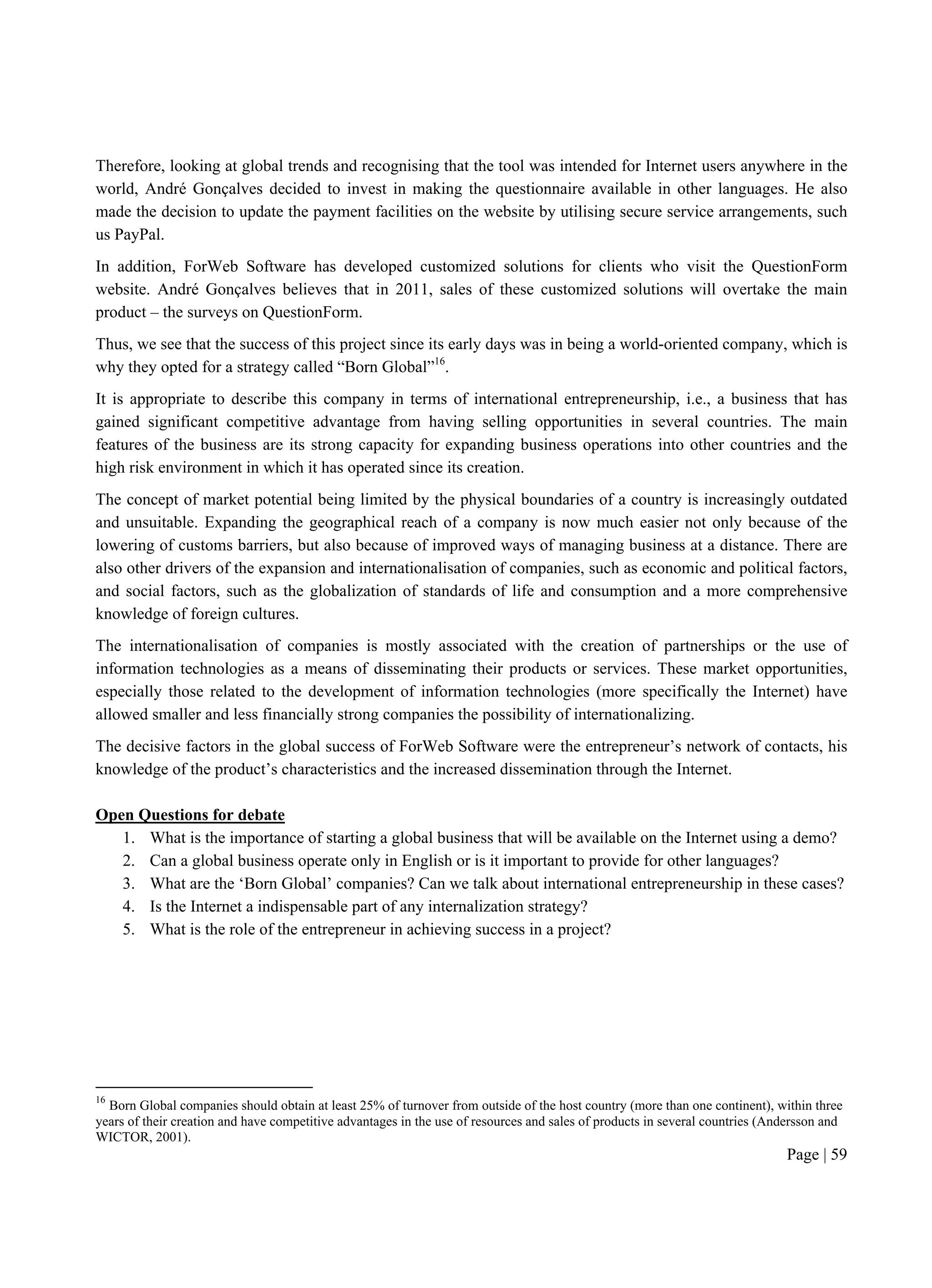 Page | 59
Therefore, looking at global trends and recognising that the tool was intended for Internet users anywhere in the
world, André Gonçalves decided to invest in making the questionnaire available in other languages. He also
made the decision to update the payment facilities on the website by utilising secure service arrangements, such
us PayPal.
In addition, ForWeb Software has developed customized solutions for clients who visit the QuestionForm
website. André Gonçalves believes that in 2011, sales of these customized solutions will overtake the main
product – the surveys on QuestionForm.
Thus, we see that the success of this project since its early days was in being a world-oriented company, which is
why they opted for a strategy called “Born Global”16
.
It is appropriate to describe this company in terms of international entrepreneurship, i.e., a business that has
gained significant competitive advantage from having selling opportunities in several countries. The main
features of the business are its strong capacity for expanding business operations into other countries and the
high risk environment in which it has operated since its creation.
The concept of market potential being limited by the physical boundaries of a country is increasingly outdated
and unsuitable. Expanding the geographical reach of a company is now much easier not only because of the
lowering of customs barriers, but also because of improved ways of managing business at a distance. There are
also other drivers of the expansion and internationalisation of companies, such as economic and political factors,
and social factors, such as the globalization of standards of life and consumption and a more comprehensive
knowledge of foreign cultures.
The internationalisation of companies is mostly associated with the creation of partnerships or the use of
information technologies as a means of disseminating their products or services. These market opportunities,
especially those related to the development of information technologies (more specifically the Internet) have
allowed smaller and less financially strong companies the possibility of internationalizing.
The decisive factors in the global success of ForWeb Software were the entrepreneur’s network of contacts, his
knowledge of the product’s characteristics and the increased dissemination through the Internet.
Open Questions for debate
1. What is the importance of starting a global business that will be available on the Internet using a demo?
2. Can a global business operate only in English or is it important to provide for other languages?
3. What are the ‘Born Global’ companies? Can we talk about international entrepreneurship in these cases?
4. Is the Internet a indispensable part of any internalization strategy?
5. What is the role of the entrepreneur in achieving success in a project?
16
Born Global companies should obtain at least 25% of turnover from outside of the host country (more than one continent), within three
years of their creation and have competitive advantages in the use of resources and sales of products in several countries (Andersson and
WICTOR, 2001).
 