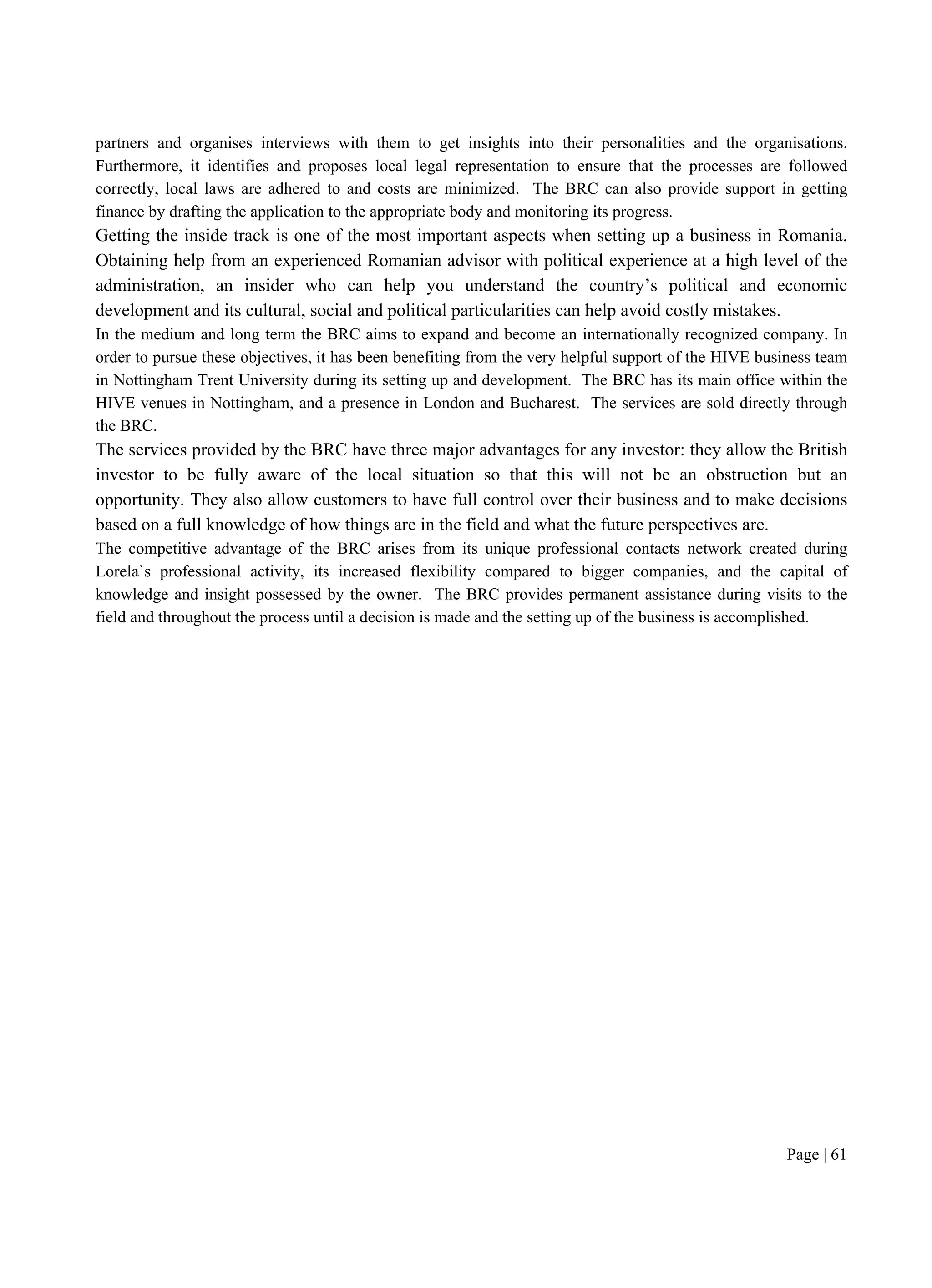 Page | 61
partners and organises interviews with them to get insights into their personalities and the organisations.
Furthermore, it identifies and proposes local legal representation to ensure that the processes are followed
correctly, local laws are adhered to and costs are minimized. The BRC can also provide support in getting
finance by drafting the application to the appropriate body and monitoring its progress.
Getting the inside track is one of the most important aspects when setting up a business in Romania.
Obtaining help from an experienced Romanian advisor with political experience at a high level of the
administration, an insider who can help you understand the country’s political and economic
development and its cultural, social and political particularities can help avoid costly mistakes.
In the medium and long term the BRC aims to expand and become an internationally recognized company. In
order to pursue these objectives, it has been benefiting from the very helpful support of the HIVE business team
in Nottingham Trent University during its setting up and development. The BRC has its main office within the
HIVE venues in Nottingham, and a presence in London and Bucharest. The services are sold directly through
the BRC.
The services provided by the BRC have three major advantages for any investor: they allow the British
investor to be fully aware of the local situation so that this will not be an obstruction but an
opportunity. They also allow customers to have full control over their business and to make decisions
based on a full knowledge of how things are in the field and what the future perspectives are.
The competitive advantage of the BRC arises from its unique professional contacts network created during
Lorela`s professional activity, its increased flexibility compared to bigger companies, and the capital of
knowledge and insight possessed by the owner. The BRC provides permanent assistance during visits to the
field and throughout the process until a decision is made and the setting up of the business is accomplished.
 